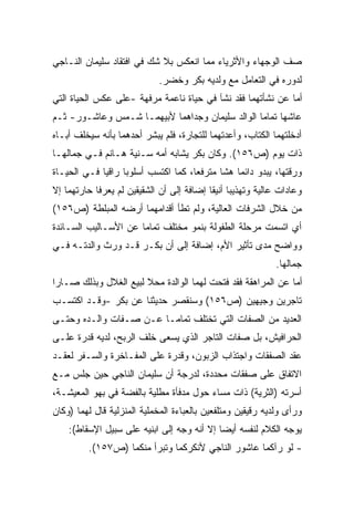 ‫ﺼﻑ ﺍﻟﻭﺠﻬﺎﺀ ﻭﺍﻷﺜﺭﻴﺎﺀ ﻤﻤﺎ ﺍﻨﻌﻜﺱ ﺒﻼ ﺸﻙ ﻓﻲ ﺍﻓﺘﻘﺎﺩ ﺴﻠﻴﻤﺎﻥ ﺍﻟﻨـﺎﺠﻲ‬
                             ‫ﻟﺩﻭﺭﻩ ﻓﻲ ﺍﻟﺘﻌﺎﻤل ﻤﻊ ﻭﻟﺩﻴﻪ ﺒﻜﺭ ﻭﺨﻀﺭ.‬
‫ﺃﻤﺎ ﻋﻥ ﻨﺸﺄﺘﻬﻤﺎ ﻓﻘﺩ ﻨﺸﺂ ﻓﻲ ﺤﻴﺎﺓ ﻨﺎﻋﻤﺔ ﻤﺭﻓﻬﺔ -ﻋﻠﻰ ﻋﻜﺱ ﺍﻟﺤﻴﺎﺓ ﺍﻟﺘﻲ‬
‫ﻋﺎﺸﻬﺎ ﺘﻤﺎﻤﺎ ﺍﻟﻭﺍﻟﺩ ﺴﻠﻴﻤﺎﻥ ﻭﺠﺩﺍﻫﻤﺎ ﻷﺒﻴﻬﻤـﺎ ﺸـﻤﺱ ﻭﻋﺎﺸـﻭﺭ- ﺜـﻡ‬
                                                ‫ﹰ‬
‫ﺃﺩﺨﻠﺘﻬﻤﺎ ﺍﻟﻜﺘﺎﺏ، ﻭﺃﻋﺩﺘﻬﻤﺎ ﻟﻠﺘﺠﺎﺭﺓ، ﻓﻠﻡ ﻴﺒﺸﺭ ﺃﺤﺩﻫﻤﺎ ﺒﺄﻨﻪ ﺴﻴﺨﻠﻑ ﺃﺒـﺎﻩ‬
‫ﺫﺍﺕ ﻴﻭﻡ )ﺹ٦٥١(. ﻭﻜﺎﻥ ﺒﻜﺭ ﻴﺸﺎﺒﻪ ﺃﻤﻪ ﺴـﻨﻴﺔ ﻫـﺎﻨﻡ ﻓـﻲ ﺠﻤﺎﻟﻬـﺎ‬
‫ﻭﺭﻗﺘﻬﺎ، ﻴﺒﺩﻭ ﺩﺍﺌﻤﺎ ﻫﺸﺎ ﻤﺘﺭﻓﻌﹰ، ﻜﻤﺎ ﺍﻜﺘﺴﺏ ﺃﺴﻠﻭﺒﺎ ﺭﺍﻗﻴﺎ ﻓـﻲ ﺍﻟﺤﻴـﺎﺓ‬
            ‫ﹰ‬     ‫ﹰ‬                 ‫ﺎ‬      ‫ﹰ ﹰ‬
‫ﻭﻋﺎﺩﺍﺕ ﻋﺎﻟﻴﺔ ﻭﺘﻬﺫﻴﺒﺎ ﺃﻨﻴﻘﺎ ﺇﻀﺎﻓﺔ ﺇﻟﻰ ﺃﻥ ﺍﻟﺸﻘﻴﻘﻴﻥ ﻟﻡ ﻴﻌﺭﻓﺎ ﺤﺎﺭﺘﻬﻤﺎ ﺇﻻ‬
                                          ‫ﹰ ﹰ‬
‫ﻤﻥ ﺨﻼل ﺍﻟﺸﺭﻓﺎﺕ ﺍﻟﻌﺎﻟﻴﺔ، ﻭﻟﻡ ﺘﻁﺄ ﺃﻗﺩﺍﻤﻬﻤﺎ ﺃﺭﻀﻪ ﺍﻟﻤﺒﻠﻁﺔ )ﺹ٦٥١(‬
‫ﺃﻱ ﺍﺘﺴﻤﺕ ﻤﺭﺤﻠﺔ ﺍﻟﻁﻔﻭﻟﺔ ﺒﻨﻤﻭ ﻤﺨﺘﻠﻑ ﺘﻤﺎﻤﺎ ﻋﻥ ﺍﻷﺴـﺎﻟﻴﺏ ﺍﻟﺴـﺎﺌﺩﺓ‬
                     ‫ﹰ‬
‫ﻭﻭﺍﻀﺢ ﻤﺩﻯ ﺘﺄﺜﻴﺭ ﺍﻷﻡ، ﺇﻀﺎﻓﺔ ﺇﻟﻰ ﺃﻥ ﺒﻜـﺭ ﻗـﺩ ﻭﺭﺙ ﻭﺍﻟﺩﺘـﻪ ﻓـﻲ‬
                                                             ‫ﺠﻤﺎﻟﻬﺎ.‬
‫ﺃﻤﺎ ﻋﻥ ﺍﻟﻤﺭﺍﻫﻘﺔ ﻓﻘﺩ ﻓﺘﺤﺕ ﻟﻬﻤﺎ ﺍﻟﻭﺍﻟﺩﺓ ﻤﺤﻼ ﻟﺒﻴﻊ ﺍﻟﻐﻼل ﻭﺒﺫﻟﻙ ﺼـﺎﺭﺍ‬
                       ‫ﹰ‬
‫ﺘﺎﺠﺭﻴﻥ ﻭﺠﻴﻬﻴﻥ )ﺹ٦٥١( ﻭﺴﻨﻘﺼﺭ ﺤﺩﻴﺜﻨﺎ ﻋﻥ ﺒﻜﺭ -ﻭﻗـﺩ ﺍﻜﺘﺴـﺏ‬
‫ﺍﻟﻌﺩﻴﺩ ﻤﻥ ﺍﻟﺼﻔﺎﺕ ﺍﻟﺘﻲ ﺘﺨﺘﻠﻑ ﺘﻤﺎﻤـﺎ ﻋـﻥ ﺼـﻔﺎﺕ ﻭﺍﻟـﺩﻩ ﻭﺤﺘـﻰ‬
                       ‫ﹰ‬
‫ﺍﻟﺤﺭﺍﻓﻴﺵ، ﺒل ﺼﻔﺎﺕ ﺍﻟﺘﺎﺠﺭ ﺍﻟﺫﻱ ﻴﺴﻌﻰ ﺨﻠﻑ ﺍﻟﺭﺒﺢ، ﻟﺩﻴﻪ ﻗﺩﺭﺓ ﻋﻠـﻰ‬
‫ﻋﻘﺩ ﺍﻟﺼﻔﻘﺎﺕ ﻭﺍﺠﺘﺫﺍﺏ ﺍﻟﺯﺒﻭﻥ، ﻭﻗﺩﺭﺓ ﻋﻠﻰ ﺍﻟﻤﻔـﺎﺨﺭﺓ ﻭﺍﻟﺴـﻔﺭ ﻟﻌﻘـﺩ‬
‫ﺍﻻﺘﻔﺎﻕ ﻋﻠﻰ ﺼﻔﻘﺎﺕ ﻤﺤﺩﺩﺓ، ﻟﺩﺭﺠﺔ ﺃﻥ ﺴﻠﻴﻤﺎﻥ ﺍﻟﻨﺎﺠﻲ ﺤﻴﻥ ﺠﻠﺱ ﻤـﻊ‬
‫ﺃﺴﺭﺘﻪ )ﺍﻟﺜﺭﻴﺔ( ﺫﺍﺕ ﻤﺴﺎﺀ ﺤﻭل ﻤﺩﻓﺄﺓ ﻤﻁﻠﻴﺔ ﺒﺎﻟﻔﻀﺔ ﻓﻲ ﺒﻬﻭ ﺍﻟﻤﻌﻴﺸـﺔ،‬
‫ﻭﺭﺃﻯ ﻭﻟﺩﻴﻪ ﺭﻗﻴﻘﻴﻥ ﻭﻤﺘﻠﻔﻌﻴﻥ ﺒﺎﻟﻌﺒﺎﺀﺓ ﺍﻟﻤﺨﻤﻠﻴﺔ ﺍﻟﻤﻨﺯﻟﻴﺔ ﻗﺎل ﻟﻬﻤﺎ )ﻭﻜﺎﻥ‬
    ‫ﻴﻭﺠﻪ ﺍﻟﻜﻼﻡ ﻟﻨﻔﺴﻪ ﺃﻴﻀﺎ ﺇﻻ ﺃﻨﻪ ﻭﺠﻪ ﺇﻟﻰ ﺍﺒﻨﻴﻪ ﻋﻠﻰ ﺴﺒﻴل ﺍﻹﺴﻘﺎﻁ(:‬
                                           ‫ﹰ‬
         ‫- ﻟﻭ ﺭﺁﻜﻤﺎ ﻋﺎﺸﻭﺭ ﺍﻟﻨﺎﺠﻲ ﻷﻨﻜﺭﻜﻤﺎ ﻭﺘﺒﺭﺃ ﻤﻨﻜﻤﺎ )ﺹ٧٥١(.‬
 