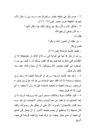 ‫٢ - ﺼﺩﻡ ﺒﻜﺭ ﻓﻲ ﺸﻘﻴﻘﻪ ﺨﻀﺭ، ﻭﺘﻌﺎﺭﻙ ﻤﻌـﻪ ﻭﺤـﻴﻥ ﺘـﺩﺨل ﺍﻷﺏ‬
                      ‫ﻟﻴﻌﺭﻑ ﺍﻟﺤﻘﻴﻘﺔ ﻫﺭﺏ ﺨﻀﺭ )ﺹ٧٦١:١٧١(.‬
         ‫٣ - ﻁﻼﻕ ﺍﻷﺏ ﻭﺍﻷﻡ، ﻭﻗﺩ ﺠﺯﻉ ﺒﻜﺭ ﻟﺫﻟﻙ ﺠﺩﺍ ﻭﻗﺎل ﻷﺒﻴﻪ:"‬
                     ‫ﹰ‬
                                       ‫- ﻤﺎ ﻜﺎﻥ ﻴﻨﺒﻐﻲ ﺃﻥ ﻴﻘﻊ ﺫﻟﻙ‬
                                                         ‫ﻓﻘﺎل ﻟﻪ:‬
                                ‫- ﺒل ﻋﻠﻴﻙ ﺃﻥ ﺘﺼﻭﻥ ﺃﻤﻙ ﻴﺎ ﺒﻜﺭ!‬
                                                     ‫ﻓﺼﺭﺡ ﺒﻜﺭ:‬
                                ‫- ﻗﻁﻌﺎ ﻷﻟﺴﻨﺔ ﺍﻟﻭﺸﺎﺓ!" )ﺹ٦٧١(.‬
                                                       ‫ﹰ‬
‫ﻭﺭﻏﻡ ﺃﻥ ﺒﻜﺭ ﻗﺩ ﻟﺠﺄ ﻓﻲ ﺍﻟﺒﺩﺍﻴﺔ ﺇﻟﻰ ﺴـﻼﺡ ﺍﻹﻨﻜـﺎﺭ ‪ Denial‬ﺇﻻ ﺃﻥ‬
‫ﺍﻟﻜﻠﻤﺎﺕ ﺍﻟﺘﻲ ﺘﻨﺎﺜﺭﺕ ﺇﻟﻴﻪ ﻓﻴﻤﺎ ﺒﻌﺩ ﻗﺩ ﺃﻜﺩﺕ ﻤﺴﻠﻙ ﺃﻤـﻪ ﺍﻟﻤﺸـﻴﻥ ﻤﻤـﺎ‬
‫ﺍﻀﻁﺭﻩ ﺇﻟﻰ ﺍﻟﻘﻴﺎﻡ ﺒﺘﺒﺼﻴﺭ ﺍﻷﻡ ﺒﺴﻠﻭﻜﻬﺎ، ﺇﻻ ﺃﻥ ﺴﻨﻴﺔ ﻭﺍﻟﺩﺘﻪ ﻏﻀـﺒﺕ‬
                                                  ‫ﻟﺫﻟﻙ ﻭﻟﻡ ﺘﻤﺘﺜل.‬
‫٤ - ﺭﻏﻡ ﺤﺒﻪ ﺍﻟﺸﺩﻴﺩ ﻟﺯﻭﺠﻪ، ﻭﺭﻏﻡ ﺃﻥ ﺍﻟﺯﻭﺠﺔ ﺃﻨﺠﺒﺕ ﻟﻪ: ﺭﻀـﻭﺍﻥ‬
‫ﻭﺼﻔﻴﺔ ﻭﺴﻤﺎﺤﺔ ﺇﻻ ﺃﻨﻪ ﺍﻓﺘﻘﺩ ﻤﻌﻬﺎ ﺍﻟﺴﻌﺎﺩﺓ، ﻭﺭﻏﻡ ﺃﻨﻪ ﺤﺎﻭل ﻤﻥ ﺠﺎﻨﺒـﻪ‬
‫ﺃﻥ ﻴﺒﺼﺭ ﺯﻭﺠﺘﻪ ﺒﺄﻫﻤﻴﺔ ﻤﺎ ﺘﻀﻔﻴﻪ ﺍﻟﺴﻌﺎﺩﺓ ﻋﻠﻰ ﻤﻨـﺯل ﻻ ﻴﻨﻘﺼـﻪ ﺃﻱ‬
                                         ‫ﺸﻲﺀ ﺇﻻ ﺃﻨﻪ ﻗﻭﺒل ﺒﺠﻔﺎﺀ.‬
‫٥ - ﻗﻴﺎﻡ ﻋﻼﻗﺎﺕ ﺴﻴﺌﺔ ﻭﺨﻼﻓﺎﺕ ﻤﺴﺘﻤﺭﺓ ﺒﻴﻥ ﺃﻤﻪ ﻭﺯﻭﺠﺘﻪ ﻟﺩﺭﺠـﺔ ﺃﻥ‬
‫ﻫﺫﻩ ﺍﻟﻤﺸﺎﺠﺭﺍﺕ ﻟﻡ ﺘﻘﻑ ﻋﻥ ﺤﺩ ﺍﻟﺴﺒﺎﺏ ﻭﺘﺒﺎﺩل ﺍﻻﺘﻬﺎﻤﺎﺕ ﺒل ﺘﺠـﺎﻭﺏ‬
‫ﻤﻌﻪ "ﻗﺫﻑ ﺒﺎﻟﺸﻤﻌﺩﺍﻥ" ﻭﺃﺼﺭﺕ ﺍﻷﻡ ﻋﻠﻰ ﺃﻥ ﻴﻁﻠﻕ ﺒﻜﺭ ﺭﻀﻭﺍﻨﺔ، ﻭﻟﻜﻨﻪ‬
‫ﻜﺎﻥ ﻀﻌﻴﻔﺎ ﻭﻻ ﻴﺴﺘﻁﻴﻊ ﺃﻥ ﻴﺤﺴﻡ ﻁﺒﻴﻌﺔ ﺍﻷﻤﻭﺭ ﺃﻭ ﺃﻥ ﻴﻨﺤﺎﺯ ﺇﻟﻰ ﺨﻨﺩﻕ‬
                                                   ‫ﹰ‬
‫ﺃﻱ ﻤﻨﻬﻤﺎ ﺃﻭ ﺤﺘﻰ ﻴﻌﺩل ﺒﻴﻨﻬﻤﺎ، ﺒل ﺘﺭﻙ ﻨﻔﺴﻪ ﻭﺘﺭﻜﻬﻤﺎ ﻜﺭﻴﺸﺔ ﻓﻲ ﻤﻬﺏ‬
                                                          ‫ﺍﻟﺭﻴﺢ.‬
 