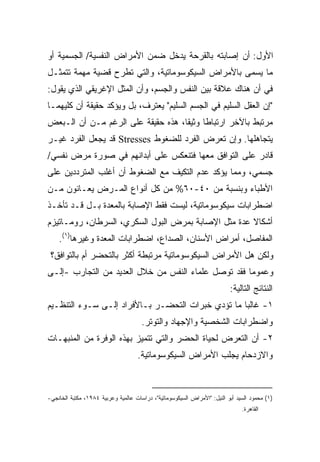 ‫ﺍﻷﻭل: ﺃﻥ ﺇﺼﺎﺒﺘﻪ ﺒﺎﻟﻘﺭﺤﺔ ﻴﺩﺨل ﻀﻤﻥ ﺍﻷﻤﺭﺍﺽ ﺍﻟﻨﻔﺴﻴﺔ/ ﺍﻟﺠﺴﻤﻴﺔ ﺃﻭ‬
‫ﻤﺎ ﻴﺴﻤﻰ ﺒﺎﻷﻤﺭﺍﺽ ﺍﻟﺴﻴﻜﻭﺴﻭﻤﺎﺘﻴﺔ، ﻭﺍﻟﺘﻲ ﺘﻁﺭﺡ ﻗﻀﻴﺔ ﻤﻬﻤﺔ ﺘﺘﻤﺜـل‬
‫ﻓﻲ ﺃﻥ ﻫﻨﺎﻙ ﻋﻼﻗﺔ ﺒﻴﻥ ﺍﻟﻨﻔﺱ ﻭﺍﻟﺠﺴﻡ، ﻭﺃﻥ ﺍﻟﻤﺜل ﺍﻹﻏﺭﻴﻘﻲ ﺍﻟﺫﻱ ﻴﻘﻭل:‬
‫"ﺇﻥ ﺍﻟﻌﻘل ﺍﻟﺴﻠﻴﻡ ﻓﻲ ﺍﻟﺠﺴﻡ ﺍﻟﺴﻠﻴﻡ" ﻴﻌﺘﺭﻑ، ﺒل ﻭﻴﺅﻜﺩ ﺤﻘﻴﻘﺔ ﺃﻥ ﻜﻠﻴﻬﻤـﺎ‬
‫ﻤﺭﺘﺒﻁ ﺒﺎﻵﺨﺭ ﺍﺭﺘﺒﺎﻁﺎ ﻭﺜﻴﻘﹰ، ﻫﺫﻩ ﺤﻘﻴﻘﺔ ﻋﻠﻰ ﺍﻟﺭﻏﻡ ﻤـﻥ ﺃﻥ ﺍﻟـﺒﻌﺽ‬
                                   ‫ﺎ‬     ‫ﹰ‬
‫ﻴﺘﺠﺎﻫﻠﻬﺎ. ﻭﺇﻥ ﺘﻌﺭﺽ ﺍﻟﻔﺭﺩ ﻟﻠﻀﻐﻭﻁ ‪ Stresses‬ﻗﺩ ﻴﺠﻌل ﺍﻟﻔﺭﺩ ﻏﻴـﺭ‬
‫ﻗﺎﺩﺭ ﻋﻠﻰ ﺍﻟﺘﻭﺍﻓﻕ ﻤﻌﻬﺎ ﻓﺘﻨﻌﻜﺱ ﻋﻠﻰ ﺃﺒﺩﺍﻨﻬﻡ ﻓﻲ ﺼﻭﺭﺓ ﻤﺭﺽ ﻨﻔﺴﻲ/‬
‫ﺠﺴﻤﻲ، ﻭﻤﻤﺎ ﻴﺅﻜﺩ ﻋﺩﻡ ﺍﻟﺘﻜﻴﻑ ﻤﻊ ﺍﻟﻀﻐﻭﻁ ﺃﻥ ﺃﻏﻠﺏ ﺍﻟﻤﺘﺭﺩﺩﻴﻥ ﻋﻠﻰ‬
‫ﺍﻷﻁﺒﺎﺀ ﻭﺒﻨﺴﺒﺔ ﻤﻥ ٠٤-٠٦% ﻤﻥ ﻜل ﺃﻨﻭﺍﻉ ﺍﻟﻤـﺭﺽ ﻴﻌـﺎﻨﻭﻥ ﻤـﻥ‬
‫ﺍﻀﻁﺭﺍﺒﺎﺕ ﺴﻴﻜﻭﺴﻭﻤﺎﺘﻴﺔ، ﻟﻴﺴﺕ ﻓﻘﻁ ﺍﻹﺼﺎﺒﺔ ﺒﺎﻟﻤﻌﺩﺓ ﺒـل ﻗـﺩ ﺘﺄﺨـﺫ‬
‫ﺃﺸﻜﺎﻻ ﻋﺩﺓ ﻤﺜل ﺍﻹﺼﺎﺒﺔ ﺒﻤﺭﺽ ﺍﻟﺒﻭل ﺍﻟﺴﻜﺭﻱ، ﺍﻟﺴﺭﻁﺎﻥ، ﺭﻭﻤـﺎﺘﻴﺯﻡ‬
                                                     ‫ﹰ‬
    ‫ﺍﻟﻤﻔﺎﺼل، ﺃﻤﺭﺍﺽ ﺍﻷﺴﻨﺎﻥ، ﺍﻟﺼﺩﺍﻉ، ﺍﻀﻁﺭﺍﺒﺎﺕ ﺍﻟﻤﻌﺩﺓ ﻭﻏﻴﺭﻫﺎ)١(.‬
 ‫ﻭﻟﻜﻥ ﻫل ﺍﻷﻤﺭﺍﺽ ﺍﻟﺴﻴﻜﻭﺴﻭﻤﺎﺘﻴﺔ ﻤﺭﺘﺒﻁﺔ ﺃﻜﺜﺭ ﺒﺎﻟﺘﺤﻀﺭ ﺃﻡ ﺒﺎﻟﺘﻭﺍﻓﻕ؟‬
‫ﻭﻋﻤﻭﻤﺎ ﻓﻘﺩ ﺘﻭﺼل ﻋﻠﻤﺎﺀ ﺍﻟﻨﻔﺱ ﻤﻥ ﺨﻼل ﺍﻟﻌﺩﻴﺩ ﻤﻥ ﺍﻟﺘﺠﺎﺭﺏ -ﺇﻟـﻰ‬
                                                    ‫ﹰ‬
                                                                          ‫ﺍﻟﻨﺘﺎﺌﺞ ﺍﻟﺘﺎﻟﻴﺔ:‬
‫١- ﻏﺎﻟﺒﺎ ﻤﺎ ﺘﺅﺩﻱ ﺨﺒﺭﺍﺕ ﺍﻟﺘﺤﻀـﺭ ﺒـﺎﻷﻓﺭﺍﺩ ﺇﻟـﻰ ﺴـﻭﺀ ﺍﻟﺘﻨﻅـﻴﻡ‬
                                                  ‫ﹰ‬
                                      ‫ﻭﺍﻀﻁﺭﺍﺒﺎﺕ ﺍﻟﺸﺨﺼﻴﺔ ﻭﺍﻹﺠﻬﺎﺩ ﻭﺍﻟﺘﻭﺘﺭ.‬
‫٢- ﺃﻥ ﺍﻟﺘﻌﺭﺽ ﻟﺤﻴﺎﺓ ﺍﻟﺤﻀﺭ ﻭﺍﻟﺘﻲ ﺘﺘﻤﻴﺯ ﺒﻬﺫﻩ ﺍﻟﻭﻓﺭﺓ ﻤﻥ ﺍﻟﻤﻨﺒﻬـﺎﺕ‬
                                    ‫ﻭﺍﻻﺯﺩﺤﺎﻡ ﻴﺠﻠﺏ ﺍﻷﻤﺭﺍﺽ ﺍﻟﺴﻴﻜﻭﺴﻭﻤﺎﺘﻴﺔ.‬



‫)١( ﻤﺤﻤﻭﺩ ﺍﻟﺴﻴﺩ ﺃﺒﻭ ﺍﻟﻨﻴل: "ﺍﻷﻤﺭﺍﺽ ﺍﻟﺴﻴﻜﻭﺴﻭﻤﺎﺘﻴﺔ"، ﺩﺭﺍﺴﺎﺕ ﻋﺎﻟﻤﻴﺔ ﻭﻋﺭﺒﻴﺔ ٤٨٩١، ﻤﻜﺘﺒﺔ ﺍﻟﺨﺎﻨﺠﻲ-‬
                                                                               ‫ﺍﻟﻘﺎﻫﺭﺓ.‬
 