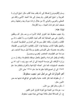 ‫ﻭﺴﺎﻡ )ﺍﻟﻜﻭﻤﻭﺩﻭﺭ( ﺇﻀﺎﻓﺔ ﺇﻟﻰ ﺃﻨﻪ ﻴﻠﻘﺏ ﺒﻌﺩﺓ ﺃﻟﻘﺎﺏ ﻤﺜل: ﺸﻴﺦ ﺍﻟﺭﻭﺍﻴـﺔ‬
‫ﺍﻟﻌﺭﺒﻴﺔ ﻭ: ﺸﻴﺦ ﺍﻟﺤﺭﺍﻓﻴﺵ. ﻭﻟﻡ ﻴﺼل ﺇﻟﻰ ﻫﺫﺍ ﺍﻟﻤﺠﺩ ﺍﻷﺩﺒﻲ ﻭﺍﻟﺘﻘـﺩﻴﺭ‬
‫ﺍﻟﻤﺤﻠﻲ ﻭﺍﻟﻌﺭﺒﻲ ﻭﺍﻟﺩﻭﻟﻲ ﺇﻻ ﻤﻥ ﺨﻼل ﺇﺭﺍﺩﺓ ﺩﺀﻭﺒﺔ ﻭﺠﺩ ﻭﺍﺠﺘﻬﺎﺩ ﻭﻋﺩﻡ‬
                         ‫ﻀﻌﻑ ﺃﻤﺎﻡ ﺇﻏﺭﺍﺀﺍﺕ ﺍﻟﺤﻴﺎﺓ – ﻭﻤﺎ ﺃﻜﺜﺭﻫﺎ!.‬

                                                      ‫ﻨﺒﺫﺓ ﻋﻨﻪ:‬
‫ﻭﻟﺩ ﻨﺠﻴﺏ ﻤﺤﻔﻭﻅ ﻋﺒﺩ ﺍﻟﻌﺯﻴﺯ ﺍﻟﺒﺎﺸﺎ ﻷﺴﺭﺓ ﻤـﻥ ﺼـﻐﺎﺭ ﺍﻟﻤـﻭﻅﻔﻴﻥ‬
‫ﻭﺍﻟﺘﺠﺎﺭ، ﻓﻲ ﺤﻲ ﺍﻟﺠﻤﺎﻟﻴﺔ ﺃﺤﺩ ﺃﻗﺩﻡ ﺃﺤﻴﺎﺀ ﺍﻟﻘﺎﻫﺭﺓ، ﻭﺒـﺩﺃ ﺘﻌﻠﻴﻤـﻪ ﻓـﻲ‬
‫ﺍﻟﻜﺘﺎﺏ ﻭﺍﻟﻤﻨﺯل، ﻭﻟﻜﻨﻪ ﺍﻨﺘﻘل ﺒﺴﺭﻋﺔ ﺇﻟﻰ ﺍﻟﻤﺩﺍﺭﺱ ﺍﻟﺤﻜﻭﻤﻴﺔ ﺍﻟﻤﺩﻨﻴـﺔ،‬
‫ﻭﺍﻟﺘﺤﻕ ﺒﻜﻠﻴﺔ ﺍﻵﺩﺍﺏ ﺒﺠﺎﻤﻌﺔ ﻓﺅﺍﺩ ﺍﻷﻭل )ﺍﻟﻘﺎﻫﺭﺓ ﺍﻵﻥ( ﻟﻴﺩﺭﺱ ﺍﻟﻔﻠﺴﻔﺔ،‬
‫ﻭﺘﻘﺩﻡ ﺒﻌﺩ ﺤﺼﻭﻟﻪ ﻋﻠﻰ ﺍﻟﻠﻴﺴﺎﻨﺱ ﺒﺘﻔﻭﻕ ﺒﺭﺴﺎﻟﺔ ﻟﻨﻴل ﺩﺭﺠﺔ ﺍﻟﻤﺎﺠﺴـﺘﻴﺭ‬
                  ‫ﺒﺩﺭﺍﺴﺔ ﻋﻥ ﺍﻟﻔﻴﻠﺴﻭﻑ ﺍﻟﻤﻌﺎﺼﺭ )ﻫﻨﺭﻱ ﺒﺭﺠﺴﻭﻥ(.‬
‫ﻭﻟﻜﻨﻪ ﻟﻡ ﻴﻜﻤل ﺍﻟﺩﺭﺍﺴﺔ، ﻭﺍﻟﺘﺤﻕ ﺒﺎﻟﻌﻤل ﻤﻭﻅﻔﺎ ﺒﺎﻟﺤﻜﻭﻤﺔ، ﻭﺘﻨﻘـل ﻤـﻥ‬
                     ‫ﹰ‬
‫ﻭﺯﺍﺭﺓ ﺍﻷﻭﻗﺎﻑ ﺇﻟﻰ ﻤﺅﺴﺴﺔ ﺍﻟﺴﻴﻨﻤﺎ ﺇﻟﻰ ﺃﻥ ﺃﺼـﺒﺢ ﺭﺌﻴﺴـﺎ ﻟﻬـﺎ ﻓـﻲ‬
         ‫ﹰ‬
‫ﻤﻨﺘﺼﻑ ﺍﻟﺴﺘﻴﻨﻴﺎﺕ، ﻜﻤﺎ ﻨﺸﺭ ﺃﻋﻤﺎﻟﻪ ﺍﻹﺒﺩﺍﻋﻴﺔ ﺒﺎﻷﻫﺭﺍﻡ ﺒﺎﻨﺘﻅﺎﻡ ﻤﻨﺫ ﻋﺎﻡ‬
        ‫٩٥٩١ ﺇﻟﻰ ﺃﻥ ﺃﺼﺒﺢ ﻜﺎﺘﺒﺎ ﻤﺘﻔﺭﻏﺎ ﻤﻨﺫ ﻋﺎﻡ ٨٦٩١ ﺤﺘﻰ ﺍﻵﻥ.‬
                              ‫ﹰ‬      ‫ﹰ‬
              ‫ﻤﺤﻔﻭﻅ:‬    ‫ﺃﻫﻡ ﺍﻟﻤﺅﺜﺭﺍﺕ ﻓﻲ ﻤﺭﺍﺤل ﻨﻤﻭ ﻨﺠﻴﺏ‬
‫١- ﺃﻥ ﻁﻔﻭﻟﺘﻪ ﻜﻤﺎ ﺫﻜﺭ ﻜﺎﻨﺕ ﻋﺎﺩﻴﺔ ﻭﻟﻜﻨﻬﺎ ﻓﻲ ﺍﻟﻭﺍﻗﻊ ﻗﺩ ﺸﺎﺒﻬﺎ ﺒﻌـﺽ‬
                                                     ‫ﺍﻷﻤﻭﺭ ﻤﺜل:‬
                                      ‫ﺃ- ﺘﺄﺜﺭﻩ ﺒﺎﻷﻡ ﺃﻜﺜﺭ ﻤﻥ ﺍﻷﺏ.‬
                 ‫ﺏ- ﺤﺭﻤﺎﻨﻪ ﻤﻥ ﺍﻟﺤﻴﺎﺓ ﻤﻊ ﺃﺨﻭﺘﻪ ﻟﻔﺎﺭﻕ ﺍﻟﺴﻥ ﺍﻟﻜﺒﻴﺭ.‬
            ‫ﺝ- ﺃﻥ ﺍﻟﺼﺩﺍﻗﺔ ﺘﺤﺘل ﻤﻜﺎﻨﺔ ﻤﻬﻤﺔ ﻓﻲ ﺤﻴﺎﺓ ﻨﺠﻴﺏ ﻤﺤﻔﻭﻅ.‬
 