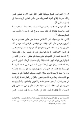 ‫٣- ﺃﻥ ﺍﻷﻤﺭﺍﺽ ﺍﻟﺴﻴﻜﻭﺴﻭﻤﺎﺘﻴﺔ ﺘﻅﻬﺭ ﺃﻜﺜﺭ ﻟﺩﻯ ﺍﻷﻓﺭﺍﺩ ﻗﺎﻁﻨﻲ ﺍﻟﻤﺩﻥ‬
‫ﻭﺫﻟﻙ ﻟﺴﺭﻋﺔ ﺇﻴﻘﺎﻉ ﺍﻟﺤﻴﺎﺓ ﺍﻟﻌﺼﺭﻴﺔ، ﻋﻠﻰ ﻋﻜﺱ ﻗﺎﻁﻨﻲ ﺍﻟﺭﻴﻑ ﺤﻴﺙ ﺇﻥ‬
                                                                    ‫ﺇﺼﺎﺒﺘﻬﻡ ﺘﻜﻭﻥ ﺃﻗل.‬
‫٤- ﺃﻥ ﻋﻭﺍﻤل ﺍﻟﻤﻨﺎﻓﺴﺔ، ﻭﺍﻟﺘﻌﺭﺽ ﻟﻠﻀﻐﻭﻁ، ﻭﻋﺩﻡ ﺇﻋﻁـﺎﺀ ﺍﻟﻔﺭﺼـﺔ‬
‫ﻟﻠﻨﻔﺱ ﻭﺍﻟﺠﺴﺩ ﻻﻟﺘﻘﺎﻁ ﻜل ﺫﻟﻙ ﻴﻌﺠل ﺒﻭﻗﻭﻉ ﺍﻟﻔﺭﺩ ﻓﺭﻴﺴـﺔ ﻟﻸﻤـﺭﺍﺽ‬
                                                                     ‫ﺍﻟﺴﻴﻜﻭﺴﻭﻤﺎﺘﻴﺔ )١(.‬
‫ﺍﻟﺜﺎﻨﻲ: ﺃﻤﺎ ﻋﻥ ﺴﻠﻭﻙ ﺒﻜﺭ ﺍﻻﻨﺩﻓﺎﻋﻲ ﺨﺎﺼﺔ ﺤﻴﻥ ﻅﻬﺭ ﺨﻀـﺭ ﻤـﺭﺓ‬
‫ﺃﺨﺭﻯ ﻭﻋﺭﺽ ﻋﻠﻰ ﺸﻘﻴﻘﻪ ﺇﻨﻘﺎﺫﻩ ﻤﻥ ﺍﻹﻓﻼﺱ، ﻓﺭﻓﺽ ﻜﻤﺎ ﻋﺭﺽ ﺫﻟﻙ‬
‫ﻋﻠﻰ ﺯﻭﺠﻪ )ﺭﻀﻭﺍﻨﺔ- ﺍﻟﺘﻲ ﻴﻌﺸﻘﻬﺎ ﺇﻻ ﺃﻨﻪ ﺍﺘﻬﻤﻬﺎ ﺒﺎﻟﺨﻴﺎﻨﺔ ﻭﺍﻨﺩﻓﻊ ﻓـﻲ‬
‫ﺜﻭﺭﺓ ﻤﻥ ﺍﻻﻨﻔﻌﺎﻻﺕ ﻭﺍﻟﺭﻜل ﻟﻬﺎ ﺤﺘﻰ ﻅﻥ ﺃﻨﻪ ﻗﺘﻠﻬﺎ، ﻭﺤﺎﻭل ﻗﺘل ﺸﻘﻴﻘﻪ‬
‫ﺇﻻ ﺃﻨﻪ ﺴﻠﻡ ﻨﻔﺴﻪ ﺇﻟﻰ ﺍﻟﻘﺴﻡ، ﺜﻡ ﺃﺨﻠﻰ ﺴﺒﻴﻠﻪ ﺜﻡ ﺍﺨﺘﻔﻰ.. ﻤﺎ ﻫـﻭ ﺍﻟﺘﻐﻴـﺭ‬
‫ﺍﻟﺴﻴﻜﻭﻟﻭﺠﻲ ﻓﻬﺫﻩ ﺍﻟﺜﻭﺭﺓ ﺍﻻﻨﻔﻌﺎﻟﻴﺔ؟ ﻭﻜﻴﻑ ﺘﺤﻭل ﺍﻟﺭﺠل ﺍﻟﻤﺘﺯﻥ ﺍﻟـﺫﻱ‬
‫ﻴﻌﻘﺩ ﺍﻟﺼﻔﻘﺎﺕ ﻭﻴﻜﺜﺭ ﻤﻥ ﺍﻟﺭﺤﻼﺕ ﺇﻟﻰ ﺍﻟـﺩﺨﻭل ﻓـﻲ ﻫـﺫﻩ ﺍﻟﻤﻭﺠـﺔ‬
‫ﺍﻟﻬﻭﺠﺎﺀ؟ ﻟﻘﺩ ﻜﺎﻨﺕ ﻫﺫﻩ ﺍﻟﻤﻭﺠﺔ ﺭﺩ ﻓﻌل ﻟﻠﻌﺩﻴﺩ ﻤﻥ ﺍﻟﺘﺭﺍﻜﻤـﺎﺕ ﺩﺍﺨﻠـﻪ‬
‫ﺒﺩﺀﺍ ﻤﻥ ﺼﺩ ﺍﻟﺯﻭﺠﺔ ﻟﻪ، ﺜﻡ ﻁﻼﻕ ﺍﻷﻡ، ﻭﺴﻤﻌﺘﻬﺎ ﺍﻟﻤﺸﻴﻨﺔ، ﺜﻡ ﻫﺭﻭﺒﻬـﺎ‬
                                                         ‫ﹰ‬
‫ﻤﻊ ﺸﺎﺏ ﺴﻘﺎﺀ ﻭﻤﺎ ﺠﺭﻩ ﺫﻟﻙ ﻤﻥ ﺸﻌﻭﺭ ﺒﺎﻟﺨﺯﻱ ﻭﺍﻟﻌﺎﺭ ﻟﻪ، ﺜﻡ ﺇﻏﺭﺍﻗـﻪ‬
‫ﻓﻲ ﺠﻤﻊ ﺍﻟﻤﺎل، ﺜﻡ ﻋﺩﻭﺍﻨﻪ ﻨﺤﻭ ﻨﻔﺴﻪ ﻭﺍﻵﺨﺭﻴﻥ ﺒﺎﻟﻤﻘﺎﻤﺭﺓ ﺒﺎﻟﻤﺎل ﻭﺘﺒﺩﻴﺩﻩ‬
‫ﺤﺘﻰ ﻭﺼل ﺇﻟﻰ ﺤﺎﻓﺔ ﺍﻹﻓﻼﺱ ﻤﻁﺒﻘﺎ ﻤﻘﻭﻟﺔ "ﻋﻠﻲ ﻭﻋﻠﻰ ﺃﻋـﺩﺍﺌﻲ" )ﺃﻱ‬
                  ‫ّ‬          ‫ﹰ‬
‫ﺍﻟﺯﻭﺠﺔ ﻭﺍﻷﻭﻻﺩ( ﻭﻗﺩ ﺘﺠﻠﻰ ﺫﻟﻙ ﻓﻲ ﺭﻓﻀﻪ ﻤﺤـﺎﻭﻻﺕ ﺨﻀـﺭ ﻓـﻲ‬


‫)١( ﻤﺤﻤﻭﺩ ﺍﻟﺴﻴﺩ ﺃﺒﻭ ﺍﻟﻨﻴل: "ﺍﻟﺘﺤﺩﻴﺙ ﻭﺍﻻﻀﻁﺭﺍﺒﺎﺕ ﺍﻟﺴﻴﻜﻭﺴﻭﻤﺎﺘﻴﺔ" ﻭﺠﻬﺔ ﻨﻅﺭ ﻓﻲ ﻀﻭﺀ ﻋﻼﻗﺔ ﺍﻟﺘﻭﺍﻓـﻕ‬
‫ﺒﺎﻟﺘﺤﺩﻴﺙ ﻓﻲ: ﻟﻭﻴﺱ ﻤﻠﻜﻴﺔ، ﻗﺭﺍﺀﺍﺕ ﻓﻲ ﻋﻠﻡ ﺍﻟﻨﻔﺱ ﺍﻻﺠﺘﻤﺎﻋﻲ، ﺍﻟﻤﺠﻠﺩ ٦، ﺍﻟﻬﻴﺌﺔ ﺍﻟﻤﺼـﺭﻴﺔ ﺍﻟﻌﺎﻤـﺔ‬
                                                           ‫ﻟﻠﻜﺘﺎﺏ ٤٩٩١ )ﺹ٩١٣:٨٣٣(.‬
 