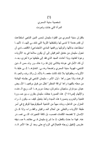 ‫)٦(‬
                     ‫ﺸﺨﺼﻴﺔ ﺴﻨﻴﺔ ﺍﻟﺴﻤﺭﻱ‬
                    ‫ﺍﻟﻤﺭﺃﺓ ﺍﻟﺘﻲ ﺨﺎﻨﺕ ﻭﺘﻤﺭﺩﺕ‬


‫ﺒﺎﻗﺘﺭﺍﻥ ﺴﻨﻴﺔ ﺍﻟﺴﻤﺭﻱ ﻤﻥ ﺍﻟﻔﺘﻭﺓ ﺴﻠﻴﻤﺎﻥ ﺸﻤﺱ ﺍﻟﺩﻴﻥ ﺍﻟﻨﺎﺠﻲ ﺍﺴﺘﻁﺎﻋﺕ‬
‫ﺃﻥ ﺘﻘﺩﻡ ﺨﺩﻤﺔ ﻻ ﺘﻨﺴﻰ ﻟﻬﺎ ﻭﻟﻁﺒﻘﺘﻬﺎ ﺍﻟﺜﺭﻴﺔ ﺍﻟﺘﻲ ﺘﻨﺘﻤـﻲ ﺇﻟﻴﻬـﺎ، ﻷﻨﻬـﺎ‬
‫ﺍﺴﺘﻁﺎﻋﺕ ﺒﺩﻻﻟﻬﺎ ﻭﺃﻨﻭﺜﺘﻬﺎ ﻭﻭﺍﻗﻌﻬﺎ ﺍﻟﻤﺎﺩﻱ ﺍﻻﺠﺘﻤﺎﻋﻲ/ ﺍﻻﻗﺘﺼـﺎﺩﻱ ﺃﻥ‬
‫ﺘﺤﻭل ﺴﻠﻴﻤﺎﻥ ﻤﻥ ﺨﻨﺩﻕ ﺍﻟﺤﺭﺍﻓﻴﺵ ﺇﻟﻰ ﺃﻥ ﻴﻜﻭﻥ ﺴﻼﺤﺎ ﻓﻲ ﻴﺩ ﺍﻷﺜﺭﻴﺎﺀ،‬
               ‫ﹰ‬
‫ﻭﻋﻭﻨﺎ ﻟﻔﺌﺘﻬﺎ، ﻭﺒﺫﺍ ﺃﻋﺎﺩﺕ ﺍﻟﻤﺠﺩ ﺍﻟﺫﻱ ﻓﻘﺩ ﺇﻟﻰ ﻁﺒﻘﺘﻬﺎ ﻤﺭﺓ ﺃﺨﺭﻯ، ﺒﻌـﺩ‬
                                                            ‫ﹰ‬
‫ﺃﻥ ﻜﺎﺩ ﺍﻷﻤل ﻓﻲ ﻋﻭﺩﺘﻪ ﻴﺘﻼﺸﻰ ﺇﺒﺎﻥ ﻓﺘـﺭﺓ ﻋﺎﺸـﻭﺭ ﻭﺸـﻤﺱ ﺍﻟـﺩﻴﻥ‬
‫ﺍﻟﻨﺎﺠﻲ، ﻓﻬﻭﻴﺔ ﺴﻨﻴﺔ ﺍﻟﺴﻤﺭﻱ ﻭﺍﻀﺤﺔ ﻭﻫـﻲ: ﺍﻨﺘﻤﺎﺅﻫـﺎ ﺇﻟـﻰ ﻁﺒﻘـﺔ‬
‫ﺍﻷﺜﺭﻴﺎﺀ، ﻭﻁﻔﻭﻟﺘﻬﺎ ﺒﻼ ﺸﻙ ﻜﺎﻨﺕ ﻤﻔﻌﻤـﺔ ﺒﺎﻷﻤـل ﻭﺍﻟﺘـﺭﻑ ﻭﺍﻟﺤﻴـﺎﺓ‬
‫ﺍﻟﺭﻏﺩﺓ، ﻭﻟﺫﺍ ﺤﻴﻥ ﺭﺁﻫﺎ -ﺃﻭل ﺍﻷﻤﺭ- ﺴﻠﻴﻤﺎﻥ ﺍﻟﻨﺎﺠﻲ ﻓﻲ ﺠﻠﺴﺘﻪ ﺍﻟﻬﺎﺩﺌﺔ‬
‫ﻤﻥ ﻤﺤﻠﻪ ﺒﺎﻟﻘﻬﻭﺓ ﺭﺁﻫﺎ "ﺒﺭﺍﻗﺔ ﺍﻟﻤﻨﻅﺭ" ﺘﻁل ﻤﻥ ﻓﻭﻕ ﺒﺭﻗﻌﻬـﺎ ﺍﻷﺒـﻴﺽ‬
‫ﻋﻴﻨﺎﻥ ﺴﻭﺩﺍﻭﺍﻥ ﺴﺎﺠﻴﺘﺎﻥ ﺴﺎﺤﺭﺘﺎﻥ، ﻴﺒﻌﺙ ﻤﺭﻭﺭﻫـﺎ ﺍﻟﺴـﺭﻴﻊ ﺍﻟـﺩﻑﺀ‬
‫ﻭﺍﻹﻟﻬﺎﻡ )ﺹ٨٤١(. ﻫﺫﻩ ﺍﻟﺼﻭﺭﺓ ﺠﻌﻠﺕ ﺴﻠﻴﻤﺎﻥ ﻴﻘﺎﺭﻥ ﺒـﻴﻥ ﺼـﻭﺭﺓ‬
‫ﻓﺘﺤﻴﺔ ﻭﺍﻟﺒﺩﺭﻭﻡ ﻭﺼﻭﺭﺓ ﻫﺫﻩ ﺍﻟﺴﻴﺩﺓ ﻭﺃﺨﺫ ﻴﺘﺨﻴل ﻜﻴﻑ ﺴـﻴﻜﻭﻥ ﺜـﺭﺍﺀ‬
‫ﺍﻟﻤﻨﺯل ﻤﻥ ﺍﻟﺩﺍﺨل، ﻭﺒﺎﺕ ﻤﻬﻴﺄ ﻤﻥ ﺍﻟﻨﺎﺤﻴﺔ ﺍﻟﺴﻴﻜﻭﻟﻭﺠﻴﺔ ﻟﻠﻭﻗﻭﻉ ﻓﻲ ﺃﺴﺭ‬
                                     ‫ً‬
‫ﻁﺒﻘﺔ ﺍﻷﺜﺭﻴﺎﺀ، ﻭﺍﻟﺘﺨﻠﻲ ﻋﻥ ﺃﺤﻼﻡ ﺍﻟﺤـﺭﺍﻓﻴﺵ ﻭﺍﻟﻔﻘـﺭﺍﺀ، ﻭﺇﺫﺍ ﻜـﺎﻥ‬
‫ﺍﻹﻨﺴﺎﻥ ﻻ ﺘﻔﻀﺤﻪ ﺍﻟﻜﻠﻤﺎﺕ ﻓﺤﺴﺏ، ﺒل ﻜﺎﻓﺔ ﺍﻟﺘﻌﺒﻴﺭﺍﺕ ﺍﻟﺘـﻲ ﺘﺼـﺩﺭ‬
‫ﻋﻨﻪ. ﻓﻬﺫﺍ ﻤﺎ ﺤﺩﺙ ﺒﺎﻟﻔﻌل، ﺇﺫ ﻤﺎ ﺸﺭﻉ ﺴﻠﻴﻤﺎﻥ ﻓـﻲ ﻤﻔﺎﺘﺤـﺔ ﺼـﺩﻴﻘﻪ‬
‫ﻋﺘﺭﻴﺱ )ﺸﻘﻴﻕ ﺯﻭﺠﺘﻪ ﻓﺘﺤﻴﺔ( ﻓﻲ ﺍﻟﺯﻭﺍﺝ ﺤﺘﻰ ﻭﺠﺩ ﺃﻥ ﻫﺫﺍ ﺍﻷﻤﺭ ﻗـﺩ‬
 