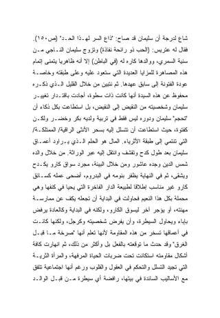 ‫ﺸﺎﻉ ﻟﺩﺭﺠﺔ ﺃﻥ ﺴﻠﻴﻤﺎﻥ ﻗﺩ ﺼﺎﺡ: "ﺫﺍﻉ ﺍﻟﺴﺭ ﻟﻬـﺫﺍ ﺍﻟﺤـﺩ" )ﺹ٠٥١(.‬
‫ﻓﻘﺎل ﻟﻪ ﻋﺘﺭﻴﺱ: )ﺍﻟﺤﺏ ﺫﻭ ﺭﺍﺌﺤﺔ ﻨﻔﺎﺫﺓ( ﻭﺘﺯﻭﺝ ﺴﻠﻴﻤﺎﻥ ﺍﻟﻨـﺎﺠﻲ ﻤـﻥ‬
‫ﺴﻨﻴﺔ ﺍﻟﺴﻤﺭﻱ، ﻭﻭﺍﻟﺩﻫﺎ ﻜﺎﺭﻩ ﻟﻪ )ﻓﻲ ﺍﻟﺒﺎﻁﻥ( ﺇﻻ ﺃﻨﻪ ﻅﺎﻫﺭﻴﺎ ﻴﺘﻤﻨﻰ ﺇﺘﻤﺎﻡ‬
            ‫ﹰ‬
‫ﻫﺫﻩ ﺍﻟﻤﺼﺎﻫﺭﺓ ﻟﻠﻤﺯﺍﻴﺎ ﺍﻟﻌﺩﻴﺩﺓ ﺍﻟﺘﻲ ﺴﺘﻌﻭﺩ ﻋﻠﻴﻪ ﻭﻋﻠﻰ ﻁﺒﻘﺘﻪ ﻭﺨﺎﺼـﺔ‬
‫ﻋﻭﺩﺓ ﺍﻟﻔﺘﻭﻨﺔ ﺇﻟﻰ ﺴﺎﺒﻕ ﻋﻬﺩﻫﺎ. ﺜﻡ ﻨﺘﺒﻴﻥ ﻤﻥ ﺨﻼل ﺍﻟﻘﻠﻴل ﺍﻟـﺫﻱ ﺫﻜـﺭﻩ‬
‫ﻤﺤﻔﻭﻅ ﻋﻥ ﻫﺫﻩ ﺍﻟﺴﻴﺩﺓ ﺃﻨﻬﺎ ﻜﺎﻨﺕ ﺫﺍﺕ ﺴﻁﻭﺓ، ﺃﺠﺎﺩﺕ ﺒﺎﻗﺘـﺩﺍﺭ ﺘﻐﻴﻴـﺭ‬
‫ﺴﻠﻴﻤﺎﻥ ﻭﺸﺨﺼﻴﺘﻪ ﻤﻥ ﺍﻟﻨﻘﻴﺽ ﺇﻟﻰ ﺍﻟﻨﻘﻴﺽ، ﺒل ﺍﺴﺘﻁﺎﻋﺕ ﺒﻜل ﺫﻜﺎﺀ ﺃﻥ‬
‫"ﺘﺤﺠﻡ" ﺴﻠﻴﻤﺎﻥ ﻭﺩﻭﺭﻩ ﻟﻴﺱ ﻓﻘﻁ ﻓﻲ ﺘﺭﺒﻴﺔ ﻭﻟﺩﻴﻪ ﺒﻜﺭ ﻭﺨﻀـﺭ ﻭﻟﻜـﻥ‬
‫ﻜﻔﺘﻭﺓ، ﺤﻴﺙ ﺍﺴﺘﻁﺎﻋﺕ ﺃﻥ ﺘﺘﺴﻠل ﺇﻟﻴﻪ ﺒﺴﺤﺭ ﺍﻷﻨﺜﻰ ﺍﻟﺭﺍﻗﻴﺔ/ ﺍﻟﻤﻤﺘﻠﻜـﺔ/‬
‫ﺍﻟﺘﻲ ﺘﻨﺘﻤﻲ ﺇﻟﻰ ﻁﺒﻘﺔ ﺍﻷﺜﺭﻴﺎﺀ. ﺍﻟﻤﺎل ﻫﻭ ﺍﻟﺤﻠﻡ ﺍﻟـﺫﻱ ﻴـﺭﺍﻭﺩ ﺃﻋﻤـﺎﻕ‬
‫ﺴﻠﻴﻤﺎﻥ ﺒﻌﺩ ﻁﻭل ﻜﺩﺡ ﻭﺘﻘﺸﻑ ﻭﺍﻨﺘﻘل ﺇﻟﻴﻪ ﻋﺒﺭ ﺍﻟﻭﺭﺍﺜﺔ. ﻤﻥ ﺨﻼل ﻭﺍﻟﺩﻩ‬
‫ﺸﻤﺱ ﺍﻟﺩﻴﻥ ﻭﺠﺩﻩ ﻋﺎﺸﻭﺭ ﻭﻤﻥ ﺨﻼل ﺍﻟﺒﻴﺌﺔ، ﻤﺠﺭﺩ ﺴﻭﺍﻕ ﻜﺎﺭﻭ ﻴﻜـﺩﺡ‬
‫ﻭﻴﺸﻘﻰ، ﺜﻡ ﻓﻲ ﺍﻟﻨﻬﺎﻴﺔ ﻴﻅﻔﺭ ﺒﻨﻭﻤﻪ ﻓﻲ ﺍﻟﺒﺩﺭﻭﻡ، ﺃﻀﺤﻰ ﻋﻤﻠﻪ ﻜﺴـﺎﺌﻕ‬
‫ﻜﺎﺭﻭ ﻏﻴﺭ ﻤﻨﺎﺴﺏ ﺇﻁﻼﻗﺎ ﻟﻁﺒﻴﻌﺔ ﺍﻟﺩﺍﺭ ﺍﻟﻔﺎﺨﺭﺓ ﺍﻟﺘﻲ ﻴﺤﻴﺎ ﻓﻲ ﻜﻨﻔﻬﺎ ﻭﻫﻲ‬
                                            ‫ﹰ‬
‫ﻤﺤﻤﻠﺔ ﺒﻜل ﻫﺫﺍ ﺍﻟﻨﻌﻴﻡ ﻓﺤﺎﻭﻟﺕ ﻓﻲ ﺍﻟﺒﺩﺍﻴﺔ ﺃﻥ ﺘﺠﻌﻠﻪ ﻴﻜﻑ ﻋﻥ ﻤﻤﺎﺭﺴـﺔ‬
‫ﻤﻬﻨﺘﻪ، ﺃﻭ ﻴﺅﺠﺭ ﺁﺨﺭ ﻟﻴﺴﻭﻕ ﺍﻟﻜﺎﺭﻭ، ﻭﻟﻜﻨﻪ ﻓﻲ ﺍﻟﺒﺩﺍﻴﺔ ﻭﻜﺎﻟﻌﺎﺩﺓ ﻴﺭﻓﺽ‬
‫ﺒﺈﺒﺎﺀ ﻭﻴﺤﺎﻭل ﺍﻟﺴﻴﻁﺭﺓ، ﻭﺃﻥ ﻴﻔﺭﺽ ﺸﺨﺼﻴﺘﻪ ﻭﻜﺭﺠل، ﻭﻟﻜﻨﻬﺎ ﻜﺎﻨـﺕ‬
‫ﻓﻲ ﺃﻋﻤﺎﻗﻬﺎ ﺘﺴﺨﺭ ﻤﻥ ﻫﺫﻩ ﺍﻟﻤﻘﺎﻭﻤﺔ ﻷﻨﻬﺎ ﺘﻌﻠﻡ ﺃﻨﻬﺎ "ﺼﺭﺨﺔ ﻤـﺎ ﻗﺒـل‬
‫ﺍﻟﻐﺭﻕ" ﻭﻗﺩ ﺤﺩﺙ ﻤﺎ ﺘﻭﻗﻌﺘﻪ ﺒﺎﻟﻔﻌل ﺒل ﻭﺃﻜﺜﺭ ﻤﻥ ﺫﻟﻙ، ﺜﻡ ﺍﻨﻬﺎﺭﺕ ﻜﺎﻓﺔ‬
‫ﺃﺸﻜﺎل ﻤﻘﺎﻭﻤﺘﻪ ﺍﺴﺘﻜﺎﻨﺕ ﺘﺤﺕ ﻀﺭﺒﺎﺕ ﺍﻟﺤﻴﺎﺓ ﺍﻟﻤﺭﻓﻬﺔ، ﻭﺍﻟﻤﺭﺃﺓ ﺍﻟﺜﺭﻴـﺔ‬
‫ﺍﻟﺘﻲ ﺘﺠﻴﺩ ﺍﻟﺘﺴﻠل ﻭﺍﻟﺘﺤﻜﻡ ﻓﻲ ﺍﻟﻌﻘﻭل ﻭﺍﻟﻘﻠﻭﺏ ﻭﺭﻏﻡ ﺃﻨﻬﺎ ﺍﺠﺘﻤﺎﻋﻴﺔ ﺘﺘﻔﻕ‬
‫ﻤﻊ ﺍﻷﺴﺎﻟﻴﺏ ﺍﻟﺴﺎﺌﺩﺓ ﻓﻲ ﺒﻴﺘﻬﺎ، ﺭﺍﻓﻀﺔ ﺃﻱ ﺴﻴﻁﺭﺓ ﻤـﻥ ﻗﺒـل ﺍﻟﻭﺍﻟـﺩ‬
 