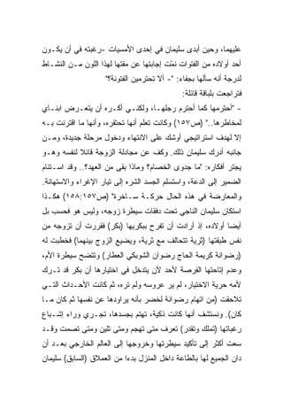 ‫ﻋﻠﻴﻬﻤﺎ، ﻭﺤﻴﻥ ﺃﺒﺩﻯ ﺴﻠﻴﻤﺎﻥ ﻓﻲ ﺇﺤﺩﻯ ﺍﻷﻤﺴﻴﺎﺕ -ﺭﻏﺒﺘﻪ ﻓﻲ ﺃﻥ ﻴﻜـﻭﻥ‬
‫ﺃﺤﺩ ﺃﻭﻻﺩﻩ ﻤﻥ ﺍﻟﻔﺘﻭﺍﺕ ﻨ ّﺕ ﺇﺠﺎﺒﺘﻬﺎ ﻋﻥ ﻤﻘﺘﻬﺎ ﻟﻬﺫﺍ ﺍﻟﻠﻭﻥ ﻤـﻥ ﺍﻟﻨﺸـﺎﻁ‬
                                         ‫ﻤ‬
                    ‫ﻟﺩﺭﺠﺔ ﺃﻨﻪ ﺴﺄﻟﻬﺎ ﺒﺠﻔﺎﺀ: "- ﺃﻻ ﺘﺤﺘﺭﻤﻴﻥ ﺍﻟﻔﺘﻭﻨﺔ؟"‬
                                              ‫ﻓﺘﺭﺍﺠﻌﺕ ﺒﻠﺒﺎﻗﺔ ﻗﺎﺌﻠﺔ:‬
‫- "ﺃﺤﺘﺭﻤﻬﺎ ﻜﻤﺎ ﺃﺤﺘﺭﻡ ﺭﺠﻠﻬـﺎ، ﻭﻟﻜﻨـﻲ ﺃﻜـﺭﻩ ﺃﻥ ﻴﺘﻌـﺭﺽ ﺍﺒﻨـﺎﻱ‬
‫ﻟﻤﺨﺎﻁﺭﻫﺎ.." )ﺹ٧٥١( ﻭﻜﺎﻨﺕ ﺘﻌﻠﻡ ﺃﻨﻬﺎ ﺘﺤﺘﻘﺭﻩ، ﻭﺃﻨﻬﺎ ﻤﺎ ﺍﻗﺘﺭﻨﺕ ﺒـﻪ‬
‫ﺇﻻ ﻟﻬﺩﻑ ﺍﺴﺘﺭﺍﺘﻴﺠﻲ ﺃﻭﺸﻙ ﻋﻠﻰ ﺍﻻﻨﺘﻬﺎﺀ ﻭﺩﺨﻭل ﻤﺭﺤﻠﺔ ﺠﺩﻴﺩﺓ، ﻭﻤـﻥ‬
‫ﺠﺎﻨﺒﻪ ﺃﺩﺭﻙ ﺴﻠﻴﻤﺎﻥ ﺫﻟﻙ. ﻭﻜﻑ ﻋﻥ ﻤﺠﺎﺩﻟﺔ ﺍﻟﺯﻭﺠﺔ ﻗﺎﺌﻼ ﻟﻨﻔﺴﻪ ﻭﻫـﻭ‬
           ‫ﹰ‬
‫ﻴﺠﺘﺭ ﺃﻓﻜﺎﺭﻩ: "ﻤﺎ ﺠﺩﻭﻯ ﺍﻟﺨﺼﺎﻡ؟ ﻭﻤﺎﺫﺍ ﺒﻘﻰ ﻤﻥ ﺍﻟﻌﻬﺩ؟.. ﻭﻗﺩ ﺍﺴـﺘﻨﺎﻡ‬
‫ﺍﻟﻀﻤﻴﺭ ﺇﻟﻰ ﺍﻟﺩﻋﺔ، ﻭﺍﺴﺘﺴﻠﻡ ﺍﻟﺠﺴﺩ ﺍﻟﺸﺭﻩ ﺇﻟﻰ ﺘﻴﺎﺭ ﺍﻹﻏﺭﺍﺀ ﻭﺍﻻﺴﺘﻬﺎﻨﺔ.‬
‫ﻭﺍﻟﻤﻌﺎﺭﻀﺔ ﻓﻲ ﻫﺫﻩ ﺍﻟﺤﺎل ﺤﺭﻜـﺔ ﺴـﺎﺨﺭﺓ" )ﺹ٧٥١:٨٥١( ﻫﻜـﺫﺍ‬
‫ﺍﺴﺘﻜﺎﻥ ﺴﻠﻴﻤﺎﻥ ﺍﻟﻨﺎﺠﻲ ﺘﺤﺕ ﺩﻓﻘﺎﺕ ﺴﻴﻁﺭﺓ ﺯﻭﺠﻪ، ﻭﻟﻴﺱ ﻫﻭ ﻓﺤﺴﺏ ﺒل‬
‫ﺃﻴﻀﺎ ﺃﻭﻻﺩﻩ، ﺇﺫ ﺃﺭﺍﺩﺕ ﺃﻥ ﺘﻔﺭﺡ ﺒﺒﻜﺭﻴﻬﺎ )ﺒﻜﺭ( ﻓﻘﺭﺭﺕ ﺃﻥ ﺘﺯﻭﺠﻪ ﻤﻥ‬
                                                        ‫ﹰ‬
‫ﻨﻔﺱ ﻁﺒﻘﺘﻬﺎ )ﺜﺭﻴﺔ ﺘﺘﺤﺎﻟﻑ ﻤﻊ ﺜﺭﻴﺔ، ﻭﻴﻀﻴﻊ ﺍﻟﺯﻭﺝ ﺒﻴﻨﻬﻤﺎ( ﻓﺨﻁﺒﺕ ﻟﻪ‬
‫)ﺭﻀﻭﺍﻨﺔ ﻜﺭﻴﻤﺔ ﺍﻟﺤﺎﺝ ﺭﻀﻭﺍﻥ ﺍﻟﺸﻭﺒﻜﻲ ﺍﻟﻌﻁﺎﺭ( ﻭﺘﺘﻀﺢ ﺴﻴﻁﺭﺓ ﺍﻷﻡ،‬
‫ﻭﻋﺩﻡ ﺇﺘﺎﺤﺘﻬﺎ ﺍﻟﻔﺭﺼﺔ ﻷﺤﺩ ﻷﻥ ﻴﺘﺩﺨل ﻓﻲ ﺍﺨﺘﻴﺎﺭﻫﺎ ﺃﻥ ﺒﻜﺭ ﻗﺩ ﺘـﺭﻙ‬
‫ﻷﻤﻪ ﺤﺭﻴﺔ ﺍﻻﺨﺘﻴﺎﺭ، ﻟﻡ ﻴﺭ ﻋﺭﻭﺴﻪ ﻭﻟﻡ ﺘﺭﻩ، ﺜﻡ ﻜﺎﻨﺕ ﺍﻷﺤـﺩﺍﺙ ﺍﻟﺘـﻲ‬
‫ﺘﻼﺤﻘﺕ )ﻤﻥ ﺍﺘﻬﺎﻡ ﺭﻀﻭﺍﻨﺔ ﻟﺨﻀﺭ ﺒﺄﻨﻪ ﻴﺭﺍﻭﺩﻫﺎ ﻋﻥ ﻨﻔﺴﻬﺎ ﺜﻡ ﻜﺎﻥ ﻤـﺎ‬
‫ﻜﺎﻥ(. ﻭﻨﺴﺘﺸﻑ ﺃﻨﻬﺎ ﻜﺎﻨﺕ ﺫﻜﻴﺔ، ﺘﻬﺘﻡ ﺒﺠﺴﺩﻫﺎ، ﺘﺠـﺭﻱ ﻭﺭﺍﺀ ﺇﺸـﺒﺎﻉ‬
‫ﺭﻏﺒﺎﺘﻬﺎ )ﺘﻤﻠﻙ ﻭﺘﻘﺩﺭ( ﺘﻌﺭﻑ ﻤﺘﻰ ﺘﻬﺠﻡ ﻭﻤﺘﻰ ﺘﻠﻴﻥ ﻭﻤﺘﻰ ﺘﺼﻤﺕ ﻭﻗـﺩ‬
‫ﺴﻌﺕ ﺃﻜﺜﺭ ﺇﻟﻰ ﺘﺄﻜﻴﺩ ﺴﻴﻁﺭﺘﻬﺎ ﻭﺨﺭﻭﺠﻬﺎ ﺇﻟﻰ ﺍﻟﻌﺎﻟﻡ ﺍﻟﺨﺎﺭﺠﻲ ﺒﻌـﺩ ﺃﻥ‬
‫ﺩﺍﻥ ﺍﻟﺠﻤﻴﻊ ﻟﻬﺎ ﺒﺎﻟﻁﺎﻋﺔ ﺩﺍﺨل ﺍﻟﻤﻨﺯل ﺒﺩﺀﺍ ﻤﻥ ﺍﻟﻌﻤﻼﻕ )ﺍﻟﺴﺎﺒﻕ( ﺴﻠﻴﻤﺎﻥ‬
                          ‫ﹰ‬
 