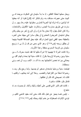 ‫ﻭﻴﺤل ﻤﺤﻠﻬﺎ ﻟﺤﻅﺔ ﺍﻟﺘﻔﻜﻴﺭ، ﺇﺫ ﻤﺎ ﺒﺩﺃ ﺴﻠﻴﻤﺎﻥ ﻓﻲ ﺍﻟﻤﻜﻭﺙ ﻤﺭﻴﻀﺎ ﻓـﻲ‬
    ‫ﹰ‬
‫ﺍﻟﺒﻴﺕ ﺤﺘﻰ ﻫﺠﺭﺘﻪ، ﻀﺎﻗﺕ ﺒﻪ، ﻭﻟﻡ ﺘﺘﺫﻜﺭ ﺃﻨﻪ )ﻜﺎﻥ( ﻓﺘﻭﺓ ﺃﻭ ﺃﻨﻪ ﺠﻌﻠﻬﺎ‬
‫ﺃﻤﺎ ﻟﻭﻟﺩﻴﻥ، ﻭﺃﻨﻪ ﺘﺭﻙ ﻟﻬﺎ ﺍﻟﺤﺭﻴﺔ ﻟﺘﻤﺎﺭﺱ ﺴﻁﻭﺘﻬﺎ ﻋﻠﻴﻪ ﻭﻋﻠـﻴﻬﻡ. ﺒـل‬
                                                            ‫ﹰ‬
‫ﺴﺎﺭﺕ ﻓﻲ ﻁﺭﻴﻕ ﻤﻤﺎﺭﺴﺔ ﺍﻟﺠﻨﺱ، ﻭﺘﻨﺎﺜﺭﺕ ﻋﻠﻴﻬﺎ ﺍﻷﻗﺎﻭﻴل ﻭﺍﻟﺸﺎﺌﻌﺎﺕ،‬
‫ﻭﺇﺫﺍ ﻜﺎﻥ ﺍﻟﻤﺜل ﻴﻘﻭل )ﻻ ﺩﺨﺎﻥ ﺒﻼ ﻨﺎﺭ(، ﻭﺃﻥ ﺍﻟﺯﻭﺝ ﺁﺨﺭ ﻤﻥ ﻴﻌﻠﻡ ﻭﻜﺎﻥ‬
‫ﻴﻤﻜﻥ ﻟﺴﻠﻴﻤﺎﻥ ﺍﻟﻤﺭﻴﺽ/ ﺍﻟﻤﺨﺩﻭﻉ ﺃﻥ ﻴﻅل ﺴﺎﺩﺭﺍ ﻓﻲ ﺠﻬﻠﻪ ﺤﺘﻰ ﺃﺨﺒﺭﻩ‬
                  ‫ﹰ‬
‫ﺒﺎﻟﺤﻘﻴﻘﺔ ﺴﻌﻴﺩ ﺍﻟﻔﻘﻲ ﺸﻴﺦ ﺍﻟﺤﺎﺭﺓ ﻭﺃﻜﺩ ﻋﻠﻴﻪ ﺒﺤﻕ ﺍﻟﺼﺩﺍﻗﺔ ﺍﻟﻘﺩﻴﻤﺔ ﺒﻴﻨﻬﻤﺎ‬
‫ﺃﻥ ﻴﻁﻠﻕ ﺯﻭﺠﻪ )ﺹ٥٧١(، ﻭﻫﻭ ﺍﻟﺫﻱ ﺴﻌﻰ ﻤﻥ ﻗﺒـل ﺇﻟـﻰ ﺘـﺯﻭﻴﺞ‬
                     ‫ﺴﻠﻴﻤﺎﻥ ﻤﻥ ﻜﺭﻴﻤﺔ ﺍﻟﺴﻤﺭﻱ ﻤﺤﻘﻘﺎ ﺭﻏﺒﺔ ﺍﻷﺜﺭﻴﺎﺀ.‬
                                   ‫ﹰ‬
‫ﻭﺇﺫﺍ ﻜﺎﻨﺕ ﺍﻟﻤﺭﺃﺓ ﻻ ﻴﻔﻬﻤﻬﺎ ﺇﻻ ﺍﻤﺭﺃﺓ ﻤﺜﻠﻬﺎ ﻟﺫﺍ ﻓﻘﺩ ﻨﺸﺒﺕ ﻤﻌﺭﻜـﺔ ﺒـﻴﻥ‬
‫ﺴﻨﻴﺔ ﻭﺒﻴﻥ ﺭﻀﻭﺍﻨﺔ )ﺯﻭﺠﺔ ﺒﻜﺭ(. ﺇﺫ ﻗﺎﻟﺕ ﺴﻨﻴﺔ ﻟﻬﺎ ﺒﺤﺩﺓ ﻭﺍﺘﻬﺎﻡ "ﻗﻠﺒـﻲ‬
‫ﻴﺤﺩﺜﻨﻲ ﺒﺒﺭﺍﺀﺓ ﺨﻀﺭ! ﻓﺄﺠﺎﺒﺘﻬﺎ ﺒﺤـﺩﺓ ﺃﺸـﺩ: ﺍﻷﺼـﻭﺏ ﺃﻥ ﺘﺼـﻭﻨﻲ‬
                                                          ‫ﺴﻤﻌﺘﻙ!.‬
‫ﻓﻬﺎﺠﺕ ﺴﻨﻴﺔ ﻭﺭﻤﺘﻬﺎ ﺒﺸﻤﻌﺩﺍﻥ ﺼﻐﻴﺭ ﻟﻡ ﻴﺼﺒﻬﺎ. ﻭﻟﻤﺎ ﺭﺠﻊ ﺒﻜﺭ ﻭﺠـﺩ‬
‫ﺭﻀﻭﺍﻨﺔ ﺸﻌﻠﺔ ﻤﻥ ﺍﻟﻜﺭﺍﻫﻴﺔ ﻭﺍﻟﻐﻀﺏ. ﻭﺨﻼ ﺇﻟﻰ ﺃﻤﻪ ﻴﻌﺎﺘﺒﻬـﺎ ﻭﻟﻜﻨﻬـﺎ‬
                               ‫ﻗﺎﻟﺕ ﻟﻪ: ﻨﺼﻴﺤﺘﻲ ﻟﻙ ﻜﺄﻡ ﺃﻥ ﺘﻁﻠﻘﻬﺎ..‬
                                           ‫ﻓﺫﻫل ﺒﻜﺭ، ﻓﻘﺎﻟﺕ ﺴﺎﺨﺭﺓ:‬
‫- ﻜﺎﻨﺕ ﻗﺩﻡ ﺍﻟﺸﺭ ﺍﻟﺫﻱ ﻗﻀﻰ ﻋﻠﻰ ﺃﺨﻴﻙ ﻭﺃﺒﻴﻙ ﻭﺃﻤﻙ. ﺜﻡ ﺒﺼﻭﺕ ﺤـﺎﺩ‬
                                                            ‫ﻤﺘﻬﺩﺝ:‬
‫- ﺇﺒﻠﻴﺱ ﻨﻔﺴﻪ ﻴﻌﺠﺯ ﻋﻥ ﻓﻌل ﺫﻟﻙ ﻜﻠﻪ، ﺤﺘﻰ ﺃﻨﺕ ﺤﻔﻴﺩ ﺍﻟﻨﺎﺠﻲ ﺍﻟﻜﺒﻴـﺭ‬
       ‫ﺘﺅﺩﻱ ﺍﻹﺘﺎﻭﺍﺕ ﻟﺼﻌﻠﻭﻙ ﻤﻥ ﺨﺩﻡ ﺃﺒﻴﻙ ﻭﺠﺩﻙ )ﺹ٧٧١:٨٧١(.‬
 