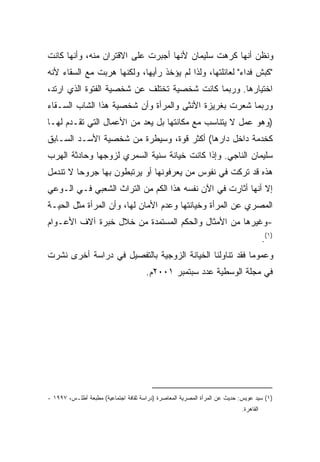 ‫ﻭﻨﻅﻥ ﺃﻨﻬﺎ ﻜﺭﻫﺕ ﺴﻠﻴﻤﺎﻥ ﻷﻨﻬﺎ ﺃﺠﺒﺭﺕ ﻋﻠﻰ ﺍﻻﻗﺘﺭﺍﻥ ﻤﻨﻪ، ﻭﺃﻨﻬﺎ ﻜﺎﻨﺕ‬
‫"ﻜﺒﺵ ﻓﺩﺍﺀ" ﻟﻌﺎﺌﻠﺘﻬﺎ، ﻭﻟﺫﺍ ﻟﻡ ﻴﺅﺨﺫ ﺭﺃﻴﻬﺎ، ﻭﻟﻜﻨﻬﺎ ﻫﺭﺒﺕ ﻤﻊ ﺍﻟﺴﻘﺎﺀ ﻷﻨﻪ‬
‫ﺍﺨﺘﻴﺎﺭﻫﺎ. ﻭﺭﺒﻤﺎ ﻜﺎﻨﺕ ﺸﺨﺼﻴﺔ ﺘﺨﺘﻠﻑ ﻋﻥ ﺸﺨﺼﻴﺔ ﺍﻟﻔﺘﻭﺓ ﺍﻟﺫﻱ ﺍﺭﺘﺩ،‬
‫ﻭﺭﺒﻤﺎ ﺸﻌﺭﺕ ﺒﻐﺭﻴﺯﺓ ﺍﻷﻨﺜﻰ ﻭﺍﻟﻤﺭﺃﺓ ﻭﺃﻥ ﺸﺨﺼﻴﺔ ﻫﺫﺍ ﺍﻟﺸﺎﺏ ﺍﻟﺴـﻘﺎﺀ‬
‫)ﻭﻫﻭ ﻋﻤل ﻻ ﻴﺘﻨﺎﺴﺏ ﻤﻊ ﻤﻜﺎﻨﺘﻬﺎ ﺒل ﻴﻌﺩ ﻤﻥ ﺍﻷﻋﻤﺎل ﺍﻟﺘﻲ ﺘﻘـﺩﻡ ﻟﻬـﺎ‬
‫ﻜﺨﺩﻤﺔ ﺩﺍﺨل ﺩﺍﺭﻫﺎ( ﺃﻜﺜﺭ ﻗﻭﺓ، ﻭﺴﻴﻁﺭﺓ ﻤﻥ ﺸﺨﺼﻴﺔ ﺍﻷﺴـﺩ ﺍﻟﺴـﺎﺒﻕ‬
‫ﺴﻠﻴﻤﺎﻥ ﺍﻟﻨﺎﺠﻲ. ﻭﺇﺫﺍ ﻜﺎﻨﺕ ﺨﻴﺎﻨﺔ ﺴﻨﻴﺔ ﺍﻟﺴﻤﺭﻱ ﻟﺯﻭﺠﻬﺎ ﻭﺤﺎﺩﺜﺔ ﺍﻟﻬﺭﺏ‬
‫ﻫﺫﻩ ﻗﺩ ﺘﺭﻜﺕ ﻓﻲ ﻨﻔﻭﺱ ﻤﻥ ﻴﻌﺭﻓﻭﻨﻬﺎ ﺃﻭ ﻴﺭﺘﺒﻁﻭﻥ ﺒﻬﺎ ﺠﺭﻭﺤﺎ ﻻ ﺘﻨﺩﻤل‬
        ‫ﹰ‬
‫ﺇﻻ ﺃﻨﻬﺎ ﺃﺜﺎﺭﺕ ﻓﻲ ﺍﻵﻥ ﻨﻔﺴﻪ ﻫﺫﺍ ﺍﻟﻜﻡ ﻤﻥ ﺍﻟﺘﺭﺍﺙ ﺍﻟﺸﻌﺒﻲ ﻓـﻲ ﺍﻟـﻭﻋﻲ‬
‫ﺍﻟﻤﺼﺭﻱ ﻋﻥ ﺍﻟﻤﺭﺃﺓ ﻭﺨﻴﺎﻨﺘﻬﺎ ﻭﻋﺩﻡ ﺍﻷﻤﺎﻥ ﻟﻬﺎ، ﻭﺃﻥ ﺍﻟﻤﺭﺃﺓ ﻤﺜل ﺍﻟﺤﻴـﺔ‬
‫-ﻭﻏﻴﺭﻫﺎ ﻤﻥ ﺍﻷﻤﺜﺎل ﻭﺍﻟﺤﻜﻡ ﺍﻟﻤﺴﺘﻤﺩﺓ ﻤﻥ ﺨﻼل ﺨﺒﺭﺓ ﺁﻻﻑ ﺍﻷﻋـﻭﺍﻡ‬
                                                                                       ‫)١(.‬
‫ﻭﻋﻤﻭﻤﺎ ﻓﻘﺩ ﺘﻨﺎﻭﻟﻨﺎ ﺍﻟﺨﻴﺎﻨﺔ ﺍﻟﺯﻭﺠﻴﺔ ﺒﺎﻟﺘﻔﺼﻴل ﻓﻲ ﺩﺭﺍﺴﺔ ﺃﺨﺭﻯ ﻨﺸﺭﺕ‬
                                                        ‫ﹰ‬
                                      ‫ﻓﻲ ﻤﺠﻠﺔ ﺍﻟﻭﺴﻁﻴﺔ ﻋﺩﺩ ﺴﺒﺘﻤﺒﺭ ١٠٠٢ﻡ.‬




‫)١( ﺴﻴﺩ ﻋﻭﻴﺱ: ﺤﺩﻴﺙ ﻋﻥ ﺍﻟﻤﺭﺃﺓ ﺍﻟﻤﺼﺭﻴﺔ ﺍﻟﻤﻌﺎﺼﺭﺓ )ﺩﺭﺍﺴﺔ ﺜﻘﺎﻓﺔ ﺍﺠﺘﻤﺎﻋﻴﺔ( ﻤﻁﺒﻌﺔ ﺃﻁﻠـﺱ، ٧٩٩١ -‬
                                                                            ‫ﺍﻟﻘﺎﻫﺭﺓ.‬
 