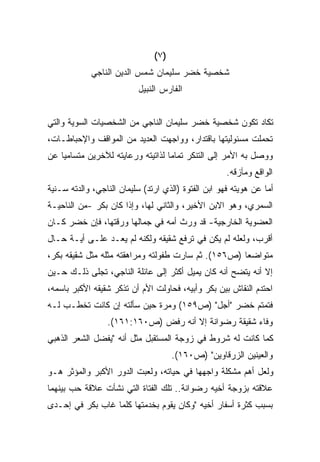 ‫)٧(‬
            ‫ﺸﺨﺼﻴﺔ ﺨﻀﺭ ﺴﻠﻴﻤﺎﻥ ﺸﻤﺱ ﺍﻟﺩﻴﻥ ﺍﻟﻨﺎﺠﻲ‬
                          ‫ﺍﻟﻔﺎﺭﺱ ﺍﻟﻨﺒﻴل‬


‫ﺘﻜﺎﺩ ﺘﻜﻭﻥ ﺸﺨﺼﻴﺔ ﺨﻀﺭ ﺴﻠﻴﻤﺎﻥ ﺍﻟﻨﺎﺠﻲ ﻤﻥ ﺍﻟﺸﺨﺼﻴﺎﺕ ﺍﻟﺴﻭﻴﺔ ﻭﺍﻟﺘﻲ‬
‫ﺘﺤﻤﻠﺕ ﻤﺴﺌﻭﻟﻴﺘﻬﺎ ﺒﺎﻗﺘﺩﺍﺭ، ﻭﻭﺍﺠﻬﺕ ﺍﻟﻌﺩﻴﺩ ﻤﻥ ﺍﻟﻤﻭﺍﻗﻑ ﻭﺍﻹﺤﺒﺎﻁـﺎﺕ،‬
‫ﻭﻭﺼل ﺒﻪ ﺍﻷﻤﺭ ﺇﻟﻰ ﺍﻟﺘﻨﻜﺭ ﺘﻤﺎﻤﺎ ﻟﺫﺍﺘﻴﺘﻪ ﻭﺭﻋﺎﻴﺘﻪ ﻟﻶﺨﺭﻴﻥ ﻤﺘﺴﺎﻤﻴﺎ ﻋﻥ‬
   ‫ﹰ‬                              ‫ﹰ‬
                                                     ‫ﺍﻟﻭﺍﻗﻊ ﻭﻤﺂﺯﻗﻪ.‬
‫ﺃﻤﺎ ﻋﻥ ﻫﻭﻴﺘﻪ ﻓﻬﻭ ﺍﺒﻥ ﺍﻟﻔﺘﻭﺓ )ﺍﻟﺫﻱ ﺍﺭﺘﺩ( ﺴﻠﻴﻤﺎﻥ ﺍﻟﻨﺎﺠﻲ، ﻭﺍﻟﺩﺘﻪ ﺴـﻨﻴﺔ‬
‫ﺍﻟﺴﻤﺭﻱ، ﻭﻫﻭ ﺍﻻﺒﻥ ﺍﻷﺨﻴﺭ، ﻭﺍﻟﺜﺎﻨﻲ ﻟﻬﺎ، ﻭﺇﺫﺍ ﻜﺎﻥ ﺒﻜﺭ -ﻤﻥ ﺍﻟﻨﺎﺤﻴـﺔ‬
‫ﺍﻟﻌﻀﻭﻴﺔ ﺍﻟﺨﺎﺭﺠﻴﺔ- ﻗﺩ ﻭﺭﺙ ﺃﻤﻪ ﻓﻲ ﺠﻤﺎﻟﻬﺎ ﻭﺭﻗﺘﻬﺎ، ﻓﺈﻥ ﺨﻀﺭ ﻜـﺎﻥ‬
‫ﺃﻗﺭﺏ، ﻭﻟﻌﻠﻪ ﻟﻡ ﻴﻜﻥ ﻓﻲ ﺘﺭﻓﻊ ﺸﻘﻴﻘﻪ ﻭﻟﻜﻨﻪ ﻟﻡ ﻴﻌـﺩ ﻋﻠـﻰ ﺃﻴـﺔ ﺤـﺎل‬
‫ﻤﺘﻭﺍﻀﻌﺎ )ﺹ٦٥١(. ﺜﻡ ﺴﺎﺭﺕ ﻁﻔﻭﻟﺘﻪ ﻭﻤﺭﺍﻫﻘﺘﻪ ﻤﺜﻠﻪ ﻤﺜل ﺸﻘﻴﻘﻪ ﺒﻜﺭ،‬
                                                    ‫ﹰ‬
‫ﺇﻻ ﺃﻨﻪ ﻴﺘﻀﺢ ﺃﻨﻪ ﻜﺎﻥ ﻴﻤﻴل ﺃﻜﺜﺭ ﺇﻟﻰ ﻋﺎﺌﻠﺔ ﺍﻟﻨﺎﺠﻲ، ﺘﺠﻠﻰ ﺫﻟـﻙ ﺤـﻴﻥ‬
‫ﺍﺤﺘﺩﻡ ﺍﻟﻨﻘﺎﺵ ﺒﻴﻥ ﺒﻜﺭ ﻭﺃﺒﻴﻪ، ﻓﺤﺎﻭﻟﺕ ﺍﻷﻡ ﺃﻥ ﺘﺫﻜﺭ ﺸﻘﻴﻘﻪ ﺍﻷﻜﺒﺭ ﺒﺎﺴﻤﻪ،‬
‫ﻓﺘﻤﺘﻡ ﺨﻀﺭ "ﺃﺠل" )ﺹ٩٥١( ﻭﻤﺭﺓ ﺤﻴﻥ ﺴﺄﻟﺘﻪ ﺇﻥ ﻜﺎﻨﺕ ﺘﺨﻁـﺏ ﻟـﻪ‬
                 ‫ﻭﻓﺎﺀ ﺸﻘﻴﻘﺔ ﺭﻀﻭﺍﻨﺔ ﺇﻻ ﺃﻨﻪ ﺭﻓﺽ )ﺹ٠٦١:١٦١(.‬
‫ﻜﻤﺎ ﻜﺎﻨﺕ ﻟﻪ ﺸﺭﻭﻁ ﻓﻲ ﺯﻭﺠﺔ ﺍﻟﻤﺴﺘﻘﺒل ﻤﺜل ﺃﻨﻪ "ﻴﻔﻀل ﺍﻟﺸﻌﺭ ﺍﻟﺫﻫﺒﻲ‬
                                     ‫ﻭﺍﻟﻌﻴﻨﻴﻥ ﺍﻟﺯﺭﻗﺎﻭﻴﻥ" )ﺹ٠٦١(.‬
‫ﻭﻟﻌل ﺃﻫﻡ ﻤﺸﻜﻠﺔ ﻭﺍﺠﻬﻬﺎ ﻓﻲ ﺤﻴﺎﺘﻪ، ﻭﻟﻌﺒﺕ ﺍﻟﺩﻭﺭ ﺍﻷﻜﺒﺭ ﻭﺍﻟﻤﺅﺜﺭ ﻫـﻭ‬
‫ﻋﻼﻗﺘﻪ ﺒﺯﻭﺠﺔ ﺃﺨﻴﻪ ﺭﻀﻭﺍﻨﺔ.. ﺘﻠﻙ ﺍﻟﻔﺘﺎﺓ ﺍﻟﺘﻲ ﻨﺸﺄﺕ ﻋﻼﻗﺔ ﺤﺏ ﺒﻴﻨﻬﻤﺎ‬
‫ﺒﺴﺒﺏ ﻜﺜﺭﺓ ﺃﺴﻔﺎﺭ ﺃﺨﻴﻪ "ﻭﻜﺎﻥ ﻴﻘﻭﻡ ﺒﺨﺩﻤﺘﻬﺎ ﻜﻠﻤﺎ ﻏﺎﺏ ﺒﻜﺭ ﻓﻲ ﺇﺤـﺩﻯ‬
 