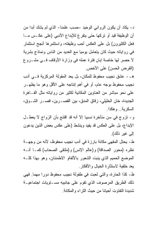 ‫ﺩ- ﻴﻜﺎﺩ ﺃﻥ ﻴﻜﻭﻥ ﺍﻟﺭﻭﺍﺌﻲ ﺍﻟﻭﺤﻴﺩ –ﺤﺴﺏ ﻋﻠﻤﻨﺎ- ﺍﻟﺫﻱ ﻟﻡ ﻴﺸﻙ ﺃﺒﺩﺍ ﻤﻥ‬
   ‫ﹰ‬
‫ﺃﻥ ﺍﻟﻭﻅﻴﻔﺔ ﻗﻴﺩ ﺃﻭ ﺘﺭﻜﻬﺎ ﺤﺘﻰ ﻴﺘﻔﺭﻍ ﻟﻺﺒﺩﺍﻉ ﺍﻷﺩﺒﻲ )ﻋﻠﻰ ﻋﻜـﺱ ﻤـﺎ‬
‫ﻓﻌل ﺍﻟﻜﺜﻴﺭﻭﻥ( ﺒل ﻋﻠﻰ ﺍﻟﻌﻜﺱ ﺃﺤﺏ ﻭﻅﻴﻔﺘﻪ، ﻭﺍﺴﺘﺜﻤﺭﻫﺎ ﺃﻨﺠﺢ ﺍﺴﺘﺜﻤﺎﺭ‬
‫ﻓﻲ ﺭﻭﺍﻴﺎﺘﻪ ﺤﻴﺙ ﻜﺎﻥ ﻴﺘﻌﺎﻤل ﻴﻭﻤﻴﺎ ﻤﻊ ﺍﻟﻌﺩﻴﺩ ﻤﻥ ﺍﻟﻨﺎﺱ ﻭﻨﻤﺎﺫﺝ ﺒﺸﺭﻴﺔ‬
                                ‫ﹰ‬
‫ﻻ ﺤﺼﺭ ﻟﻬﺎ ﺨﺎﺼﺔ ﺇﺒﺎﻥ ﻓﺘﺭﺓ ﻋﻤﻠﻪ ﻓﻲ ﻭﺯﺍﺭﺓ ﺍﻷﻭﻗﺎﻑ ﻓـﻲ ﻤﺸـﺭﻭﻉ‬
                                    ‫)ﺍﻟﻘﺭﺽ ﺍﻟﺤﺴﻥ( ﻋﻠﻰ ﺍﻷﺨﺹ.‬
‫ﻫـ- ﻋﺸﻕ ﻨﺠﻴﺏ ﻤﺤﻔﻭﻅ ﻟﻠﻤﻜﺎﻥ، ﺒل ﻴﻌﺩ ﺍﻟﻤﻘﻭﻟﺔ ﺍﻟﻤﺭﻜﺯﻴﺔ ﻓـﻲ ﺃﺩﺏ‬
‫ﻨﺠﻴﺏ ﻤﺤﻔﻭﻅ ﺒﻭﺠﻪ ﻋﺎﻡ، ﺃﻭ ﻓﻲ ﺃﻫﻡ ﺇﻨﺘﺎﺠﻪ ﻋﻠﻰ ﺍﻷﻗل ﻭﻫﻭ ﻤﺎ ﻴﻅﻬـﺭ‬
‫ﻋﻠﻰ ﻨﺤﻭ ﻤﺒﺎﺸﺭ ﻤﻥ ﺍﻟﻌﻨﺎﻭﻴﻥ ﺍﻟﻤﻜﺎﻨﻴﺔ ﻟﻜﺜﻴﺭ ﻤﻥ ﺭﻭﺍﻴﺎﺘﻪ ﻤﺜل ﺍﻟﻘـﺎﻫﺭﺓ‬
‫ﺍﻟﺠﺩﻴﺩﺓ، ﺨﺎﻥ ﺍﻟﺨﻠﻴﻠﻲ، ﺯﻗﺎﻕ ﺍﻟﻤﺩﻕ، ﺒﻴﻥ ﺍﻟﻘﺼـﺭﻴﻥ، ﻗﺼـﺭ ﺍﻟﺸـﻭﻕ،‬
                                                 ‫ﺍﻟﺴﻜﺭﻴﺔ.. ﻭﻫﻜﺫﺍ.‬
‫ﻭ- ﺘﺯﻭﺝ ﻓﻲ ﺴﻥ ﻤﺘﺄﺨﺭﺓ ﻨﺴﺒﻴﺎ ﺇﻻ ﺃﻨﻪ ﻗﺩ ﺍﻗﺘﻨﻊ ﺒﺄﻥ ﺍﻟﺯﻭﺍﺝ ﻻ ﻴﻌﻁـل‬
                                   ‫ﹰ‬
‫ﺍﻹﺒﺩﺍﻉ، ﺒل ﻋﻠﻰ ﺍﻟﻌﻜﺱ ﻗﺩ ﻴﻔﻴﺩ ﻭﻴﻨﺸﻁ )ﻋﻠﻰ ﻋﻜﺱ ﺒﻌﺽ ﺍﻟﺫﻴﻥ ﻴﺩﻋﻭﻥ‬
                                                   ‫ﺇﻟﻰ ﻏﻴﺭ ﺫﻟﻙ(.‬
‫ﻁ- ﻴﺤﺘل ﺍﻟﻤﻘﻬﻰ ﻤﻜﺎﻨﺔ ﺒﺎﺭﺯﺓ ﻓﻲ ﺃﺩﺏ ﻨﺠﻴﺏ ﻤﺤﻔﻭﻅ، ﻷﻨﻪ ﻤﻥ ﻭﺠﻬـﺔ‬
‫ﻨﻅﺭﻩ )ﻤﺤﻭﺭ ﺍﻟﺼﺩﺍﻗﺔ( ﻭ)ﻋﺎﻟﻡ ﺍﻹﻨﺱ( ﻭ)ﻤﻠﺘﻘﻰ ﺍﻟﺼﺤﺎﺏ( ﻜﻤـﺎ ﺃﻨـﻪ‬
‫ﺍﻟﻤﻭﻀﻊ ﺍﻟﺤﻤﻴﻡ ﺍﻟﺫﻱ ﻴﻨﺒﺕ ﺍﻟﺸﻌﻭﺭ ﺒﺎﻷﻟﻔﺔﻭ ﺍﻻﻁﻤﺌﻨﺎﻥ، ﻭﻫﻭ ﺒﻬﺫﺍ ﻜﻠـﻪ‬
                                ‫ﻴﻌﺩ ﺨﻠﻔﻴﺔ ﻻﺴﺘﺜﺎﺭﺓ ﺍﻟﺨﻴﺎل ﻭﺍﻷﻓﻜﺎﺭ.‬
‫ﻅ- ﻜﺫﺍ ﺍﻟﺤﺎﺭﺓ، ﻭﺍﻟﺘﻲ ﻟﻌﺒﺕ ﻓﻲ ﻁﻔﻭﻟﺔ ﻨﺠﻴﺏ ﻤﺤﻔﻭﻅ ﺩﻭﺭﺍ ﻤﻬﻤﺎ. ﻓﻬﻲ‬
     ‫ﹰ‬    ‫ﹰ‬
‫ﺫﻟﻙ ﺍﻟﻁﺭﻴﻕ ﺍﻟﻤﺭﺼﻭﻑ ﺍﻟﺫﻱ ﺘﻘﻭﻡ ﻋﻠﻰ ﺠﺎﻨﺒﻴﻪ ﻤﺴـﺘﻭﻴﺎﺕ ﺍﺠﺘﻤﺎﻋﻴـﺔ‬
                      ‫ﺸﺩﻴﺩﺓ ﺍﻟﺘﻔﺎﻭﺕ ﺃﺤﻴﺎﻨﺎ ﻤﻥ ﺤﻴﺙ ﺍﻟﺜﺭﺍﺀ ﻭﺍﻟﻤﻜﺎﻨﺔ.‬
                                              ‫ﹰ‬
 