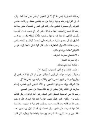 ‫ﺭﺤﻼﺘﻪ ﺍﻟﺘﺠﺎﺭﻴﺔ" )ﺹ٠٦١( ﺇﻻ ﺃﻥ ﺍﻷﻤﻭﺭ ﻟﻡ ﺘﺴﺭ ﻋﻠﻰ ﻫﺫﺍ ﺍﻟﻤﻨـﻭﺍل،‬
‫ﺒل ﺇﻥ ﺍﻟﻔﺭﺍﻍ، ﻭﻋﺩﻡ ﻭﺠﻭﺩ ﺭﻗﺎﺒﺔ ﻤﻥ ﺃﺏ ﻴﻘﻀﻰ ﻤﻌﻅـﻡ ﻭﻗﺘـﻪ ﻋﻠـﻰ‬
‫ﺍﻟﻘﻬﻭﺓ، ﻭﺃﻡ ﻤﺴﻴﻁﺭﺓ ﺘﻘﻀﻲ ﺠل ﻭﻗﺘﻬﺎ ﻓﻲ ﺍﻟﺨﺎﺭﺝ ﻟﻠﺘﺴﻠﻴﺔ، ﺤﺘﻰ ﺒـﺩﺃﺕ‬
‫ﺭﻀﻭﺍﻨﺔ ﺘﺼﺭﺡ ﻟﺨﻀﺭ ﺃﻨﻬﺎ ﻟﻡ ﺘﻭﺍﻓﻕ ﻋﻠﻰ ﺍﻟﺯﻭﺍﺝ ﻤـﻥ ﺍﺒـﻥ ﺍﻟﻔﺘـﻭﺓ‬
‫ﺴﻠﻴﻤﺎﻥ ﺍﻟﻨﺎﺠﻲ ﺇﻻ ﺤﺒﺎ ﻓﻴﻪ، ﻭﺃﻨﻬﺎ ﻟﻡ ﺘﺤﺏ ﺇﻁﻼﻗﺎ ﺸﻘﻴﻘﻪ ﺒﻜـﺭ. ﻭﺭﻏـﻡ‬
                  ‫ﹰ‬                       ‫ﹰ‬
‫ﺍﻟﻤﺄﺯﻕ ﺇﻻ ﺃﻥ ﺨﻀﺭ ﺒﺎﺘﺯﺍﻨﻪ ﻭﻗﺩﺭﺘﻪ ﻋﻠﻰ "ﻫﻀﻡ" ﺍﻟﻭﺍﻗـﻊ ﺍﻻﺠﺘﻤـﺎﻋﻲ‬
‫ﻭﻋﺩﻡ ﻤﺨﺎﻟﻔﺔ ﺍﻷﺼﻭل ﺍﻟﻤﺘﻌﺎﺭﻑ ﻋﻠﻴﻬﺎ ﻗﺎل ﻟﻬﺎ "ﺴﺎﻕ ﺍﻟﺤﻅ ﺇﻟﻴﻙ ﺨﻴـﺭ‬
                                      ‫ﺍﻟﺸﻘﻴﻘﻴﻥ" ﻓﻘﺎﻟﺕ ﺒﺭﻗﺔ ﻭﻋﺘﺎﺏ:‬
                                      ‫- ﻻ ﺘﺴﻤﻌﻨﻲ ﺼﻭﺕ ﺍﻟﺨﻭﻑ.‬
                                              ‫- ﺇﻨﻪ ﺼﻭﺕ ﺍﻟﻨﺠﺎﺓ.‬
                                          ‫- ﻁﺎﻟﻤﺎ ﺃﺸﻌﺭﺘﻨﻲ ﺒﻭﺩﻙ.‬
                      ‫- ﻁﺒﻌﺎ, ﻓﺈﻨﻙ ﺯﻭﺝ ﺃﺨﻲ ﺍﻟﻤﺤﺒﻭﺏ )ﺹ٤٦١(.‬
                                                    ‫ﹰ‬
‫ﻭﺤﺎﻭﻟﺕ ﺇﻏﺭﺍﺀﻩ ﻤﺅﻜﺩﺓ ﺃﻥ ﻟﻴﺱ ﻟﻠﺤﻴﻁﺎﻥ ﻋﻴﻭﻥ ﺃﻭ ﺃﺫﻥ ﺇﻻ ﺃﻨﻪ ﺭﻓﺽ ﺃﻥ‬
      ‫ﻴﺠﺎﺭﻴﻬﺎ، ﻭﻏﺎﺩﺭ ﺍﻟﺒﻬﻭ ﺃﻋﻤﻰ ﺍﻟﻌﻴﻥ ﻭﺍﻟﻘﻠﺏ ﻭﺍﻟﺒﺼﻴﺭﺓ )ﺹ٥٦١(.‬
‫ﻫﺫﺍ ﺍﻟﻤﻭﻗﻑ ﻴﺅﻜﺩ ﻤﺩﻯ ﻗﻭﺓ ﺍﻟﻀﻤﻴﺭ ﺃﻭ ﺍﻷﻨﺎ ﺍﻷﻋﻠﻰ ﻟﺩﻯ ﺨﻀﺭ، ﺇﻨﻪ ﻟﻡ‬
      ‫ﻴﺠﺎﺭﻫﺎ ﻓﻲ ﺍﻟﻠﺫﺓ، ﻭﻜﺎﻥ ﻴﻤﻜﻥ ﺃﻥ ﻴﺘﻡ ﺫﻟﻙ ﺒﻌﻴﺩﺍ ﻋﻥ ﺃﻋﻴﻥ ﺍﻟﺠﻤﻴﻊ.‬
                      ‫ﹰ‬
‫ﺭﻀﻭﺍﻨﺔ ﻫﻲ ﺍﻟﻭﺤﻴﺩﺓ ﺍﻟﻤﺴﺘﻘﺭﺓ ﻓﻲ ﺍﻟﺒﻴﺕ ﻭﻫﻭ، ﺃﻤﺎ ﺍﻟﻭﺍﻟﺩﺍﻥ ﻭﺒﻜﺭ ﻓﺩﺍﺌﻤﺎ‬
‫ﹰ‬
‫ﻤﺸﻐﻭﻟﻭﻥ. ﻭﻟﻜﻨﻪ ﺭﻓﺽ ﻓﻬل ﺍﻨﺘﻬﺕ ﺍﻷﺯﻤﺔ ﻋﻨﺩ ﻫﺫﺍ ﺍﻟﺤﺩ؟ ﻭﻫل ﻋـﺩﺕ‬
‫ﺭﻀﻭﺍﻨﺔ ﻤﺎ ﻗﺎﻟﺘﻪ ﻭﻤﺎ ﻗﺎﻤﺕ ﺒﻪ ﻤﻥ ﺤﺭﻜﺎﺕ ﺇﻏﺭﺍﺌﻴﺔ ﻗﺩ ﺍﻨﺘﻬﺕ ﻭﺘﻼﺸﺕ؟‬
‫ﻜﻼ ﺇﻨﻬﺎ ﺃﺼﺭﺕ ﻋﻠﻰ ﺍﻟﺘﻤﺭﺩ ﻭﺃﻥ ﺘﺤﺩﺙ ﺃﺯﻤﺔ، ﺃﻻ ﺘﻘﺒل ﺃﻥ ﺘﻌﻴﺵ ﺘﺤﺕ‬
‫ﺴﻘﻑ ﺒﻴﻥ ﻭﺍﺤﺩ ﺘﻜﻭﻥ ﻤﻠﻜﺎ ﺸﺭﻋﻴﺎ ﻭﺭﺴﻤﻴﺎ ﻭﺍﺠﺘﻤﺎﻋﻴﺎ ﻟﺭﺠل، ﻟﻜﻥ ﻗﻠﺒﻬﺎ‬
                ‫ﹰ‬         ‫ﹰ‬      ‫ﹰ‬     ‫ﹰ‬
 