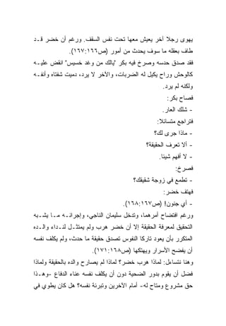 ‫ﻴﻬﻭﻯ ﺭﺠﻼ ﺁﺨﺭ ﻴﻌﻴﺵ ﻤﻌﻬﺎ ﺘﺤﺕ ﻨﻔﺱ ﺍﻟﺴﻘﻑ. ﻭﺭﻏﻡ ﺃﻥ ﺨﻀﺭ ﻗـﺩ‬
              ‫ﻁﺎﻑ ﺒﻌﻘﻠﻪ ﻤﺎ ﺴﻭﻑ ﻴﺤﺩﺙ ﻤﻥ ﺃﻤﻭﺭ )ﺹ٦٦١:٧٦١(.‬
‫ﻓﻘﺩ ﺼﺩﻕ ﺤﺩﺴﻪ ﻭﺼﺭﺥ ﻓﻴﻪ ﺒﻜﺭ "ﻴﺎﻟﻙ ﻤﻥ ﻭﻏﺩ ﺨﺴﻴﺱ" ﺍﻨﻘﺽ ﻋﻠﻴـﻪ‬
‫ﻜﺎﻟﻭﺤﺵ ﻭﺭﺍﺡ ﻴﻜﻴل ﻟﻪ ﺍﻟﻀﺭﺒﺎﺕ، ﻭﺍﻵﺨﺭ ﻻ ﻴﺭﺩ، ﺩﻤﻴﺕ ﺸﻔﺘﺎﻩ ﻭﺃﻨﻔـﻪ‬
                                                   ‫ﻭﻟﻜﻨﻪ ﻟﻡ ﻴﺭﺩ.‬
                                                     ‫ﻓﺼﺎﺡ ﺒﻜﺭ:‬
                                                   ‫- ﺸﻠﻙ ﺍﻟﻌﺎﺭ.‬
                                                 ‫ﻓﺘﺭﺍﺠﻊ ﻤﺘﺴﺎﺌﻼ:‬
                                                  ‫ﹰ‬
                                                ‫- ﻤﺎﺫﺍ ﺠﺭﻯ ﻟﻙ؟‬
                                             ‫- ﺃﻻ ﺘﻌﺭﻑ ﺍﻟﺤﻘﻴﻘﺔ؟‬
                                                  ‫- ﻻ ﺃﻓﻬﻡ ﺸﻴﺌﺎ.‬
                                                   ‫ﹰ‬
                                                        ‫ﻓﺼﺭﺥ:‬
                                        ‫- ﺘﻁﻤﻊ ﻓﻲ ﺯﻭﺠﺔ ﺸﻘﻴﻘﻙ؟‬
                                                    ‫ﻓﻬﺘﻑ ﺨﻀﺭ:‬
                                   ‫- ﺃﻱ ﺠﻨﻭﻥ! )ﺹ٧٦١:٨٦١(.‬
‫ﻭﺭﻏﻡ ﺍﻓﺘﻀﺎﺡ ﺃﻤﺭﻫﻤﺎ، ﻭﺘﺩﺨل ﺴﻠﻴﻤﺎﻥ ﺍﻟﻨﺎﺠﻲ، ﻭﺇﺠﺭﺍﺌـﻪ ﻤـﺎ ﻴﺸـﺒﻪ‬
‫ﺍﻟﺘﺤﻘﻴﻕ ﻟﻤﻌﺭﻓﺔ ﺍﻟﺤﻘﻴﻘﺔ ﺇﻻ ﺃﻥ ﺨﻀﺭ ﻫﺭﺏ ﻭﻟﻡ ﻴﻤﺘﺜـل ﻟﻨـﺩﺍﺀ ﻭﺍﻟـﺩﻩ‬
‫ﺍﻟﻤﺘﻜﺭﺭ ﺒﺄﻥ ﻴﻌﻭﺩ ﺘﺎﺭﻜﺎ ﺍﻟﻨﻔﻭﺱ ﺘﺼﺩﻕ ﺤﻘﻴﻘﺔ ﻤﺎ ﺤﺩﺙ، ﻭﻟﻡ ﻴﻜﻠﻑ ﻨﻔﺴﻪ‬
                                        ‫ﹰ‬
                       ‫ﺃﻥ ﻴﻔﻀﺢ ﺍﻷﺴﺭﺍﺭ ﻭﻴﻬﺘﻜﻬﺎ )ﺹ٨٦١:١٧١(.‬
‫ﻭﻫﻨﺎ ﻨﺘﺴﺎﺀل: ﻟﻤﺎﺫﺍ ﻫﺭﺏ ﺨﻀﺭ؟ ﻟﻤﺎﺫﺍ ﻟﻡ ﻴﺼﺎﺭﺡ ﻭﺍﻟﺩﻩ ﺒﺎﻟﺤﻘﻴﻘﺔ ﻭﻟﻤﺎﺫﺍ‬
‫ﻓﻀل ﺃﻥ ﻴﻘﻭﻡ ﺒﺩﻭﺭ ﺍﻟﻀﺤﻴﺔ ﺩﻭﻥ ﺃﻥ ﻴﻜﻠﻑ ﻨﻔﺴﻪ ﻋﻨﺎﺀ ﺍﻟﺩﻓﺎﻉ -ﻭﻫـﺫﺍ‬
‫ﺤﻕ ﻤﺸﺭﻭﻉ ﻭﻤﺘﺎﺡ ﻟﻪ- ﺃﻤﺎﻡ ﺍﻵﺨﺭﻴﻥ ﻭﺘﺒﺭﺌﺔ ﻨﻔﺴﻪ؟ ﻫل ﻜﺎﻥ ﻴﻁﻭﻱ ﻓﻲ‬
 