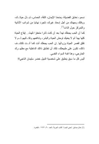 ‫ﻨﺴﻤﻭ، ﻨﻌﺸﻕ ﺍﻟﻔﻀﻴﻠﺔ، ﻴﻤﻨﺤﻨﺎ ﺍﻹﻴﻤﺎﻥ، ﺍﻟﺜﻘﺔ، ﺍﻟﺤﻤﺎﺱ، ﺘﺒـﺫل ﺤﻴﺎﺘـﻙ،‬
‫ﻭﻭﻗﺘﻙ ﻭﺠﻬﺩﻙ ﻤﻥ ﺃﺠل ﺇﺴﻌﺎﺩ ﻏﻴﺭﻙ، ﺘﺘﺠﺭﺩ ﻨﻬﺎﺌﻴﺎ ﻤﻥ ﺸﻭﺍﺌﺏ ﺍﻷﻨﺎﻨﻴﺔ‬
                 ‫ﹰ‬
                                                    ‫ﻭﺍﻟﺘﻤﺭﻜﺯ ﺤﻭل ﺍﻟﺫﺍﺕ)١(.‬
‫ﻜﻤﺎ ﺃﻥ ﺍﻟﺤﺏ ﻴﺠﻌﻠﻙ ﺘﻬﺩﺃ ﺒﻌﺩ ﺃﻥ ﻜﻨﺕ ﺜﺎﺌﺭﺍ ﻤﺘﺤﻔﺯﺍ ﺘﻠﻬﺙ.. ﺇﻴﻘﺎﻉ ﺍﻟﺤﻴﺎﺓ‬
                    ‫ﹰ‬      ‫ﹰ‬
‫ﻜﻠﻬﺎ ﻴﻬﺩﺃ ﺜﻡ ﻻ ﻴﻌﻨﻴﻙ ﺘﻭﺤﺵ ﺍﻟﺤﻴﺎﺓ ﻭﺍﻟﺒﺸﺭ، ﻭﺘﺩﺍﻓﻌﻬﻡ ﻭﺘﻜـﺎﻟﺒﻬﻡ ﺜـﻡ ﻻ‬
‫ﺘﻘﻠﻕ ﻟﻘﺼﺭ ﺍﻟﺤﻴﺎﺓ ﻭﺯﻭﺍﻟﻬﺎ. ﺇﻥ ﺍﻟﺤﺏ ﻴﺠﻌﻠﻙ ﺃﻨﺕ ﻜﻤﺎ ﺃﻨـﺕ ﺘﻜﺘﺸـﻑ‬
‫ﺫﺍﺘﻙ، ﺘﻜﻭﻥ ﻋﻠﻰ ﻁﺒﻴﻌﺘﻙ، ﺘﻜﺎﺩ ﺃﻥ ﺘﻁﺎﺒﻕ ﺫﺍﺘﻙ ﺍﻟﺩﺍﺨﻠﻴﺔ ﻤﻊ ﻤﻅﻬـﺭﻙ‬
                                      ‫ﺍﻟﺨﺎﺭﺠﻲ، ﻭﻫﺫﺍ ﻗﻤﺔ ﺍﻟﺴﻭﺍﺀ ﺍﻟﻨﻔﺴﻲ.‬
  ‫ﺃﻟﻴﺱ ﻜل ﻤﺎ ﺴﺒﻕ ﻴﻨﻁﺒﻕ ﻋﻠﻰ ﺸﺨﺼﻴﺔ ﺍﻟﻨﺒﻴل ﺨﻀﺭ ﺴﻠﻴﻤﺎﻥ ﺍﻟﻨﺎﺠﻲ!!‬




                 ‫)١( ﻋﺎﺩل ﺼﺎﺩﻕ: "ﻤﻌﻨﻰ ﺍﻟﺤﺏ"، "ﻜﺘﺎﺏ ﺍﻟﺤﺭﻴﺔ"، ﺍﻟﻌﺩﺩ ٠٣، ٢٩٩١ -ﺍﻟﻘﺎﻫﺭﺓ.‬
 