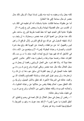 ‫ﻟﻜﻨﻪ ﺠﻌل ﻭﻟﺩﻩ ﻭﺤﻔﻴﺩﻩ ﺒﻪ ﺸﺒﻪ ﻤﻨﻪ ﻴﻜﻭﻥ ﺇﻨﺴﺎﻨﺎ ﻨﺒﻴ ﹰ، ﺃﻟﻡ ﻴﻜﻥ ﺫﻟﻙ ﺤﺎل‬
                 ‫ﹰ ﻼ‬
                              ‫ﺨﻀﺭ ﺜﻡ ﺤﺎل ﺴﻤﺎﺤﺔ )ﻓﻲ ﻫﺫﺍ ﺍﻟﻤﻘﺎﻡ(.‬
‫ﺃﻤﺎ ﻋﻥ ﻁﻔﻭﻟﺔ ﺴﻤﺎﺤﺔ ﻓﻜﺎﻨﺕ ﻋﺎﺩﻴﺔ ﺒﺎﺴﺘﺜﻨﺎﺀ ﺃﻨﻪ ﺃﺘﻡ ﺘﻌﻠﻴﻤﻪ ﻓﻲ ﺍﻟﻜﺘـﺎﺏ‬
  ‫ﺃﻭ ﺍﻜﺘﺴﺏ ﻤﻥ ﻋﺎﻟﻡ ﺍﻟﻔﻀﻴﻠﺔ ﺸﻬﺎﻤﺔ ﻭﻜﺭﻤﺎ ﻭﺒﻌﺽ ﺍﻟﻭﺭﻉ )ﺹ٥٠٢(.‬
                     ‫ﹰ‬
‫ﻁﻔﻭﻟﺔ ﻋﺎﺩﻴﺔ ﻟﻜﻥ ﺍﻟﺠﺩﻴﺩ ﻓﻴﻬﺎ ﺃﻨﻪ ﺨﻁ ﻟﻨﻔﺴﻪ ﻁﺭﻴﻘﺎ ﻟﻠﻭﺭﻉ، ﺴﺎﻋﺩﻩ ﻋﻠﻰ‬
                 ‫ﹰ‬
‫ﺫﻟﻙ ﻋﺩﺓ ﻋﻭﺍﻤل ﻤﻥ ﺃﻫﻤﻬﺎ ﺍﻟﺘﺯﺍﻡ ﻋﻤﻪ ﺨﻀﺭ، ﻭﻤﺤﺎﻭﻟﺘـﻪ ﺃﻥ ﻴﺘﺠﻨـﺏ‬
‫ﺃﻭﻻﺩ ﺸﻘﻴﻘﻪ ﺍﻟﺩﺨﻭل ﻓﻲ ﻋﺭﺍﻙ ﻤﻊ ﺍﻟﻭﺍﻗﻊ ﺍﻟﺸﺭﺱ )ﻷﻥ ﺍﻟﻭﺍﻗﻊ ﺍﻟـﺭﺍﻫﻥ‬
‫ﻟﻴﺱ ﻭﺍﻗﻌﻬﻡ(. ﺃﻤﺎ ﻋﻥ ﻤﺭﺍﻫﻘﺘﻪ، ﻭﺍﻟﺒﺤﺙ ﻋﻥ ﺍﻟﻬﻭﻴﺔ ﻓﻘﺩ ﻭﻟﻊ ﺒﻤﻘـﺎﻤﺭﺓ‬
‫ﺍﻟﺸﺒﺎﺏ ﻭﺍﻟﺠﺴﺎﺭﺓ، ﻭﻋﺒﺎﺩﺓ ﺍﻟﺒﻁﻭﻟﺔ )ﺹ٥٠٢( ﻭﺴﻴﺘﻀﺢ ﻤﻥ ﺍﻷﺤـﺩﺍﺙ‬
‫ﻓﻲ ﺍﻟﻼﺤﻕ ﺃﻨﻪ ﻗﺩ ﻓﻬﻡ ﺠﻴﺩﺍ ﺘﺎﺭﻴﺦ ﺃﺠﺩﺍﺩﻩ ﻷﺒﻴﻪ، ﻤﺘﺨـﺫﺍ ﻤـﻥ ﻤﺴـﻠﻙ‬
          ‫ﹰ‬                         ‫ﹰ‬
‫ﺍﻟﻔﺘﻭﺍﺕ ﻫﺩﻓﹰ، ﻭﺍﻀﻌﺎ ﺤﻴﺎﺓ ﻭﻨﻘﺎﺀ ﻭﺃﺴﻁﻭﺭﺓ ﺠﺩﻩ ﺍﻷﻜﺒﺭ ﻋﺎﺸﻭﺭ ﺍﻟﻨﺎﺠﻲ‬
                                          ‫ﹰ‬      ‫ﺎ‬
‫ﻫﺩﻓﺎ ﻨﺒﻴﻼ ﻟﻪ. ﻭﻟﺫﺍ ﻓﻘﺩ ﺘﻤﺭﺩ ﻋﻠﻰ ﺍﻟﻌﻤل ﺍﻟﺭﻭﺘﻴﻨﻲ ﺭﺍﻓﻀﺎ ﺃﻥ ﻴﻌﻤل ﻓـﻲ‬
            ‫ﹰ‬                                          ‫ﹰ ﹰ‬
‫ﻤﺤل ﺍﻟﻐﻼل ﻤﺜﻠﻪ ﻤﺜل ﻋﻤﻪ ﺨﻀﺭ ﻭﺒﺎﻗﻲ ﺃﺨﻭﺘﻪ ﻭﺸﺭﻉ ﻤﻥ ﻓـﻭﺭﻩ ﻓـﻲ‬
‫ﺘﻨﻔﻴﺫ ﺤﻠﻤﻪ ﺍﻟﺠﻤﻴل ﻓﻲ ﺃﻥ ﻴﻌﻴﺩ ﺍﻟﻔﺘﻭﻨﺔ ﺇﻟﻰ ﺴﺎﺒﻕ ﻋﻬـﺩﻫﺎ ﺇﺒـﺎﻥ ﻓﺘـﺭﺓ‬
‫ﺍﺯﺩﻫﺎﺭﻫﺎ، ﻭﺃﻥ ﻴﺴﻤﻭ ﻓﻭﻕ ﺍﻟﺠﺭﺍﺤﺎﺕ ﻭﺴﻠﺴﻠﺔ ﺍﻟﻔﻀﺎﺌﺢ ﻭﺍﻟﻠﻌﻨﺎﺕ ﺍﻟﺘـﻲ‬
‫ﻭﺍﻜﺒﺕ ﻋﺎﺌﻠﺘﻪ ﻓﻲ ﺍﻟﻤﺭﺤﻠﺔ ﺍﻷﺨﻴﺭﺓ. ﻟﻘﺩ ﺘﻌﻠﻕ ﺒﺎﻷﻤل ﺍﻟﺠﻤﻴل، ﻭﻟﻡ ﻴﻜـﻥ‬
‫ﺫﻟﻙ ﺍﻟﺘﻌﻠﻕ ﻤﺠﺭﺩ ﺃﺤﻼﻡ ﻴﻘﻅﺔ ﻴﻨﻔﺱ ﻤﻥ ﺨﻼﻟﻬﺎ ﻋﻥ ﺭﻏﺒﺎﺘﻪ ﺍﻟﻤﻜﺒﻭﺘـﺔ،‬
‫ﻭﺃﺤﻼﻤﻪ ﺍﻟﻤﻭﺀﻭﺩﺓ، ﻭﻟﻜﻨﻪ ﺨﻁﻁ ﻭﺍﻨﺘﻬﻰ ﻤﻥ ﺍﻷﺤﻼﻡ، ﻭﺸﺭﻉ ﻤﻥ ﻓـﻭﺭﻩ‬
                                       ‫ﻓﻲ ﺘﻨﻔﻴﺫﻩ ﺤﻠﻤﻪ ﻭﺤﻠﻡ ﻋﺎﺌﻠﺘﻪ:‬
‫١- ﺭﻓﺽ ﺃﻥ ﻴﻌﻤل ﻓﻲ ﻤﺤل ﺍﻟﻐﻼل ﺒل ﻗﺎل ﻟﻌﻤﻪ ﻓﻲ ﻭﻀﻭﺡ ﻗﺎﻁﻊ: "ﻟﻡ‬
‫ﺃﺨﻠﻕ ﻟﻠﺘﺠﺎﺭﺓ ﻴﺎ ﻋﻤﻲ" )ﺹ٦٠٢( ﻟﻘﺩ ﺤﺩﺩ ﻫﻭﻴﺘـﻪ، ﻭﻓﻬـﻡ ﺍﻟﺨﺭﻴﻁـﺔ‬
                                ‫ﺍﻟﺴﻴﻜﻭﻟﻭﺠﻴﺔ ﻟﻨﻔﺴﻪ، ﻭﻫﺎ ﻫﻭ ﻴﺘﺤﺭﻙ.‬
 