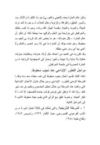 ‫ﻭﻟﻌل ﻋﺎﻟﻡ ﺍﻟﺤﺎﺭﺓ ﺒﺒﻌﺩﻩ )ﺍﻟﻌﻴﻨﻲ ﻭﺍﻟﻐﻴﺒـﻲ( ﺤﻴـﺙ ﺍﻟﺘﻜﻴـﺔ ﻭﺍﻷﻨﺎﺸـﻴﺩ،‬
‫ﻭﺍﻟﺴﻭﺭ ﺍﻟﻌﺘﻴﻕ، ﻭﺍﻟﻘﺭﺍﻓﺔ، ﻭﺍﻟﺯﺍﻭﻴﺔ ﻭﻋﺎﻟﻡ ﺍﻟﺨﻼﺀ، ﺜـﻡ ﺤﻴـﺎﺓ ﺍﻟﺤـﺎﺭﺓ،‬
‫ﺍﻟﻤﻴﻼﺩ ﻭﺍﻟﻤﻭﺕ ﻭﺍﻟﺤﻴﺎﺓ. ﻭﻗﺼﺔ ﺃﺠﻴﺎل ﺍﻟﻔﺘـﻭﺍﺕ، ﻭﺤﻴـﺎﺓ ﺍﻟﺼـﻌﺎﻟﻴﻙ‬
‫ﻭﺍﻟﺤﺭﺍﻓﻴﺵ ﻓﻲ ﻤﺯﺍﻭﺠﺔ ﺒﻴﻥ ﺍﻟﺤﻠﻡ ﻭﺍﻟﻭﺍﻗﻊ، ﻤﻤﺎ ﻴﺠﻌﻠﻨﺎ ﻨﻜﺎﺩ ﺃﻥ ﻨﺫﻜﺭ ﺃﻥ‬
‫ﻋﺎﻟﻡ ﺍﻟﺤﺎﺭﺓ – ﺒﻜل ﻤﻔﺭﺩﺍﺘﻪ- ﻫﻭ ﻤﺎ ﻴﺨﺹ ﺍﻟﻌـﺎﻟﻡ ﺍﻟﺭﻭﺍﺌـﻲ ﻟﻨﺠﻴـﺏ‬
‫ﻤﺤﻔﻭﻅ. ﻭﻫﻭ ﻨﻔﺴﻪ ﻴﺅﻜﺩ ﺃﻥ ﺍﻟﺤﺎﺭﺓ ﻤﺎ ﻫﻲ ﺇﻻ ﺭﻤﺯ ﻟﻤﺼﺭ ﻭﺍﻟﻌﺎﻟﻡ ﻭﻻ‬
                                     ‫ﺃﻋﻨﻲ ﺒﻬﺎ ﺃﻱ ﺭﻤﺯ ﺩﻴﻨﻲ ﻤﻁﻠﻘﺎ.‬
                                      ‫ﹰ‬
‫ﻭﻗﺩ ﺘﻜﺭﺭﺕ ﻓﻲ ﺍﻟﻌﺩﻴﺩ ﻤﻥ ﺃﻋﻤﺎﻟﻪ ﻤﺜل ﺃﻭﻻﺩ ﺤﺎﺭﺘﻨﺎ، ﻭﺤﻜﺎﻴﺎﺕ ﺤﺎﺭﺘﻨﺎ،‬
‫ﺤﻜﺎﻴﺔ ﺒﻼ ﺒﺩﺍﻴﺔ ﻭﻻ ﻨﻬﺎﻴﺔ، ﻭﺃﺨﻴﺭﺍ ﻭﺼل ﺇﻟﻰ ﺍﻟﺴﻴﻤﻔﻭﻨﻴﺔ ﺍﻟﺭﻭﺍﺌﻴﺔ ﻋـﻥ‬
                                ‫ﹰ‬
                              ‫ﺍﻟﺤﺎﺭﺓ ﺍﻟﻤﺼﺭﻴﺔ ﻓﻲ ﻤﻠﺤﻤﺔ ﺍﻟﺤﺭﺍﻓﻴﺵ.‬
               ‫ﻤﺤﻔﻭﻅ:‬    ‫ﻤﺭﺍﺤل ﺍﻟﺘﻁﻭﺭ ﺍﻹﺒﺩﺍﻋﻲ ﻋﻨﺩ ﻨﺠﻴﺏ‬
‫ﺍﻋﺘﺎﺩ ﺍﻟﻨﻘﺎﺩ ﺘﻘﺴﻴﻡ ﺃﻋﻤﺎل ﻨﺠﻴﺏ ﻤﺤﻔﻭﻅ ﺇﻟﻰ ﺘﺼـﻨﻴﻔﺎﺕ ﻤﺤـﺩﺩﺓ ﻭﻓﻘـﺎ‬
‫ﹰ‬
‫ﻟﻠﻤﺭﺤﻠﺔ ﺍﻟﺯﻤﻨﻲ ﻟﺘﻁﻭﺭﻩ ﺍﻹﺒﺩﺍﻋﻲ، ﻭﻤﻥ ﺨﻼل ﺘﻨﺎﻭل ﺍﻷﻋﻤﺎل ﺍﻹﺒﺩﺍﻋﻴﺔ‬
‫ﺍﻟﺘﻲ ﻭﺍﻜﺒﺕ ﻫﺫﻩ ﺍﻟﻤﺭﺤﻠﺔ ﻤﻥ ﺨﻼل ﺘﺤﻠﻴل ﺍﻟﻤﻀﻤﻭﻥ ﻭﺘﻁﺒﻴـﻕ ﻤﻌـﺎﻴﻴﺭ‬
‫ﺍﻟﻨﻘﺩ. ﻭﺇﺫﺍ ﻜﻨﺎ ﻻ ﻨﻭﺍﻓﻕ ﻋﻠﻰ ﻓﺭﺽ ﻗﻭﺍﻟﺏ ﺠﺎﻤﺩﺓ ﻟﻠﺘﺼﻨﻴﻑ ﺇﻻ ﺃﻨﻨـﺎ ﻻ‬
‫ﻨﻨﻜﺭ ﺃﻫﻤﻴﺘﻪ. ﻭﻋﻤﻭﻤﺎ ﻨﺘﻔﻕ ﻤﻊ ﺍﻟﺭﺃﻱ ﺍﻟﺫﻱ ﻴﻘﺴﻡ ﺤﻴﺎﺓ ﻤﺤﻔﻭﻅ ﺍﻷﺩﺒﻴـﺔ‬
                                           ‫ﹰ‬
                                               ‫ﺇﻟﻰ ﺍﻟﻤﺭﺍﺤل ﺍﻟﺘﺎﻟﻴﺔ:‬
‫١ – ﺍﻟﻤﺭﺤﻠﺔ ﺍﻟﺘﺎﺭﻴﺨﻴﺔ: ﻭﺍﻟﺘﻲ ﺘﻤﺜﻠﺕ ﻓﻲ ﺜﻼﺜﺔ ﺃﻋﻤﺎل ﺃﺩﺒﻴـﺔ ﻤـﻥ‬
‫ﺍﻷﺩﺏ ﺍﻟﻔﺭﻋﻭﻨﻲ ﺍﻟﻘﺩﻴﻡ ﻭﻫﻲ: ﻋﺒﺙ ﺍﻷﻗﺩﺍﺭ ٩٣٩١، ﺭﺍﺩﻭﺒﻴﺱ ٣٤٩١،‬
                                              ‫ﻭﻜﻔﺎﺡ ﻁﻴﺒﺔ ٤٤٩١.‬
 