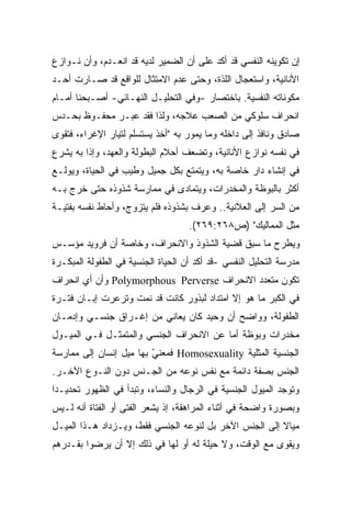 ‫ﺇﻥ ﺘﻜﻭﻴﻨﻪ ﺍﻟﻨﻔﺴﻲ ﻗﺩ ﺃﻜﺩ ﻋﻠﻰ ﺃﻥ ﺍﻟﻀﻤﻴﺭ ﻟﺩﻴﻪ ﻗﺩ ﺍﻨﻌـﺩﻡ، ﻭﺃﻥ ﻨـﻭﺍﺯﻉ‬
‫ﺍﻷﻨﺎﻨﻴﺔ، ﻭﺍﺴﺘﻌﺠﺎل ﺍﻟﻠﺫﺓ، ﻭﺤﺘﻰ ﻋﺩﻡ ﺍﻻﻤﺘﺜﺎل ﻟﻠﻭﺍﻗﻊ ﻗﺩ ﺼـﺎﺭﺕ ﺃﺤـﺩ‬
‫ﻤﻜﻭﻨﺎﺘﻪ ﺍﻟﻨﻔﺴﻴﺔ. ﺒﺎﺨﺘﺼﺎﺭ -ﻭﻓﻲ ﺍﻟﺘﺤﻠﻴـل ﺍﻟﻨﻬـﺎﺌﻲ- ﺃﺼـﺒﺤﻨﺎ ﺃﻤـﺎﻡ‬
‫ﺍﻨﺤﺭﺍﻑ ﺴﻠﻭﻜﻲ ﻤﻥ ﺍﻟﺼﻌﺏ ﻋﻼﺠﻪ، ﻭﻟﺫﺍ ﻓﻘﺩ ﻋﺒـﺭ ﻤﺤﻔـﻭﻅ ﺒﺤـﺩﺱ‬
‫ﺼﺎﺩﻕ ﻭﻨﺎﻓﺫ ﺇﻟﻰ ﺩﺍﺨﻠﻪ ﻭﻤﺎ ﻴﻤﻭﺭ ﺒﻪ "ﺃﺨﺫ ﻴﺴﺘﺴﻠﻡ ﻟﺘﻴﺎﺭ ﺍﻹﻏﺭﺍﺀ، ﻓﺘﻘﻭﻯ‬
‫ﻓﻲ ﻨﻔﺴﻪ ﻨﻭﺍﺯﻉ ﺍﻷﻨﺎﻨﻴﺔ، ﻭﺘﻀﻌﻑ ﺃﺤﻼﻡ ﺍﻟﺒﻁﻭﻟﺔ ﻭﺍﻟﻌﻬﺩ، ﻭﺇﺫﺍ ﺒﻪ ﻴﺸﺭﻉ‬
‫ﻓﻲ ﺇﻨﺸﺎﺀ ﺩﺍﺭ ﺨﺎﺼﺔ ﺒﻪ، ﻭﻴﺘﻤﺘﻊ ﺒﻜل ﺠﻤﻴل ﻭﻁﻴﺏ ﻓﻲ ﺍﻟﺤﻴﺎﺓ، ﻭﻴﻭﻟـﻊ‬
‫ﺃﻜﺜﺭ ﺒﺎﻟﺒﻭﻅﺔ ﻭﺍﻟﻤﺨﺩﺭﺍﺕ، ﻭﻴﺘﻤﺎﺩﻯ ﻓﻲ ﻤﻤﺎﺭﺴﺔ ﺸﺫﻭﺫﻩ ﺤﺘﻰ ﺨﺭﺝ ﺒـﻪ‬
‫ﻤﻥ ﺍﻟﺴﺭ ﺇﻟﻰ ﺍﻟﻌﻼﻨﻴﺔ.. ﻭﻋﺭﻑ ﺒﺸﺫﻭﺫﻩ ﻓﻠﻡ ﻴﺘﺯﻭﺝ، ﻭﺃﺤﺎﻁ ﻨﻔﺴﻪ ﺒﻔﺘﻴـﺔ‬
                                    ‫ﻤﺜل ﺍﻟﻤﻤﺎﻟﻴﻙ" )ﺹ٨٦٢:٩٦٢(.‬
‫ﻭﻴﻁﺭﺡ ﻤﺎ ﺴﺒﻕ ﻗﻀﻴﺔ ﺍﻟﺸﺫﻭﺫ ﻭﺍﻻﻨﺤﺭﺍﻑ، ﻭﺨﺎﺼﺔ ﺃﻥ ﻓﺭﻭﻴﺩ ﻤﺅﺴـﺱ‬
‫ﻤﺩﺭﺴﺔ ﺍﻟﺘﺤﻠﻴل ﺍﻟﻨﻔﺴﻲ -ﻗﺩ ﺃﻜﺩ ﺃﻥ ﺍﻟﺤﻴﺎﺓ ﺍﻟﺠﻨﺴﻴﺔ ﻓﻲ ﺍﻟﻁﻔﻭﻟﺔ ﺍﻟﻤﺒﻜـﺭﺓ‬
‫ﺘﻜﻭﻥ ﻤﺘﻌﺩﺩ ﺍﻻﻨﺤﺭﺍﻑ ‪ Polymorphous Perverse‬ﻭﺃﻥ ﺃﻱ ﺍﻨﺤﺭﺍﻑ‬
‫ﻓﻲ ﺍﻟﻜﺒﺭ ﻤﺎ ﻫﻭ ﺇﻻ ﺍﻤﺘﺩﺍﺩ ﻟﺒﺫﻭﺭ ﻜﺎﻨﺕ ﻗﺩ ﻨﻤﺕ ﻭﺘﺭﻋﺭﺕ ﺇﺒـﺎﻥ ﻓﺘـﺭﺓ‬
‫ﺍﻟﻁﻔﻭﻟﺔ، ﻭﻭﺍﻀﺢ ﺃﻥ ﻭﺤﻴﺩ ﻜﺎﻥ ﻴﻌﺎﻨﻲ ﻤﻥ ﺇﻏـﺭﺍﻕ ﺠﻨﺴـﻲ ﻭﺇﺩﻤـﺎﻥ‬
‫ﻤﺨﺩﺭﺍﺕ ﻭﺒﻭﻅﺔ ﺃﻤﺎ ﻋﻥ ﺍﻻﻨﺤﺭﺍﻑ ﺍﻟﺠﻨﺴﻲ ﻭﺍﻟﻤﺘﻤﺜـل ﻓـﻲ ﺍﻟﻤﻴـﻭل‬
‫ﺍﻟﺠﻨﺴﻴﺔ ﺍﻟﻤﺜﻠﻴﺔ ‪ Homosexuality‬ﻓﻤﻌﻨﻲ ﺒﻬﺎ ﻤﻴل ﺇﻨﺴﺎﻥ ﺇﻟﻰ ﻤﻤﺎﺭﺴﺔ‬
                         ‫ّ‬
‫ﺍﻟﺠﻨﺱ ﺒﺼﻔﺔ ﺩﺍﺌﻤﺔ ﻤﻊ ﻨﻔﺱ ﻨﻭﻋﻪ ﻤﻥ ﺍﻟﺠـﻨﺱ ﺩﻭﻥ ﺍﻟﻨـﻭﻉ ﺍﻵﺨـﺭ.‬
‫ﻭﺘﻭﺠﺩ ﺍﻟﻤﻴﻭل ﺍﻟﺠﻨﺴﻴﺔ ﻓﻲ ﺍﻟﺭﺠﺎل ﻭﺍﻟﻨﺴﺎﺀ، ﻭﺘﺒﺩﺃ ﻓﻲ ﺍﻟﻅﻬﻭﺭ ﺘﺤﺩﻴـﺩﺍ‬
‫ﹰ‬
‫ﻭﺒﺼﻭﺭﺓ ﻭﺍﻀﺤﺔ ﻓﻲ ﺃﺜﻨﺎﺀ ﺍﻟﻤﺭﺍﻫﻘﺔ، ﺇﺫ ﻴﺸﻌﺭ ﺍﻟﻔﺘﻰ ﺃﻭ ﺍﻟﻔﺘﺎﺓ ﺃﻨﻪ ﻟـﻴﺱ‬
‫ﻤﻴﺎﻻ ﺇﻟﻰ ﺍﻟﺠﻨﺱ ﺍﻵﺨﺭ ﺒل ﻟﻨﻭﻋﻪ ﺍﻟﺠﻨﺴﻲ ﻓﻘﻁ، ﻭﻴـﺯﺩﺍﺩ ﻫـﺫﺍ ﺍﻟﻤﻴـل‬
                                                        ‫ﹰ‬
‫ﻭﻴﻘﻭﻯ ﻤﻊ ﺍﻟﻭﻗﺕ، ﻭﻻ ﺤﻴﻠﺔ ﻟﻪ ﺃﻭ ﻟﻬﺎ ﻓﻲ ﺫﻟﻙ ﺇﻻ ﺃﻥ ﻴﺭﻀﻭﺍ ﺒﻘـﺩﺭﻫﻡ‬
 