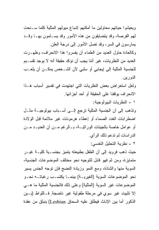 ‫ﻭﻴﻌﻴﺸﻭﺍ ﺤﻴﺎﺘﻬﻡ ﻤﺤﺎﻭﻟﻴﻥ ﻤﺎ ﺃﻤﻜﻨﻬﻡ ﺇﺸﺒﺎﻉ ﻤﻴﻭﻟﻬﻡ ﺍﻟﻤﺜﻠﻴﺔ ﻜﻠﻤﺎ ﺴـﻨﺤﺕ‬
‫ﻟﻬﻡ ﺍﻟﻔﺭﺼﺔ، ﻭﻗﺩ ﻴﺘﻀﺎﻴﻘﻭﻥ ﻤﻥ ﻫﺫﻩ ﺍﻷﻤﻭﺭ ﻭﻗﺩ ﻴﺴـﻠﻤﻭﻥ ﺒﻬـﺎ ﻭﻗـﺩ‬
              ‫ﻴﻤﺎﺭﺴﻭﻥ ﻓﻲ ﺍﻟﺴﺭ، ﻭﻗﺩ ﺘﺼل ﺍﻷﻤﻭﺭ ﺇﻟﻰ ﺩﺭﺠﺔ ﺍﻟﻌﻠﻥ.‬
‫ﻭﻜﺎﻟﻌﺎﺩﺓ ﺤﺎﻭل ﺍﻟﻌﺩﻴﺩ ﻤﻥ ﺍﻟﻌﻠﻤﺎﺀ ﺃﻥ ﻴﻔﺴﺭﻭﺍ ﻫﺫﺍ ﺍﻻﻨﺤﺭﺍﻑ، ﻭﻅﻬـﺭﺕ‬
‫ﺍﻟﻌﺩﻴﺩ ﻤﻥ ﺍﻟﻨﻅﺭﻴﺎﺕ، ﻏﻴﺭ ﺃﻨﻨﺎ ﻴﺠﺏ ﺃﻥ ﻨﺅﻜﺩ ﺤﻘﻴﻘﺔ ﺃﻨﻪ ﻻ ﻴﻭﺠﺩ ﺘﻘﺴـﻴﻡ‬
‫ﻟﻠﺠﻨﺴﻴﺔ ﺍﻟﻤﺜﻠﻴﺔ ﺇﻟﻰ ﺇﻴﺠﺎﺒﻲ ﺃﻭ ﺴﻠﺒﻲ ﻷﻥ ﺍﻟﺸـﺨﺹ ﻴﻤﻜـﻥ ﺃﻥ ﻴﻠﻌـﺏ‬
                                                        ‫ﺍﻟﺩﻭﺭﻴﻥ.‬
‫ﻭﻟﻌل ﺍﺴﺘﻌﺭﺍﺽ ﺒﻌﺽ ﺍﻟﻨﻅﺭﻴﺎﺕ ﺍﻟﺘﻲ ﺍﺠﺘﻬﺩﺕ ﻓﻲ ﺘﻔﺴﻴﺭ ﺃﺴﺒﺎﺏ ﻫـﺫﺍ‬
                       ‫ﺍﻻﻨﺤﺭﺍﻑ ﻴﻭﻗﻔﻨﺎ ﻋﻠﻰ ﺍﻟﺤﻘﻴﻘﺔ ﺃﻭ ﺃﺤﺩ ﺃﺠﺯﺍﺌﻬﺎ.‬
                                        ‫١ - ﺍﻟﻨﻅﺭﻴﺎﺕ ﺍﻟﺒﻴﻭﻟﻭﺠﻴﺔ:‬
‫ﻭﺘﺫﻫﺏ ﺇﻟﻰ ﺃﻥ ﺍﻟﺠﻨﺴﻴﺔ ﺍﻟﻤﺜﻠﻴﺔ ﺘﺭﺠﻊ ﺇﻟـﻰ ﺃﺴـﺒﺎﺏ ﺒﻴﻭﻟﻭﺠﻴـﺔ ﻤﺜـل‬
‫ﺍﻀﻁﺭﺍﺒﺎﺕ ﺍﻟﻐﺩﺩ ﺍﻟﺼﻤﺎﺀ ﺃﻭ ﺇﻋﻁﺎﺀ ﻫﺭﻤﻭﻨﺎﺕ ﻏﻴﺭ ﻤﻼﺌﻤﺔ ﻗﺒل ﺍﻟﻭﻻﺩﺓ‬
‫ﺃﻭ ﻋﻭﺍﻤل ﺨﺎﺼﺔ ﺒﺎﻟﺠﻴﻨﺎﺕ ﺍﻟﻭﺭﺍﺜﻴـﺔ، ﺒـﺎﻟﺭﻏﻡ ﻤـﻥ ﺃﻥ ﺍﻟﻌﺩﻴـﺩ ﻤـﻥ‬
                                     ‫ﺍﻟﺩﺭﺍﺴﺎﺕ ﻟﻡ ﺘﺩﻋﻡ ﺫﻟﻙ ﺍﻟﺭﺃﻱ.‬
                                      ‫٢ - ﻨﻅﺭﻴﺔ ﺍﻟﺘﺤﻠﻴل ﺍﻟﻨﻔﺴﻲ:‬
‫ﺤﻴﺙ ﺫﻫﺏ ﻓﺭﻭﻴﺩ ﺇﻟﻰ ﺃﻥ ﺍﻟﻁﻔل ﺒﻁﺒﻴﻌﺘﻪ ﻴﺘﻤﻴﺯ ﺒﺠﻨﺴـﻴﺔ ﻜﻠﻴـﺔ ﻏﻴـﺭ‬
‫ﻤﺘﻤﺎﻴﺯﺓ، ﻭﻤﻥ ﺜﻡ ﻓﻬﻭ ﻗﺎﺒل ﻟﻠﺘﻭﺠﻴﻪ ﻨﺤﻭ ﻤﺨﺘﻠﻑ ﺍﻟﻤﻭﻀﻭﻋﺎﺕ ﺍﻟﺠﻨﺴﻴﺔ،‬
‫ﺍﻟﺴﻭﻴﺔ ﻤﻨﻬﺎ ﻭﺍﻟﺸﺎﺫﺓ، ﻭﻤﻊ ﺍﻟﻨﻤﻭ ﻭﺯﻴﺎﺩﺓ ﺍﻟﻨﻀﺞ ﻓﺈﻥ ﺘﻭﺠﻪ ﺍﻟﺠﻨﺱ ﻴﺴﻴﺭ‬
‫ﻨﺤﻭ ﺍﻟﻤﻭﻀﻭﻋﺎﺕ ﺍﻟﺴﻭﻴﺔ )ﺍﻟﻐﻴﺭﻴـﺔ( ﺒﻴﻨﻤـﺎ ﻴﻜﺘﺴـﺏ ﺭﻏﺒﺎﺘـﻪ ﻨﺤـﻭ‬
‫ﺍﻟﻤﻭﻀﻭﻋﺎﺕ ﻏﻴﺭ ﺍﻟﺴﻭﻴﺔ )ﺍﻟﻤﺜﻠﻴﺔ( ﻭﻋﻠﻰ ﺫﻟﻙ ﻓﺎﻟﺠﻨﺴﻴﺔ ﺍﻟﻤﺜﻠﻴﺔ ﻤﺎ ﻫـﻲ‬
‫ﺇﻻ ﺘﺜﺒﻴﺕ ﻏﻴﺭ ﺴﻭﻱ ﻓﻲ ﻤﺭﺤﻠﺔ ﻁﻔﻭﻟﻴﺔ ﻏﻴﺭ ﻨﺎﻀﺠﺔ, ﻓـﺎﻟﻠﻭﺍﻁ )ﺒـﻴﻥ‬
‫ﺍﻟﺫﻜﻭﺭ ﺃﻤﺎ ﺒﻴﻥ ﺍﻹﻨﺎﺙ ﻓﻴﻁﻠﻕ ﻋﻠﻴﻪ ﺍﻟﺴﺤﺎﻕ ‪ (Lesbian‬ﻴﻨﺒﺜﻕ ﻤﻥ ﻋﻘﺩﺓ‬
 