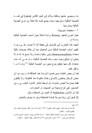 ‫ﺒﻪ، ﻭﺴﻴﺼﻴﺭ ﻤﺘﻨﺒﻬﺎ ﻭﻤﺘﻠﻔﺘﺎ ﻭﺒﺂﻻﻡ ﺇﻟﻰ ﺍﻟﻤﻴل ﺍﻟﻜﺎﻤﻥ ‪ Latent‬ﻓﻲ ﻨﻔﺴـﻪ‬
                                       ‫ﹰ‬       ‫ﹰ‬
‫ﻟﻠﺠﻨﺴﻴﺔ ﺍﻟﻤﺜﻠﻴﺔ، ﻭﺘﺩﺭﻴﺠﻴﺎ ﺴﻭﻑ ﻴﻀﻊ ﻨﻔﺴﻪ ﺒﺄﻨﻪ ﻓﻌﻼ ﻤﻥ ﺫﻭﻱ ﺍﻟﺠﻨﺴﻴﺔ‬
               ‫ﹰ‬                     ‫ﹰ‬
                                                                      ‫ﺍﻟﻤﺜﻠﻴﺔ ﻭﻴﻤﺎﺭﺴﻬﺎ.‬
                                                              ‫٦ - ﻤﻌﻁﻴﺎﺕ ﺘﺠﺭﻴﺒﻴﺔ:‬
‫ﺤﻴﺙ ﺃﺠﺭﻯ ﺍﻟﻤﻌﻬﺩ ‪ Kinsey‬ﺩﺭﺍﺴﺔ ﺸﺎﻤﻠﺔ ﺤﻭل ﺃﺴﺒﺎﺏ ﺍﻟﺠﻨﺴﻴﺔ ﺍﻟﻤﺜﻠﻴﺔ‬
                                                                                ‫)١٨٩١(.‬
‫ﺍﻨﺘﻬﺕ ﻫﺫﻩ ﺍﻟﺘﺠﺎﺭﺏ ﺇﻟﻰ ﺍﻟﺘﻭﺼل ﺇﻟﻰ ﺤﻘﻴﻘﺔ ﺃﻨﻨﺎ ﻻ ﻨﻌﺭﻑ ﻋﻠـﻰ ﻭﺠـﻪ‬
‫ﺍﻟﻴﻘﻴﻥ ﺃﺴﺒﺎﺏ ﺍﻟﺠﻨﺴﻴﺔ ﺍﻟﻤﺜﻠﻴﺔ ﻭﻤﻥ ﺍﻟﻤﺤﺘﻤل ﺠﺩﺍ ﺃﻥ ﻫﻨﺎﻙ ﺠﻨﺴﻴﺎﺕ ﻤﺜﻠﻴﺔ‬
                     ‫ﹰ‬
‫ﻤﺘﻌﺩﺩﺓ ‪ Homosexualities‬ﻭﻟﻴﺱ ﻤﺜﻠﻴﺔ ﻭﺍﺤﺩﺓ، ﻭﺇﺫﺍ ﺼﺢ ﺫﻟـﻙ ﻓـﻼ‬
‫ﻴﻨﺒﻐﻲ ﺃﻥ ﻨﺘﻭﻗﻊ ﻭﺠﻭﺩ ﺴﺒﺏ ﻭﺍﺤﺩ ﻟﻠﺠﻨﺴﻴﺔ ﺍﻟﻤﺜﻠﻴﺔ، ﺒـل ﻫـﻲ ﺃﺴـﺒﺎﺏ‬
                ‫)١(‬
‫ﻭﻫـﺫﺍ ﻤـﺎ‬             ‫ﻤﺘﻌﺩﺩﺓ، ﻜل ﻤﻨﻬﺎ ﻴﺘﻌﻠﻕ ﺒﻨﻭﻉ ﻤﻌﻴﻥ ﻤﻥ ﺍﻟﺠﻨﺴﻴﺔ ﺍﻟﻤﺜﻠﻴﺔ‬
                                                                             ‫ﻨﻭﺍﻓﻕ ﻋﻠﻴﻪ.‬
‫ﻜﻤﺎ ﺃﻥ ﺒﻌﺽ ﺍﻟﻌﻠﻤﺎﺀ ﻤﻤﻥ ﺘﺼﺩﻭﺍ ﻟﺩﺭﺍﺴﺔ ﻫﺫﻩ ﺍﻟﻤﺸﻜﻠﺔ ﻗـﺩ ﻭﺠـﺩﻭﺍ ﺃﻥ‬
‫ﺒﻌﺽ ﺍﻟﺭﺠﺎل ﻴﻨﺩﻓﻌﻭﻥ ﻹﺸﺒﺎﻉ ﺭﻏﺒﺎﺕ ﻤﻜﺒﻭﺘﺔ ﻤﻨﺫ ﺍﻟﻁﻔﻭﻟﺔ، ﻭﻻ ﻴﻜﺘﻔﻭﻥ‬
‫ﻓﻘﻁ ﺒﻤﻤﺎﺭﺴﺔ ﺍﻟﺠﻨﺱ ﺒﺸﺫﻭﺫﻩ، ﺒل ﻟﻭﺤﻅ ﺍﻨﺘﺸﺎﺭ ﺍﻟﺸﺫﻭﺫ ﺍﻟﺠﻨﺴـﻲ ﺒـﻴﻥ‬
                      ‫ﺍﻟﻤﺩﻤﻨﻴﻥ ﻋﻠﻰ ﺃﻨﻭﺍﻉ ﻤﻌﻴﻨﺔ ﻤﻥ ﺍﻟﻤﻨﺒﻬﺎﺕ ﺃﻭ ﺍﻟﻤﺨﺩﺭﺍﺕ.‬
                   ‫ﻜﻤﺎ ﺃﻥ ﺍﻹﺩﻤﺎﻥ ‪ Addiction‬ﻟﻪ ﺍﻟﻌﺩﻴﺩ ﻤﻥ ﺍﻟﻤﺤﻜﺎﺕ ﻤﺜل:‬
      ‫)ﺃ( ﺍﻟﻤﻴل ﺇﻟﻰ ﺯﻴﺎﺩﺓ ﺠﺭﻋﺔ ﺍﻟﻤﺎﺩﺓ ﺍﻟﻤﺘﻌﺎﻁﺎﺓ ﻭﻫﻭ ﻤﺎ ﻴﻌﺭﻑ ﺒﺎﻟﺘﺤﻤل.‬

                                                                                   ‫)١( ﺭﺍﺠﻊ:‬
‫)ﺃ( ﻋﺒﺩ ﺍﻟﺭﺀﻭﻑ ﺜﺎﺒﺕ: "ﻤﻔﻬﻭﻡ ﺍﻟﻁﺏ ﺍﻟﻨﻔﺴﻲ"، ٣٩٩١، ﺍﻟﺒﺎﺏ ﺍﻟﺴـﺎﺩﺱ "ﺍﻻﻀـﻁﺭﺍﺒﺎﺕ ﺍﻟﺠﻨﺴـﻴﺔ"،‬
                                                                ‫ﻤﻁﺎﺒﻊ ﺍﻷﻫﺭﺍﻡ - ﺍﻟﻘﺎﻫﺭﺓ.‬
‫)ﺏ( ﻤﺤﻤﺩ ﺴﻤﻴﺭ ﻓﺭﺝ: "ﺍﻟﺠﻨﺴﻴﺔ ﺍﻟﻤﺜﻠﻴﺔ ﻭﺍﻟﻌﻨﺔ" - ﺩﺭﺍﺴﺔ ﺤﺎﻟﺔ ﻓﻲ ﺒﺤﻭﺙ: ﺍﻟﻤﺅﺘﻤﺭ ﺍﻟﺴﻨﻭﻱ ﺍﻟﺴﺎﺩﺱ‬
    ‫ﻟﻌﻠﻡ ﺍﻟﻨﻔﺱ ﻓﻲ ﻤﺼﺭ، ٠٩٩١، ﺍﻟﺠﺯﺀ ﺍﻷﻭل )ﺹ١٣٢:٨٤٢( ﺍﻟﻨﺎﺸﺭ "ﻤﻜﺘﺒﺔ ﺍﻷﻨﺠﻠﻭ" - ﺍﻟﻘﺎﻫﺭﺓ.‬
 