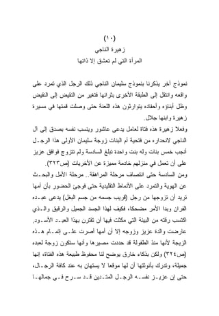 ‫)٠١(‬
                         ‫ﺯﻫﻴﺭﺓ ﺍﻟﻨﺎﺠﻲ‬
                  ‫ﺍﻟﻤﺭﺃﺓ ﺍﻟﺘﻲ ﻟﻡ ﺘﻌﺸﻕ ﺇﻻ ﺫﺍﺘﻬﺎ‬


‫ﻨﻤﻭﺫﺝ ﺁﺨﺭ ﻴﺫﻜﺭﻨﺎ ﺒﻨﻤﻭﺫﺝ ﺴﻠﻴﻤﺎﻥ ﺍﻟﻨﺎﺠﻲ ﺫﻟﻙ ﺍﻟﺭﺠل ﺍﻟﺫﻱ ﺘﻤﺭﺩ ﻋﻠﻰ‬
‫ﻭﺍﻗﻌﻪ ﻭﺍﻨﺘﻘل ﺇﻟﻰ ﺍﻟﻁﺒﻘﺔ ﺍﻷﺨﺭﻯ ﺒﺜﺭﺍﺌﻬﺎ ﻓﺘﻐﻴﺭ ﻤﻥ ﺍﻟﻨﻘﻴﺽ ﺇﻟﻰ ﺍﻟﻨﻘﻴﺽ‬
‫ﻭﻅل ﺃﺒﻨﺎﺅﻩ ﻭﺃﺤﻔﺎﺩﻩ ﻴﺘﻭﺍﺭﺜﻭﻥ ﻫﺫﻩ ﺍﻟﻠﻌﻨﺔ ﺤﺘﻰ ﻭﺼﻠﺕ ﻗﻤﺘﻬﺎ ﻓﻲ ﻤﺴﻴﺭﺓ‬
                                                 ‫ﺯﻫﻴﺭﺓ ﻭﺍﺒﻨﻬﺎ ﺠﻼل.‬
‫ﻭﻓﻌﻼ ﺯﻫﻴﺭﺓ ﻫﺫﻩ ﻓﺘﺎﺓ ﻟﻌﺎﻤل ﻴﺩﻋﻰ ﻋﺎﺸﻭﺭ ﻭﻴﻨﺴﺏ ﻨﻔﺴﻪ ﺒﺼﺩﻕ ﺇﻟﻰ ﺁل‬
                                                       ‫ﹰ‬
‫ﺍﻟﻨﺎﺠﻲ ﻻﻨﺤﺩﺍﺭﻩ ﻤﻥ ﻓﺘﺤﻴﺔ ﺃﻡ ﺍﻟﺒﻨﺎﺕ ﺯﻭﺠﺔ ﺴﻠﻴﻤﺎﻥ ﺍﻷﻭﻟﻰ ﻫﺫﺍ ﺍﻟﺭﺠـل‬
‫ﺃﻨﺠﺏ ﺨﻤﺱ ﺒﻨﺎﺕ ﻭﻟﻪ ﺒﻨﺕ ﻭﺍﺤﺩﺓ ﺘﺒﻠﻎ ﺍﻟﺴﺎﺩﺴﺔ ﻭﻟﻡ ﺘﺘﺯﻭﺝ ﻓﻭﺍﻓﻕ ﻋﺯﻴﺯ‬
     ‫ﻋﻠﻰ ﺃﻥ ﺘﻌﻤل ﻓﻲ ﻤﻨﺯﻟﻬﻡ ﺨﺎﺩﻤﺔ ﻤﻤﻴﺯﺓ ﻋﻥ ﺍﻷﺨﺭﻴﺎﺕ )ﺹ٣٢٣(.‬
‫ﻭﻤﻥ ﺍﻟﺴﺎﺩﺴﺔ ﺤﺘﻰ ﺍﻨﺘﺼﺎﻑ ﻤﺭﺤﻠﺔ ﺍﻟﻤﺭﺍﻫﻘﺔ.. ﻤﺭﺤﻠﺔ ﺍﻷﻤل ﻭﺍﻟﺒﺤـﺙ‬
‫ﻋﻥ ﺍﻟﻬﻭﻴﺔ ﻭﺍﻟﺘﻤﺭﺩ ﻋﻠﻰ ﺍﻷﻨﻤﺎﻁ ﺍﻟﺘﻘﻠﻴﺩﻴﺔ ﺤﺘﻰ ﻓﻭﺠﺊ ﺍﻟﺤﻀﻭﺭ ﺒﺄﻥ ﺃﻤﻬﺎ‬
‫ﺘﺭﻴﺩ ﺃﻥ ﺘﺯﻭﺠﻬﺎ ﻤﻥ ﺭﺠل )ﻗﺭﻴﺏ ﺠﺴﻤﻪ ﻤﻥ ﺠﺴﻡ ﺍﻟﺒﻐل( ﻴﺩﻋﻰ ﻋﺒـﺩﻩ‬
‫ﺍﻟﻔﺭﺍﻥ ﻭﺒﺩﺍ ﺍﻷﻤﺭ ﻤﻀﺤﻜﹰ، ﻓﻜﻴﻑ ﻟﻬﺫﺍ ﺍﻟﺠﺴﺩ ﺍﻟﺠﻤﻴل ﻭﺍﻟﺭﻗﻴﻕ ﻭﺍﻟـﺫﻱ‬
                                       ‫ﺎ‬
‫ﺍﻜﺘﺴﺏ ﺭﻗﺘﻪ ﻤﻥ ﺍﻟﺒﻴﺌﺔ ﺍﻟﺘﻲ ﻤﻜﺜﺕ ﻓﻴﻬﺎ ﺃﻥ ﺘﻘﺘﺭﻥ ﺒﻬﺫﺍ ﺍﻟﻌﺒـﺩ ﺍﻷﺴـﻭﺩ,‬
‫ﻋﺎﺭﻀﺕ ﻭﺍﻟﺩﺓ ﻋﺯﻴﺯ ﻭﺯﻭﺠﻪ ﺇﻻ ﺃﻥ ﺃﻤﻬﺎ ﺃﺼﺭﺕ ﻋﻠـﻰ ﺇﺘﻤـﺎﻡ ﻫـﺫﻩ‬
‫ﺍﻟﺯﻴﺠﺔ ﻷﻨﻬﺎ ﻤﻨﺫ ﺍﻟﻁﻔﻭﻟﺔ ﻗﺩ ﺤﺩﺩﺕ ﻤﺼﻴﺭﻫﺎ ﻭﺃﻨﻬﺎ ﺴﺘﻜﻭﻥ ﺯﻭﺠﺔ ﻟﻌﺒﺩﻩ‬
‫)ﺹ٤٢٣( ﻭﻟﻜﻥ ﺒﺫﻜﺎﺀ ﺨﺎﺭﻕ ﻴﻭﻀﺢ ﻟﻨﺎ ﻤﺤﻔﻭﻅ ﻁﺒﻴﻌﺔ ﻫﺫﻩ ﺍﻟﻔﺘﺎﺓ، ﺇﻨﻬﺎ‬
‫ﺠﻤﻴﻠﺔ، ﻭﺘﺩﺭﻙ ﺒﺄﻨﻭﺜﺘﻬﺎ ﺃﻥ ﻟﻬﺎ ﻤﻭﻗﻌﺎ ﻻ ﻴﺴﺘﻬﺎﻥ ﺒﻪ ﻋﻨﺩ ﻜﺎﻓﺔ ﺍﻟﺭﺠـﺎل،‬
                              ‫ﹰ‬
‫ﺤﺘﻰ ﺇﻥ ﻋﺯﻴـﺯ ﻨﻔﺴـﻪ ﺍﻟﺭﺠـل ﺍﻟﻤﺘـﺩﻴﻥ ﻗـﺩ ﺴـﺭﺡ ﻓـﻲ ﺠﻤﺎﻟﻬـﺎ‬
 