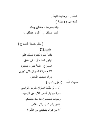 ‫ﺍﻟﻁﻔـل : ﻭﺤﺎﺠﺔ ﺘﺎﻨﻴﺔ .‬
                               ‫ﺍﻟﺤﻜﻭﺍﺘﻰ : ) ﺒﻬﻤﺔ (‬
         ‫ﻴﺎﻟﻪ ﺒﺴﺭﻋﺔ ، ﻤﻌﺩﺵ ﻭﻗﺕ‬
    ‫ﺍﻟﻨﻭﺭ ﻫﻴﻁﻔﻰ ... ﺍﻟﻨﻭﺭ ﻫﻴﻁﻔﻰ .‬


‫) ﺘﻅﻠﻡ ﺨﺸﺒﺔ ﺍﻟﻤﺴﺭﺡ (‬
                 ‫ﻤﺸﻬﺩ )٢(‬
   ‫ﺒﻘﻌﺔ ﻀﻭﺀ ﻜﺒﻴﺭﺓ ﺘﺴﻠﻁ ﻋﻠﻰ‬
    ‫ﺩﻴﻜﻭﺭ ﻟﺴﺩ ﻤﺄﺭﺏ ﻓﻰ ﻋﻤﻕ‬
  ‫ﺍﻟﻤﺴﺭﺡ . ﺒﻘﻌﺔ ﻀﻭﺀ ﺼﻐﻴﺭﺓ‬
‫ﺘﺘﺎﺒﻊ ﺤﺭﻜﺔ ﺍﻟﻔﺌﺭﺍﻥ ﺍﻟﺘﻰ ﺘﺠﺭﻯ‬
         ‫ﻭﺭﺍﺀ ﺒﻌﻀﻬﺎ ﺍﻟﺒﻌﺽ‬
                       ‫ﺼﻭﺕ ﺍﻟﺴﺩ : ) ﺒﺤﺯﻥ ﺸﺩﻴﺩ (‬
  ‫ﺁﻩ .. ﻟﻭ ﻅﻠﺕ ﺍﻟﻔﺌﺭﺍﻥ ﺘﻘﺭﺽ ﻗﻭﺍﺌﻤﻰ‬
   ‫ﺴﻭﻑ ﻴﻨﻬﺎﺭ ﺃﺴﻤﻰ ﻟﻸﺒﺩ ﻤﻥ ﺍﻟﻭﺠﻭﺩ‬
      ‫ﻭﺴﻭﻑ ﺘﺼﺒﺤﻭﻥ ﺒﻼ ﺴﺩ ﻴﺤﻤﻴﻜﻡ‬
          ‫ﺃﺸﻌﺭ ﺒﺄﻟﻡ ﺸﺩﻴﺩ ﻴﺄﻜل ﻋﻅﻤﻰ‬
       ‫ﺃﻻ ﻤﻥ ﺩﻭﺍﺀ ﻴﺸﻔﻴﻨﻰ ﻤﻥ ﺍﻷﻟﻡ ؟‬
 