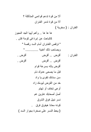 ‫ﺃﻻ ﻤﻥ ﻗﻭﺓ ﺘﺩﻋﻡ ﻗﻭﺍﺌﻤﻰ ﺍﻟﻤﺘﺂﻜﻠﺔ ؟‬
                 ‫ﺃﻻ ﻤﻥ ﻗﻭﺓ ﺘﺩﻤﺭ ﺍﻟﻔﺌﺭﺍﻥ‬
                                    ‫ﺍﻟﻔﺌﺭﺍﻥ : ) ﺴﺨﺭﻴﺔ (‬
‫ﻫﺎ ﻫﺎ ﻫﺎ .. ﻭﺃﻫﻡ ﺃﻴﻬﺎ ﺍﻟﺠﺩ ﺍﻟﻌﺠﻭﺯ‬
 ‫ﻜﺎﻟﺒﺎﺤﺙ ﻋﻥ ﺇﺒﺭﺓ ﻓﻰ ﻜﻭﻤﺔ ﻗﺵ .‬
      ‫" ﺘﺭﻗﺹ ﺍﻟﻔﺌﺌﺭﺍﻥ ﺃﻤﺎﻡ ﺍﻟﺴﺩ ﺭﻗﺼﺔ "‬
       ‫ﻭﻴﺼﺎﺤﺏ ﺫﻟﻙ ﺃﻏﻨﻴﺔ ............ "‬
  ‫ﺃﻗﺭﺽ .‬                ‫ﺃﻗﺭﺽ .. ﺃﻗﺭﺽ‬          ‫ﺍﻟﻔﺌﺭﺍﻥ :‬
  ‫ﺃﻗﺭﺽ .‬                ‫ﺃﻗﺭﺽ .. ﺃﻗﺭﺽ‬
                 ‫ﺃﻗﺭﺽ ﻴﺎﻟﻪ ﺒﺴﺭﻋﺔ ﻗﻭﺍﻡ‬
                 ‫ﻗﺒل ﻤﺎ ﻴﺼﺤﻰ ﻋﺩﻭﻙ ﻨﺎﻡ‬
                  ‫ﺴﻥ ﺴﻨﺎﻨﻙ ﺘﻘﻭﻯ ﻴﺎ ﻭﺍﺩ‬
                ‫ﺨﺩ ﻤﻥ ﺍﻟﻘﺭﺽ ﻟﻴﻭﻤﻙ ﺯﺍﺩ‬
                     ‫ﺃﻭﻋﻰ ﺘﺨﺎﻑ ﺃﻭ ﺘﻬﺘﻡ‬
                 ‫ﺃﺼل ﺃﺼﺤﺎﺒﻙ ﻏﺎﻭﻴﻥ ﻏﻡ‬
                   ‫ﻨﺴﺭ ﻨﺒﻴل ﻓﻭﻕ ﺍﻟﺸﺭﻕ‬
              ‫ﻜﻭﻨﻪ ﻤﻌﺎﻨﺎ ﻫﻴﻔﺭﻕ ﻓﺭﻕ .‬
   ‫) ﻴﺤﻁ ﺍﻟﻨﺴﺭ ﻋﻠﻰ ﺼﺨﺭﺓ ﺒﺠﻭﺍﺭ ﺍﻟﺴﺩ (‬
 