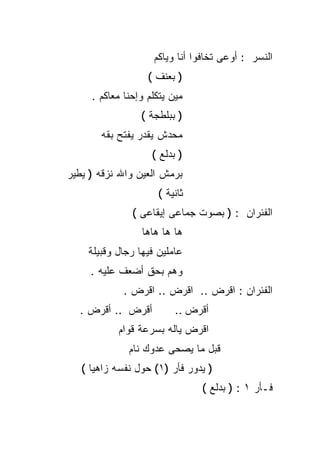‫ﺍﻟﻨﺴﺭ : ﺃﻭﻋﻰ ﺘﺨﺎﻓﻭﺍ ﺃﻨﺎ ﻭﻴﺎﻜﻡ‬
                   ‫) ﺒﻌﻨﻑ (‬
     ‫ﻤﻴﻥ ﻴﺘﻜﻠﻡ ﻭﺇﺤﻨﺎ ﻤﻌﺎﻜﻡ .‬
                 ‫) ﺒﺒﻠﻁﺠﺔ (‬
       ‫ﻤﺤﺩﺵ ﻴﻘﺩﺭ ﻴﻔﺘﺢ ﺒﻘﻪ‬
                    ‫) ﺒﺩﻟﻊ (‬
‫ﺒﺭﻤﺵ ﺍﻟﻌﻴﻥ ﻭﺍﷲ ﻨﺯﻗﻪ ) ﻴﻁﻴﺭ‬
                     ‫ﺜﺎﻨﻴﺔ (‬
               ‫ﺍﻟﻔﺌﺭﺍﻥ : ) ﺒﺼﻭﺕ ﺠﻤﺎﻋﻰ ﺇﻴﻘﺎﻋﻰ (‬
                 ‫ﻫﺎ ﻫﺎ ﻫﺎﻫﺎ‬
    ‫ﻋﺎﻤﻠﻴﻥ ﻓﻴﻬﺎ ﺭﺠﺎل ﻭﻗﺒﻴﻠﺔ‬
     ‫ﻭﻫﻡ ﺒﺤﻕ ﺃﻀﻌﻑ ﻋﻠﻴﻪ .‬
             ‫ﺍﻟﻔﺌﺭﺍﻥ : ﺍﻗﺭﺽ .. ﺍﻗﺭﺽ .. ﺍﻗﺭﺽ .‬
  ‫ﺃﻗﺭﺽ .. ﺃﻗﺭﺽ .‬          ‫ﺃﻗﺭﺽ ..‬
           ‫ﺍﻗﺭﺽ ﻴﺎﻟﻪ ﺒﺴﺭﻋﺔ ﻗﻭﺍﻡ‬
              ‫ﻗﺒل ﻤﺎ ﻴﺼﺤﻰ ﻋﺩﻭﻙ ﻨﺎﻡ‬
   ‫) ﻴﺩﻭﺭ ﻓﺄﺭ )١( ﺤﻭل ﻨﻔﺴﻪ ﺯﺍﻫﻴﺎ (‬
                               ‫ﻓـﺄﺭ ١ : ) ﺒﺩﻟﻊ (‬
 