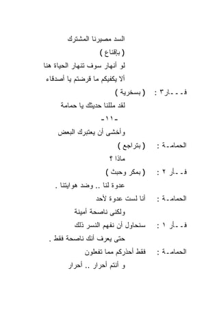 ‫ﺍﻟﺴﺩ ﻤﺼﻴﺭﻨﺎ ﺍﻟﻤﺸﺘﺭﻙ‬
                    ‫) ﺒﺈﻗﻨﺎﻉ (‬
‫ﻟﻭ ﺃﻨﻬﺎﺭ ﺴﻭﻑ ﺘﻨﻬﺎﺭ ﺍﻟﺤﻴﺎﺓ ﻫﻨﺎ‬
‫ﺃﻻ ﻴﻜﻔﻴﻜﻡ ﻤﺎ ﻗﺭﻀﺘﻡ ﻴﺎ ﺃﺼﺩﻗﺎﺀ‬
                          ‫) ﺒﺴﺨﺭﻴﺔ (‬    ‫ﻓـــﺎﺭ٣ :‬
      ‫ﻟﻘﺩ ﻤﻠﻠﻨﺎ ﺤﺩﻴﺜﻙ ﻴﺎ ﺤﻤﺎﻤﺔ‬
                    ‫-١١-‬
     ‫ﻭﺃﺨﺸﻰ ﺃﻥ ﻴﻌﺘﺒﺭﻙ ﺍﻟﺒﻌﺽ‬
                           ‫) ﺒﺘﺭﺍﺠﻊ (‬   ‫ﺍﻟﺤﻤﺎﻤـﺔ :‬
                        ‫ﻤﺎﺫﺍ ؟‬
                      ‫) ﺒﻤﻜﺭ ﻭﺤﺒﺙ (‬     ‫ﻓــﺄﺭ ٢ :‬
    ‫ﻋﺩﻭﺓ ﻟﻨﺎ .. ﻭﻀﺩ ﻫﻭﺍﻴﺘﻨﺎ .‬
                   ‫ﺃﻨﺎ ﻟﺴﺕ ﻋﺩﻭﺓ ﻷﺤﺩ‬     ‫ﺍﻟﺤﻤﺎﻤـﺔ :‬
           ‫ﻭﻟﻜﻨﻰ ﻨﺎﺼﺤﺔ ﺃﻤﻴﻨﺔ‬
           ‫ﺴﻨﺤﺎﻭل ﺃﻥ ﻨﻔﻬﻡ ﺍﻟﻨﺴﺭ ﺫﻟﻙ‬     ‫ﻓــﺄﺭ ١ :‬
 ‫ﺤﺘﻰ ﻴﻌﺭﻑ ﺃﻨﻙ ﻨﺎﺼﺤﺔ ﻓﻘﻁ .‬
              ‫ﻓﻘﻁ ﺃﺤﺫﺭﻜﻡ ﻤﻤﺎ ﺘﻔﻌﻠﻭﻥ‬     ‫ﺍﻟﺤﻤﺎﻤـﺔ :‬
        ‫ﻭ ﺃﻨﺘﻡ ﺃﺤﺭﺍﺭ .. ﺃﺤﺭﺍﺭ‬
 