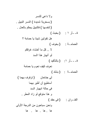‫ﻭﻻ ﺩﺍﻋﻰ ﻟﻠﻨﺴﺭ‬
‫) ﺒﺴﺨﺭﻴﺔ ﺸﺩﻴﺩﺓ ( ﺍﻟﻨﺴﺭ ﺍﻟﻨﺒﻴل .‬
‫) ﻟﻨﻔﺴﻬﺎ ( ﻓﺎﻟﻨﺒﻴل ﻴﺤﻜﻡ ﺒﺎﻟﻌﺩل .‬
                              ‫) ﺒﺨﺒﺙ (‬      ‫ﻓــﺄﺭ ١ :‬
     ‫ﻫل ﺘﻘﻭﻟﻴﻥ ﺸﻴﺌﺎ ﻴﺎ ﺤﻤﺎﻤﺔ ؟‬
                ‫ﹰ‬
                             ‫) ﺒﺨﻭﻑ (‬       ‫ﺍﻟﺤﻤﺎﻤـﺔ :‬
       ‫ﻻ .. ﻜل ﻤﺎ ﺃﺨﺸﺎﻩ ﻏﺭﻗﻜﻡ‬
              ‫ﻟﻭ ﺃﻨﻬﺎﺭ ﻫﺫﺍ ﺍﻟﺴﺩ‬
                             ‫) ﺒﺎﻟﺘﺄﻜﻴﺩ (‬   ‫ﻓـــﺄﺭ ١:‬
      ‫ﻨﻌﺭﻑ ﻜﻴﻑ ﻨﻌﻭﻡ ﻴﺎ ﺤﻤﺎﻤﺔ‬
                               ‫) ﺒﺸﻙ (‬      ‫ﺍﻟﺤﻤﺎﻤـﺔ :‬
 ‫) ﺘﺭﻓﺭﻑ ﺒﻬﻤﺎ (‬       ‫ﻟﻰ ﺠﻨﺎﺤﺎﻥ‬
           ‫ﺃﺴﺘﻁﻴﻊ ﺃﻥ ﺃﻁﻴﺭ ﺒﻬﻤﺎ‬
            ‫ﻓﻰ ﺤﺎﻟﺔ ﺍﻨﻬﻴﺎﺭ ﺍﻟﺴﺩ‬
    ‫ﻭ ﻫﺫﺍ ﻤﺘﻭﻗﻊ ﻟﻭ ﺯﺍﺩ ﺍﻟﻤﻁﺭ .‬
                            ‫) ﻓﻰ ﺤﻘﺩ (‬       ‫ﺍﻟﻔﺌـﺭﺍﻥ :‬
‫ﻭﻨﺤﻥ ﺴﺒﺎﺤﻭﻥ ﻤﻥ ﺍﻟﺩﺭﺠﺔ ﺍﻷﻭﻟﻰ‬
        ‫ﻫﺎ . ﻫﺎ . ﻫﺎ . ﻫﺎ‬
 