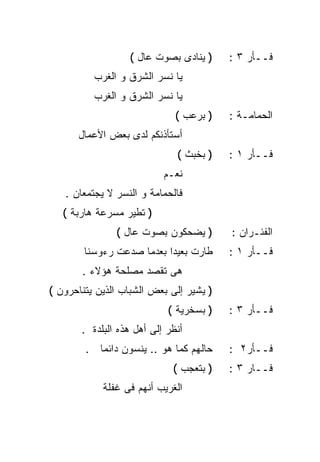 ‫) ﻴﻨﺎﺩﻯ ﺒﺼﻭﺕ ﻋﺎل (‬    ‫ﻓــﺄﺭ ٣ :‬
          ‫ﻴﺎ ﻨﺴﺭ ﺍﻟﺸﺭﻕ ﻭ ﺍﻟﻐﺭﺏ‬
          ‫ﻴﺎ ﻨﺴﺭ ﺍﻟﺸﺭﻕ ﻭ ﺍﻟﻐﺭﺏ‬
                              ‫) ﺒﺭﻋﺏ (‬   ‫ﺍﻟﺤﻤﺎﻤـﺔ :‬
      ‫ﺃﺴﺘﺄﺫﻨﻜﻡ ﻟﺩﻯ ﺒﻌﺽ ﺍﻷﻋﻤﺎل‬
                              ‫) ﺒﺨﺒﺙ (‬   ‫ﻓــﺄﺭ ١ :‬
                           ‫ﻨﻌـﻡ‬
   ‫ﻓﺎﻟﺤﻤﺎﻤﺔ ﻭ ﺍﻟﻨﺴﺭ ﻻ ﻴﺠﺘﻤﻌﺎﻥ .‬
   ‫) ﺘﻁﻴﺭ ﻤﺴﺭﻋﺔ ﻫﺎﺭﺒﺔ (‬
               ‫) ﻴﻀﺤﻜﻭﻥ ﺒﺼﻭﺕ ﻋﺎل (‬       ‫ﺍﻟﻔﺌـﺭﺍﻥ :‬
        ‫ﻁﺎﺭﺕ ﺒﻌﻴﺩﺍ ﺒﻌﺩﻤﺎ ﺼﺩﻋﺕ ﺭﺀﻭﺴﻨﺎ‬
                          ‫ﹰ‬              ‫ﻓــﺄﺭ ١ :‬
       ‫ﻫﻰ ﺘﻘﺼﺩ ﻤﺼﻠﺤﺔ ﻫﺅﻻﺀ .‬
‫) ﻴﺸﻴﺭ ﺇﻟﻰ ﺒﻌﺽ ﺍﻟﺸﺒﺎﺏ ﺍﻟﺫﻴﻥ ﻴﺘﻨﺎﺤﺭﻭﻥ (‬
                            ‫) ﺒﺴﺨﺭﻴﺔ (‬   ‫ﻓــﺄﺭ ٣ :‬
       ‫ﺃﻨﻅﺭ ﺇﻟﻰ ﺃﻫل ﻫﺫﻩ ﺍﻟﺒﻠﺩﺓ .‬
        ‫ﺤﺎﻟﻬﻡ ﻜﻤﺎ ﻫﻭ .. ﻴﻨﺴﻭﻥ ﺩﺍﺌﻤﺎ .‬
          ‫ﹰ‬                              ‫ﻓــﺄﺭ٢ :‬
                             ‫) ﺒﺘﻌﺠﺏ (‬   ‫ﻓــﺎﺭ ٣ :‬
            ‫ﺍﻟﻐﺭﻴﺏ ﺃﻨﻬﻡ ﻓﻰ ﻏﻔﻠﺔ‬
 