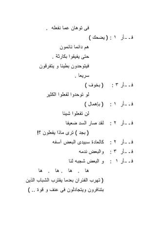 ‫ﻓﻰ ﺘﻭﻫﺎﻥ ﻋﻤﺎ ﻨﻔﻌﻠﻪ .‬
                                ‫ﻓــﺄﺭ ١ : ) ﻴﻀﺤﻙ (‬
                 ‫ﻫﻡ ﺩﺍﺌﻤﺎ ﻨﺎﺌﻤﻭﻥ‬
                        ‫ﹰ‬
             ‫ﺤﺘﻰ ﻴﻔﻴﻘﻭﺍ ﺒﻜﺎﺭﺜﺔ .‬
      ‫ﻓﻴﺘﻭﺤﺩﻭﻥ ﺒﻁﻴﺌﺎ ﻭ ﻴﺘﻔﺭﻗﻭﻥ‬
                ‫ﹰ‬
                         ‫ﺴﺭﻴﻌﺎ .‬
                           ‫ﹰ‬
                              ‫) ﺒﺨﻭﻑ (‬     ‫ﻓــﺄﺭ ٣ :‬
          ‫ﻟﻭ ﺘﻭﺤﺩﻭﺍ ﻟﻔﻌﻠﻭﺍ ﺍﻟﻜﺜﻴﺭ‬
                              ‫) ﺒﺈﻫﻤﺎل (‬   ‫ﻓــﺄﺭ ١ :‬
                  ‫ﻟﻥ ﺘﻔﻌﻠﻭﺍ ﺸﻴﺌﺎ‬
                  ‫ﹰ‬
                    ‫ﻟﻘﺩ ﺼﺎﺭ ﺍﻟﺴﺩ ﻀﻌﻴﻔﺎ‬
                    ‫ﹰ‬                      ‫ﻓــﺄﺭ ٢ :‬
     ‫) ﺒﺠﺩ ( ﺘﺭﻯ ﻤﺎﺫﺍ ﻴﻔﻌﻠﻭﻥ ؟!‬
             ‫ﻜﺎﻟﻌﺎﺩﺓ ﺴﺒﻴﺩﻯ ﺍﻟﺒﻌﺽ ﺁﺴﻔﻪ‬      ‫ﻓــﺄﺭ ٢ :‬
                           ‫ﻭﺍﻟﺒﻌﺽ ﻨﺩﻤﻪ‬     ‫ﻓــﺄﺭ ٣ :‬
                      ‫ﻭ ﺍﻟﺒﻌﺽ ﺸﺠﺒﻪ ﻟﻨﺎ‬     ‫ﻓــﺄﺭ ١ :‬
      ‫ﻫﺎ . ﻫﺎ . ﻫﺎ . ﻫﺎ‬
‫) ﺘﻬﺭﺏ ﺍﻟﻔﺌﺭﺍﻥ ﺒﻌﺩﻤﺎ ﻴﻘﺘﺭﺏ ﺍﻟﺸﺒﺎﺏ ﺍﻟﺫﻴﻥ‬
 ‫ﺒﺘﻨﺎﻓﺭﻭﻥ ﻭﻴﺘﺠﺎﺩﻟﻭﻥ ﻓﻰ ﻋﻨﻑ ﻭ ﻗﻭﺓ .. (‬
 