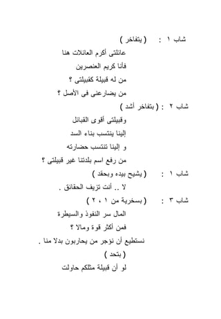 ‫) ﻴﺘﻔﺎﺨﺭ (‬   ‫ﺸﺎﺏ ١ :‬
        ‫ﻋﺎﺌﻠﺘﻰ ﺃﻜﺭﻡ ﺍﻟﻌﺎﺌﻼﺕ ﻫﻨﺎ‬
             ‫ﻓﺄﻨﺎ ﻜﺭﻴﻡ ﺍﻟﻌﻨﺼﺭﻴﻥ‬
          ‫ﻤﻥ ﻟﻪ ﻗﺒﻴﻠﺔ ﻜﻘﺒﻴﻠﺘﻰ ؟‬
      ‫ﻤﻥ ﻴﻀﺎﺭﻋﻨﻰ ﻓﻰ ﺍﻷﺼل ؟‬
                             ‫ﺸﺎﺏ ٢ : ) ﺒﺘﻔﺎﺨﺭ ﺃﺸﺩ (‬
           ‫ﻭﻗﺒﻴﻠﺘﻰ ﺃﻗﻭﻯ ﺍﻟﻘﺒﺎﺌل‬
           ‫ﺇﻟﻴﻨﺎ ﻴﻨﺘﺴﺏ ﺒﻨﺎﺀ ﺍﻟﺴﺩ‬
         ‫ﻭ ﺇﻟﻴﻨﺎ ﺘﻨﺘﺴﺏ ﺤﻀﺎﺭﺘﻪ‬
 ‫ﻤﻥ ﺭﻓﻊ ﺍﺴﻡ ﺒﻠﺩﺘﻨﺎ ﻏﻴﺭ ﻗﺒﻴﻠﺘﻰ ؟‬
                   ‫) ﻴﺸﻴﺢ ﺒﻴﺩﻩ ﻭﺒﺤﻘﺩ (‬    ‫ﺸﺎﺏ ١ :‬
      ‫ﻻ .. ﺃﻨﺕ ﺘﺯﻴﻑ ﺍﻟﺤﻘﺎﺌﻕ .‬
                 ‫) ﺒﺴﺨﺭﻴﺔ ﻤﻥ ١ ، ٢ (‬      ‫ﺸﺎﺏ ٣ :‬
      ‫ﺍﻟﻤﺎل ﺴﺭ ﺍﻟﻨﻔﻭﺫ ﻭﺍﻟﺴﻴﻁﺭﺓ‬
           ‫ﻓﻤﻥ ﺃﻜﺜﺭ ﻗﻭﺓ ﻭﻤﺎﻻ ؟‬
             ‫ﹰ‬
‫ﻨﺴﺘﻁﻴﻊ ﺃﻥ ﻨﺅﺠﺭ ﻤﻥ ﻴﺤﺎﺭﺒﻭﻥ ﺒﺩﻻ ﻤﻨﺎ .‬
      ‫ﹰ‬
                       ‫) ﺒﺘﺤﺩ (‬
        ‫ﻟﻭ ﺃﻥ ﻗﺒﻴﻠﺔ ﻤﺜﻠﻜﻡ ﺤﺎﻭﻟﺕ‬
 