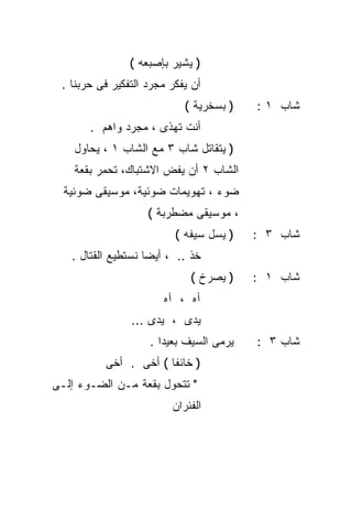 ‫) ﻴﺸﻴﺭ ﺒﺈﺼﺒﻌﻪ (‬
 ‫ﺃﻥ ﻴﻔﻜﺭ ﻤﺠﺭﺩ ﺍﻟﺘﻔﻜﻴﺭ ﻓﻰ ﺤﺭﺒﻨﺎ .‬
                            ‫) ﺒﺴﺨﺭﻴﺔ (‬   ‫ﺸﺎﺏ ١ :‬
       ‫ﺃﻨﺕ ﺘﻬﺫﻯ ، ﻤﺠﺭﺩ ﻭﺍﻫﻡ .‬
    ‫) ﻴﺘﻘﺎﺘل ﺸﺎﺏ ٣ ﻤﻊ ﺍﻟﺸﺎﺏ ١ ، ﻴﺤﺎﻭل‬
    ‫ﺍﻟﺸﺎﺏ ٢ ﺃﻥ ﻴﻔﺽ ﺍﻻﺸﺘﺒﺎﻙ، ﺘﺤﻤﺭ ﺒﻘﻌﺔ‬
  ‫ﻀﻭﺀ ، ﺘﻬﻭﻴﻤﺎﺕ ﻀﻭﺌﻴﺔ، ﻤﻭﺴﻴﻘﻰ ﻀﻭﺌﻴﺔ‬
                    ‫، ﻤﻭﺴﻴﻘﻰ ﻤﻀﻁﺭﺒﺔ (‬
                          ‫) ﻴﺴل ﺴﻴﻔﻪ (‬   ‫ﺸﺎﺏ ٣ :‬
   ‫ﺨﺫ .. ، ﺃﻴﻀﺎ ﻨﺴﺘﻁﻴﻊ ﺍﻟﻘﺘﺎل .‬
                   ‫ﹰ‬
                             ‫) ﻴﺼﺭﺥ (‬    ‫ﺸﺎﺏ ١ :‬
                       ‫ﺁﻩ ، ﺁﻩ‬
                ‫ﻴﺩﻯ ، ﻴﺩﻯ ...‬
                    ‫ﻴﺭﻤﻰ ﺍﻟﺴﻴﻑ ﺒﻌﻴﺩﺍ .‬
                      ‫ﹰ‬                  ‫ﺸﺎﺏ ٣ :‬
          ‫) ﺨﺎﺌﻔﺎ ( ﺃﺨﻰ . ﺃﺨﻰ‬
                      ‫ﹰ‬
‫" ﺘﺘﺤﻭل ﺒﻘﻌﺔ ﻤـﻥ ﺍﻟﻀـﻭﺀ ﺇﻟـﻰ‬
                         ‫ﺍﻟﻔﺌﺭﺍﻥ‬
 