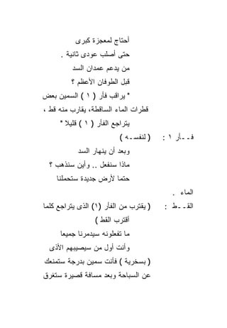 ‫ﺃﺤﺘﺎﺝ ﻟﻤﻌﺠﺯﺓ ﻜﺒﺭﻯ‬
      ‫ﺤﺘﻰ ﺃﺼﻠﺏ ﻋﻭﺩﻯ ﺜﺎﻨﻴﺔ .‬
         ‫ﻤﻥ ﻴﺩﻋﻡ ﻋﻤﺩﺍﻥ ﺍﻟﺴﺩ‬
         ‫ﻗﺒل ﺍﻟﻁﻭﻓﺎﻥ ﺍﻷﻋﻅﻡ ؟‬
‫" ﻴﺭﺍﻗﺏ ﻓﺄﺭ ) ١ ( ﺍﻟﺴﻤﻴﻥ ﺒﻌﺽ‬
‫ﻗﻁﺭﺍﺕ ﺍﻟﻤﺎﺀ ﺍﻟﺴﺎﻗﻁﺔ، ﻴﻘﺎﺭﺏ ﻤﻨﻪ ﻗﻁ ،‬
     ‫ﻴﺘﺭﺍﺠﻊ ﺍﻟﻔﺄﺭ ) ١ ( ﻗﻠﻴﻼ "‬
       ‫ﹰ‬
                          ‫) ﻟﻨﻔﺴـﻪ (‬    ‫ﻓــﺄﺭ ١ :‬
           ‫ﻭﺒﻌﺩ ﺃﻥ ﻴﻨﻬﺎﺭ ﺍﻟﺴﺩ‬
  ‫ﻤﺎﺫﺍ ﺴﻨﻔﻌل .. ﻭﺃﻴﻥ ﺴﻨﺫﻫﺏ ؟‬
    ‫ﺤﺘﻤﺎ ﻷﺭﺽ ﺠﺩﻴﺩﺓ ﺴﺘﺤﻤﻠﻨﺎ‬
                      ‫ﹰ‬
                                          ‫ﺍﻟﻤﺎﺀ .‬
‫) ﻴﻘﺘﺭﺏ ﻤﻥ ﺍﻟﻔﺄﺭ )١( ﺍﻟﺫﻯ ﻴﺘﺭﺍﺠﻊ ﻜﻠﻤﺎ‬   ‫ﺍﻟﻘــﻁ :‬
                 ‫ﺃﻗﺘﺭﺏ ﺍﻟﻘﻁ (‬
     ‫ﻤﺎ ﺘﻔﻌﻠﻭﻨﻪ ﺴﻴﺩﻤﺭﻨﺎ ﺠﻤﻴﻌﺎ‬
     ‫ﹰ‬
  ‫ﻭﺃﻨﺕ ﺃﻭل ﻤﻥ ﺴﻴﺼﻴﺒﻬﻡ ﺍﻷﺫﻯ‬
‫) ﺒﺴﺨﺭﻴﺔ ( ﻓﺄﻨﺕ ﺴﻤﻴﻥ ﺒﺩﺭﺠﺔ ﺴﺘﻤﻨﻌﻙ‬
‫ﻋﻥ ﺍﻟﺴﺒﺎﺤﺔ ﻭﺒﻌﺩ ﻤﺴﺎﻓﺔ ﻗﺼﻴﺭﺓ ﺴﺘﻐﺭﻕ‬
 