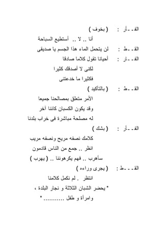 ‫) ﺒﺨﻭﻑ (‬      ‫ﺍﻟﻔــﺄﺭ :‬
    ‫ﺃﻨﺎ .. ﻻ .. ﺃﺴﺘﻁﻴﻊ ﺍﻟﺴﺒﺎﺤﺔ‬
    ‫ﻟﻥ ﻴﺘﺤﻤل ﺍﻟﻤﺎﺀ ﻫﺫﺍ ﺍﻟﺠﺴﻡ ﻴﺎ ﺼﺩﻴﻘﻰ‬      ‫ﺍﻟﻘــﻁ :‬
                ‫ﺃﺤﻴﺎﻨﺎ ﺘﻘﻭل ﻜﻼﻤﺎ ﺼﺎﺩﻗﺎ‬
                ‫ﹰ‬     ‫ﹰ‬         ‫ﹰ‬          ‫ﺍﻟﻔــﺎﺭ :‬
            ‫ﻟﻜﻨﻰ ﻻ ﺃﺼﺩﻗﻙ ﻜﺜﻴﺭﺍ‬
            ‫ﹰ‬
               ‫ﻓﻜﺜﻴﺭﺍ ﻤﺎ ﺨﺩﻋﺘﻨﻰ‬
                         ‫ﹰ‬
                            ‫) ﺒﺎﻟﺘﺄﻜﻴﺩ (‬   ‫ﺍﻟﻘــﻁ :‬
    ‫ﺍﻷﻤﺭ ﻤﺘﻌﻠﻕ ﺒﻤﺼﺎﻟﺤﻨﺎ ﺠﻤﻴﻌﺎ‬
    ‫ﹰ‬
     ‫ﻭﻗﺩ ﻴﻜﻭﻥ ﺍﻟﻜﺴﺒﺎﻥ ﻜﺎﺌﻨﺎ ﺁﺨﺭ‬
         ‫ﹰ‬
‫ﻟﻪ ﻤﺼﻠﺤﺔ ﻤﺒﺎﺸﺭﺓ ﻓﻰ ﺨﺭﺍﺏ ﺒﻠﺩﻨﺎ‬
                               ‫) ﺒﺸﻙ (‬     ‫ﺍﻟﻔــﺄﺭ :‬
‫ﻜﻼﻤﻙ ﻨﺼﻔﻪ ﻤﺭﻴﺢ ﻭﻨﺼﻔﻪ ﻤﺭﻴﺏ‬
  ‫ﺍﻨﻅﺭ .. ﺠﻤﻊ ﻤﻥ ﺍﻟﻨﺎﺱ ﻗﺎﺩﻤﻭﻥ‬
‫ﺴﺄﻫﺭﺏ .. ﻓﻬﻡ ﻴﻜﺭﻫﻭﻨﻨﺎ .. ) ﻴﻬﺭﺏ (‬
                       ‫) ﻴﺠﺭﻯ ﻭﺭﺍﺀﻩ (‬      ‫ﺍﻟﻘـــﻁ :‬
         ‫ﺍﻨﺘﻅﺭ . ﻟﻡ ﻨﻜﻤل ﻜﻼﻤﻨﺎ‬
   ‫" ﻴﺤﻀﺭ ﺍﻟﺸﺒﺎﻥ ﺍﻟﺜﻼﺜﺔ ﻭ ﻨﺠﺎﺭ ﺍﻟﺒﻠﺩﺓ ،‬
     ‫ﻭﺍﻤﺭﺃﺓ ﻭ ﻁﻔل ........... "‬
 