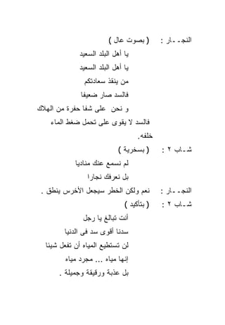 ‫) ﺒﺼﻭﺕ ﻋﺎل (‬       ‫ﺍﻟﻨﺠــﺎﺭ :‬
             ‫ﻴﺎ ﺃﻫل ﺍﻟﺒﻠﺩ ﺍﻟﺴﻌﻴﺩ‬
             ‫ﻴﺎ ﺃﻫل ﺍﻟﺒﻠﺩ ﺍﻟﺴﻌﻴﺩ‬
               ‫ﻤﻥ ﻴﻨﻘﺫ ﺴﻌﺎﺩﺘﻜﻡ‬
              ‫ﻓﺎﻟﺴﺩ ﺼﺎﺭ ﻀﻌﻴﻔﺎ‬
              ‫ﹰ‬
‫ﻭ ﻨﺤﻥ ﻋﻠﻰ ﺸﻔﺎ ﺤﻔﺭﺓ ﻤﻥ ﺍﻟﻬﻼﻙ‬
   ‫ﻓﺎﻟﺴﺩ ﻻ ﻴﻘﻭﻯ ﻋﻠﻰ ﺘﺤﻤل ﻀﻐﻁ ﺍﻟﻤﺎﺀ‬
                                   ‫ﺨﻠﻔﻪ.‬
                            ‫) ﺒﺴﺨﺭﻴﺔ (‬     ‫ﺸـﺎﺏ ٢ :‬
            ‫ﻟﻡ ﻨﺴﻤﻊ ﻋﻨﻙ ﻤﻨﺎﺩﻴﺎ‬
            ‫ﹰ‬
                ‫ﺒل ﻨﻌﺭﻓﻙ ﻨﺠﺎﺭﺍ‬
                ‫ﹰ‬
 ‫ﻨﻌﻡ ﻭﻟﻜﻥ ﺍﻟﺨﻁﺭ ﺴﻴﺠﻌل ﺍﻷﺨﺭﺱ ﻴﻨﻁﻕ .‬         ‫ﺍﻟﻨﺠــﺎﺭ :‬
                              ‫) ﺒﺘﺄﻜﻴﺩ (‬   ‫ﺸـﺎﺏ ٢ :‬
               ‫ﺃﻨﺕ ﺘﺒﺎﻟﻎ ﻴﺎ ﺭﺠل‬
        ‫ﺴﺩﻨﺎ ﺃﻗﻭﻯ ﺴﺩ ﻓﻰ ﺍﻟﺩﻨﻴﺎ‬
  ‫ﻟﻥ ﺘﺴﺘﻁﻴﻊ ﺍﻟﻤﻴﺎﻩ ﺃﻥ ﺘﻔﻌل ﺸﻴﺌﺎ‬
  ‫ﹰ‬
        ‫ﺇﻨﻬﺎ ﻤﻴﺎﻩ ... ﻤﺠﺭﺩ ﻤﻴﺎﻩ‬
      ‫ﺒل ﻋﺫﺒﺔ ﻭﺭﻗﻴﻘﺔ ﻭﺠﻤﻴﻠﺔ .‬
 