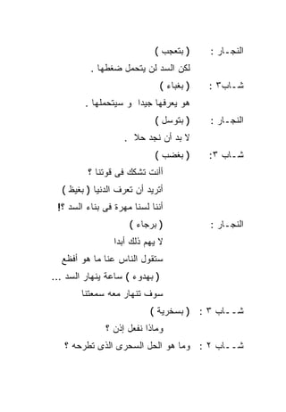 ‫) ﺒﺘﻌﺠﺏ (‬       ‫ﺍﻟﻨﺠـﺎﺭ :‬
          ‫ﻟﻜﻥ ﺍﻟﺴﺩ ﻟﻥ ﻴﺘﺤﻤل ﻀﻐﻁﻬﺎ .‬
                                ‫) ﺒﻐﺒﺎﺀ (‬   ‫ﺸـﺎﺏ٣ :‬
         ‫ﻫﻭ ﻴﻌﺭﻓﻬﺎ ﺠﻴﺩﺍ ﻭ ﺴﻴﺘﺤﻤﻠﻬﺎ .‬
                      ‫ﹰ‬
                            ‫) ﺒﺘﻭﺴل (‬       ‫ﺍﻟﻨﺠـﺎﺭ :‬
                   ‫ﻻ ﺒﺩ ﺃﻥ ﻨﺠﺩ ﺤﻼ .‬
                     ‫ﹰ‬
                            ‫) ﺒﻐﻀﺏ (‬        ‫ﺸـﺎﺏ ٣:‬
         ‫ﺃﺃﻨﺕ ﺘﺸﻜﻙ ﻓﻰ ﻗﻭﺘﻨﺎ ؟‬
  ‫ﺃﺘﺭﻴﺩ ﺃﻥ ﺘﻌﺭﻑ ﺍﻟﺩﻨﻴﺎ ) ﺒﻐﻴﻅ (‬
 ‫ﺃﻨﻨﺎ ﻟﺴﻨﺎ ﻤﻬﺭﺓ ﻓﻰ ﺒﻨﺎﺀ ﺍﻟﺴﺩ ؟!‬
                     ‫) ﺒﺭﺠﺎﺀ (‬              ‫ﺍﻟﻨﺠـﺎﺭ :‬
                 ‫ﻻ ﻴﻬﻡ ﺫﻟﻙ ﺃﺒﺩﺍ‬
                 ‫ﹰ‬
  ‫ﺴﺘﻘﻭل ﺍﻟﻨﺎﺱ ﻋﻨﺎ ﻤﺎ ﻫﻭ ﺃﻓﻅﻊ‬
‫) ﺒﻬﺩﻭﺀ ( ﺴﺎﻋﺔ ﻴﻨﻬﺎﺭ ﺍﻟﺴﺩ ...‬
        ‫ﺴﻭﻑ ﺘﻨﻬﺎﺭ ﻤﻌﻪ ﺴﻤﻌﺘﻨﺎ‬
                           ‫ﺸــﺎﺏ ٣ : ) ﺒﺴﺨﺭﻴﺔ (‬
              ‫ﻭﻤﺎﺫﺍ ﻨﻔﻌل ﺇﺫﻥ ؟‬
   ‫ﺸــﺎﺏ ٢ : ﻭﻤﺎ ﻫﻭ ﺍﻟﺤل ﺍﻟﺴﺤﺭﻯ ﺍﻟﺫﻯ ﺘﻁﺭﺤﻪ ؟‬
 