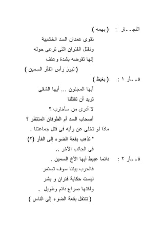 ‫) ﺒﻬﻤﻪ (‬   ‫ﺍﻟﻨﺠــﺎﺭ :‬
       ‫ﻨﻘﻭﻯ ﻋﻤﺩﺍﻥ ﺍﻟﺴﺩ ﺍﻟﺨﺸﺒﻴﺔ‬
    ‫ﻭﻨﻘﺘل ﺍﻟﻔﺌﺭﺍﻥ ﺍﻟﺘﻰ ﺘﺭﻋﻰ ﺤﻭﻟﻪ‬
         ‫ﺇﻨﻬﺎ ﺘﻘﺭﻀﻪ ﺒﺸﺩﺓ ﻭﻋﻨﻑ‬
‫) ﺘﺒﺭﺯ ﺭﺃﺱ ﺍﻟﻔﺄﺭ ﺍﻟﺴﻤﻴﻥ (‬
                                  ‫) ﺒﻐﻴﻅ (‬   ‫ﻓــﺄﺭ ١ :‬
      ‫ﺃﻴﻬﺎ ﺍﻟﻤﺠﻨﻭﻥ ... ﺃﻴﻬﺎ ﺍﻟﺸﻘﻰ‬
                    ‫ﺘﺭﻴﺩ ﺃﻥ ﺘﻘﺘﻠﻨﺎ‬
           ‫ﻻ ﺃﺩﺭﻯ ﻤﻥ ﺴﺄﺤﺎﺭﺏ ؟‬
‫ﺃﺼﺤﺎﺏ ﺍﻟﺴﺩ ﺃﻡ ﺍﻟﻁﻭﻓﺎﻥ ﺍﻟﻤﻨﺘﻅﺭ ؟‬
  ‫ﻤﺎﺫﺍ ﻟﻭ ﺘﺨﻠﻰ ﻋﻥ ﺭﺃﻴﻪ ﻓﻰ ﻗﺘل ﺠﻤﺎﻋﺘﻨﺎ .‬
 ‫" ﺘﺫﻫﺏ ﺒﻘﻌﺔ ﺍﻟﻀﻭﺀ ﺇﻟﻰ ﺍﻟﻔﺄﺭ )٢(‬
              ‫ﻓﻰ ﺍﻟﺠﺎﻨﺏ ﺍﻵﺨﺭ ..‬
            ‫ﺩﺍﺌﻤﺎ ﻋﺒﻴﻁ ﺃﻴﻬﺎ ﺍﻷﺥ ﺍﻟﺴﻤﻴﻥ .‬
                                   ‫ﹰ‬         ‫ﻓــﺄﺭ ٢ :‬
        ‫ﻓﺎﻟﺤﺭﺏ ﺒﻴﻨﻨﺎ ﺴﻭﻑ ﺘﺴﺘﻤﺭ‬
        ‫ﻟﻴﺴﺕ ﺤﻜﺎﻴﺔ ﻓﺌﺭﺍﻥ ﻭ ﺒﺸﺭ‬
      ‫ﻭﻟﻜﻨﻬﺎ ﺼﺭﺍﻉ ﺩﺍﺌﻡ ﻭﻁﻭﻴل .‬
 ‫) ﺘﻨﺘﻘل ﺒﻘﻌﺔ ﺍﻟﻀﻭﺀ ﺇﻟﻰ ﺍﻟﻨﺎﺱ (‬
 