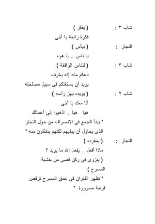 ‫) ﻴﻔﻜﺭ (‬           ‫ﺸﺎﺏ ٣ :‬
               ‫ﻓﻜﺭﺓ ﺭﺍﺌﻌﺔ ﻴﺎ ﺃﺨﻰ‬
                       ‫) ﺒﻴﺄﺱ (‬            ‫ﺍﻟﻨﺠﺎﺭ :‬
                ‫ﻴﺎ ﻨﺎﺱ .. ﻴﺎ ﻫﻭﻩ‬
               ‫) ﻟﻠﻨﺎﺱ ﺍﻟﻭﺍﻗﻔﺔ (‬           ‫ﺸﺎﺏ ٣ :‬
             ‫ﺩﻋﻜﻡ ﻤﻨﻪ ﺇﻨﻪ ﻴﺨﺭﻑ‬
‫ﻴﺭﻴﺩ ﺃﻥ ﻴﺴﺘﻐﻠﻜﻡ ﻓﻰ ﺴﺒﻴل ﻤﺼﻠﺤﺘﻪ‬
             ‫) ﻴﺅﻴﺩﻩ ﺒﻬﺯ ﺭﺃﺴﻪ (‬            ‫ﺸﺎﺏ ٢ :‬
                  ‫ﺃﻨﺎ ﻤﻌﻙ ﻴﺎ ﺃﺨﻰ‬
   ‫ﻫﻴﺎ ﻫﻴﺎ .. ﺍﺫﻫﺒﻭﺍ ﺇﻟﻰ ﺃﻋﻤﺎﻟﻙ‬
‫" ﻴﺒﺩﺃ ﺍﻟﺠﻤﻊ ﻓﻰ ﺍﻻﻨﺼﺭﺍﻑ ﻤﻥ ﺤﻭل ﺍﻟﻨﺠﺎﺭ‬
‫ﺍﻟﺫﻯ ﻴﺤﺎﻭل ﺃﻥ ﻴﺒﻘﻴﻬﻡ ﻟﻜﻨﻬﻡ ﻴﻨﻔﻠﺘﻭﻥ ﻤﻨﻪ "‬
                              ‫) ﺒﻤﻔﺭﺩﻩ (‬   ‫ﺍﻟﻨﺠﺎﺭ :‬
          ‫ﻤﺎﺫﺍ ﺃﻓﻌل .. ﻴﻔﻌل ﺍﷲ ﻤﺎ ﻴﺭﻴﺩ ؟‬
        ‫) ﻴﻨﺯﻭﻯ ﻓﻰ ﺭﻜﻥ ﻗﺼﻰ ﻤﻥ ﺨﺸﺒﺔ‬
                               ‫ﺍﻟﻤﺴﺭﺡ (‬
  ‫" ﺘﻅﻬﺭ ﺍﻟﻔﺌﺭﺍﻥ ﻓﻰ ﻋﻤﻕ ﺍﻟﻤﺴﺭﺡ ﺘﺭﻗﺹ‬
                        ‫ﻓﺭﺤﺔ ﻤﺴﺭﻭﺭﺓ "‬
 