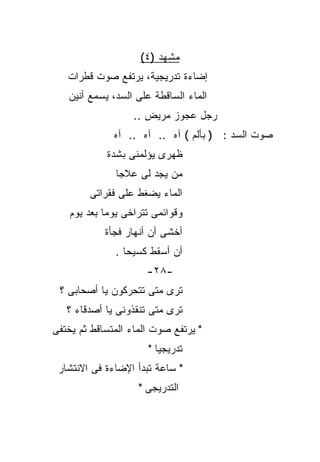 ‫ﻤﺸﻬﺩ )٤(‬
   ‫ﺇﻀﺎﺀﺓ ﺘﺩﺭﻴﺠﻴﺔ، ﻴﺭﺘﻔﻊ ﺼﻭﺕ ﻗﻁﺭﺍﺕ‬
   ‫ﺍﻟﻤﺎﺀ ﺍﻟﺴﺎﻗﻁﺔ ﻋﻠﻰ ﺍﻟﺴﺩ، ﻴﺴﻤﻊ ﺃﻨﻴﻥ‬
                   ‫ﺭﺠل ﻋﺠﻭﺯ ﻤﺭﻴﺽ ..‬
              ‫ﺼﻭﺕ ﺍﻟﺴﺩ : ) ﺒﺄﻟﻡ ( ﺁﻩ .. ﺁﻩ .. ﺁﻩ‬
            ‫ﻅﻬﺭﻯ ﻴﺅﻟﻤﻨﻰ ﺒﺸﺩﺓ‬
               ‫ﻤﻥ ﻴﺠﺩ ﻟﻰ ﻋﻼﺠﺎ‬
               ‫ﹰ‬
        ‫ﺍﻟﻤﺎﺀ ﻴﻀﻐﻁ ﻋﻠﻰ ﻓﻘﺭﺍﺘﻰ‬
    ‫ﻭﻗﻭﺍﺌﻤﻰ ﺘﺘﺭﺍﺨﻰ ﻴﻭﻤﺎ ﺒﻌﺩ ﻴﻭﻡ‬
            ‫ﹰ‬
            ‫ﺃﺨﺸﻰ ﺃﻥ ﺃﻨﻬﺎﺭ ﻓﺠﺄﺓ‬
               ‫ﺃﻥ ﺃﺴﻘﻁ ﻜﺴﻴﺤﺎ .‬
                 ‫ﹰ‬
                      ‫-٨٢-‬
 ‫ﺘﺭﻯ ﻤﺘﻰ ﺘﺘﺤﺭﻜﻭﻥ ﻴﺎ ﺃﺼﺤﺎﺒﻰ ؟‬
   ‫ﺘﺭﻯ ﻤﺘﻰ ﺘﻨﻘﺫﻭﻨﻰ ﻴﺎ ﺃﺼﺩﻗﺎﺀ ؟‬
‫" ﻴﺭﺘﻔﻊ ﺼﻭﺕ ﺍﻟﻤﺎﺀ ﺍﻟﻤﺘﺴﺎﻗﻁ ﺜﻡ ﻴﺨﺘﻔﻰ‬
                      ‫ﺘﺩﺭﻴﺠﻴﺎ "‬
                        ‫ﹰ‬
 ‫" ﺴﺎﻋﺔ ﺘﺒﺩﺃ ﺍﻹﻀﺎﺀﺓ ﻓﻰ ﺍﻻﻨﺘﺸﺎﺭ‬
                    ‫ﺍﻟﺘﺩﺭﻴﺠﻰ "‬
 