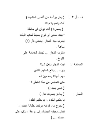‫) ﻴﻁل ﺒﺭﺃﺴﻪ ﻤﻥ ﺃﻗﺼﻰ ﺍﻟﺨﺸﺒﺔ (‬          ‫ﻓــﺄﺭ ٣ :‬
                         ‫ﺃﻨﺕ ﻭﺍﻫﻡ ﻴﺎ ﺠﺩﻨﺎ‬
         ‫) ﺒﺴﺨﺭﺓ ( ﺃﻨﺕ ﺘﺅﺫﻥ ﻓﻰ ﻤﺎﻟﻁﺔ‬
   ‫" ﺒﻴﺕ ﺼﻐﻴﺭ ﺃﻭ ﻜﻭﺥ ﺒﺴﻴﻁ ﻟﺤﻜﻴﻡ ﺍﻟﺒﻠﺩﺓ‬
       ‫ﻴﻘﺘﺭﺏ ﻤﻨﻪ ﺍﻟﻨﺠﺎﺭ، ﻴﺨﺘﻔﻰ ﻓﺄﺭ )٣(‬
                                   ‫ﺴﺎﻋﺔ .‬
     ‫ﻴﻘﺘﺭﺏ ﺍﻟﻨﺠﺎﺭ ... ﺘﻬﺒﻁ ﺍﻟﺤﻤﺎﻤﺔ ﻋﻠﻰ‬
                                  ‫ﺍﻟﻜﻭﺥ .‬
                    ‫ﻟﻴﺕ ﺍﻟﻨﺠﺎﺭ ﻴﻔﻌل ﺸﻴﺌﺎ‬
                    ‫ﹰ‬                         ‫ﺍﻟﺤﻤﺎﻤﺔ :‬
              ‫ﻴﺎﺭﺏ .. ﻴﻘﻨﻊ ﺍﻟﺤﻜﻴﻡ ﺍﻟﻨﺎﺱ‬
                   ‫ﻓﻬﻡ ﺃﺤﻴﺎﻨﺎ ﻴﺴﻤﻌﻭﻥ ﻟﻪ‬
                             ‫ﹰ‬
            ‫ﻤﺘﻰ ﻨﺘﺨﻠﺹ ﻤﻥ ﻫﺫﺍ ﺍﻟﺨﻁﺭ ؟‬
                            ‫) ﺘﻁﻴﺭ ﺒﻌﻴﺩﺍ (‬
                              ‫ﹰ‬
                    ‫) ﻴﻨﺎﺩﻯ ﺒﺼﻭﺕ ﻋﺎل (‬          ‫ﺍﻟﻨﺠﺎﺭ :‬
           ‫ﻴﺎ ﺤﻜﻴﻡ ﺍﻟﺒﻠﺩﺓ .. ﻴﺎ ﺤﻜﻴﻡ ﺍﻟﺒﻠﺩﺓ‬
  ‫) ﻴﺨﺭﺝ ﻤﻥ ﻜﻭﺨﻪ ﻤﺭﺘﺩﻴﺎ ﺠﻠﺒﺎﺒﺎ ﺃﺒﻴﺽ ،‬
         ‫ﹰ‬      ‫ﹰ‬
‫ﺘﺘﺩﻟﻰ ﺒﺤﻴﺘﻪ ﺍﻟﺒﻴﻀﺎﺀ ﻓﻰ ﺭﻭﻋﺔ ، ﻴﺘﻜﺊ ﻋﻠﻰ‬
                              ‫ﻋﺼﺎﻩ ... (‬
 