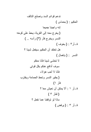 ‫ﻨﺩﻋﻡ ﻗﻭﺍﺌﻡ ﺍﻟﺴﺩ ﻭﻨﺼﻠﺢ ﺍﻟﺘﺎﻟﻑ‬
                                 ‫ﺍﻟﺤﻜﻴﻡ : ) ﺒﺤﻤﺎﺱ (‬
                     ‫ﺇﻨﻪ ﻭﺍﺠﺒﻨﺎ ﺠﻤﻴﻌﺎ‬
                     ‫ﹰ‬
‫) ﻴﺨﺭﺝ ﻤﻌﻪ ﺇﻟﻰ ﺍﻟﻘﺭﻴﺔ، ﻴﺤﻁ ﻋﻠﻰ ﻜﻭﺨﻪ‬
      ‫ﺍﻟﻨﺴﺭ ﻭﻴﺨﺭﺝ ﻓﺄﺭ )٣( ﺭﺃﺴﻪ .. (‬
                                  ‫ﻓـﺄﺭ٣ : ) ﺒﺨﻭﻑ (‬
      ‫ﻫل ﺘﻌﺘﻘﺩ ﺃﻥ ﺍﻟﺤﻜﻴﻡ ﺴﻴﻔﻌل ﺸﻴﺌﺎ ؟‬
        ‫ﹰ‬
                                  ‫ﺍﻟﻨﺴﺭ : ) ﺒﺈﻫﻤﺎل (‬
              ‫ﻻ ﺘﺨﺸﻰ ﺸﻴﺌﺎ ﻓﺄﻨﺎ ﻤﻌﻜﻡ‬
                        ‫ﹰ‬
          ‫ﺴﻭﻑ ﺃﺩﺍﻓﻊ ﻋﻨﻜﻡ ﺒﻜل ﻗﻭﺘﻰ‬
                   ‫ﻓﺄﻨﺎ ﻻ ﺃﺤﺏ ﻫﺅﻻﺀ‬
  ‫) ﻴﻁﻴﺭ ﺍﻟﻨﺴﺭ ﻭﺘﺤﻁ ﺍﻟﺤﻤﺎﻤﺔ ﻭﻴﻘﺘﺭﺏ‬
                               ‫ﻓﺄﺭ ١(‬
                   ‫ﻓـﺄﺭ ١ : ﺃﻻ ﻴﻤﻜﻥ ﺃﻥ ﻨﻌﻴﺵ ﻤﻌﺎ ؟‬
                     ‫ﹰ‬
                          ‫) ﻟﻔﺄﺭ ٣ (‬
            ‫ﻤﺎﺫﺍ ﻟﻭ ﺘﻭﻗﻔﻨﺎ ﻋﻤﺎ ﻨﻔﻌل ؟‬
                                 ‫ﻓـﺄﺭ ٣ : ) ﻴﺭﻓﺽ (‬
 