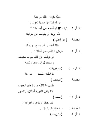 ‫ﻤﺎﺫﺍ ﺘﻘﻭل ؟ ﺘﻠﻙ ﻫﻭﺍﻴﺘﻨﺎ‬
         ‫ﻟﻭ ﺘﻭﻗﻔﻨﺎ ﻋﻥ ﻓﻌﻠﻬﺎ ﻨﻤﻭﺕ .‬
          ‫ﻓـﺄﺭ ١ : ﻜﻴﻑ ؟!! ﻟﻡ ﺃﺴﻤﻊ ﻋﻥ ﺃﺤﺩ ﻤﺎﺕ ؟‬
    ‫ﻷﻨﻪ ﻴﺭﻴﺩ ﺃﻥ ﻴﺘﻭﻗﻑ ﻋﻥ ﻫﻭﺍﻴﺘﻪ .‬
                             ‫ﺍﻟﺤﻤﺎﻤﺔ : ) ﻤﻥ ﺃﻋﻠﻰ (‬
      ‫ﻭﺃﻨﺎ ﺃﻴﻀﺎ .. ﻟﻡ ﺃﺴﻤﻊ ﻋﻥ ﺫﻟﻙ‬
                        ‫ﹰ‬
          ‫ﻗﺭﺽ ﺍﻟﺨﺸﺏ ﻴﻘﻭ ﺃﺴﻨﺎﻨﻨﺎ .‬        ‫ﻓـﺄﺭ ٣ :‬
‫ﻟﻭ ﺘﻭﻗﻔﻨﺎ ﻋﻥ ﺫﻟﻙ ﺴﻭﻑ ﺘﻀﻌﻑ‬
     ‫ﻭﺴﺘﺘﺤﻭل ﺇﻟﻰ ﺃﺴﻨﺎﻥ ﻟﺒﻨﻴﻪ‬
                          ‫) ﺒﺴﺨﺭﻴﺔ (‬     ‫ﻓـﺎﺭ ﺫ :‬
     ‫ﻜﺎﻷﻁﻔﺎل ﺘﻘﺼﺩ .. ﻫﺎ ﻫﺎ‬
                           ‫) ﺒﺘﻌﺠﺏ (‬     ‫ﺍﻟﺤﻤﺎﻤﺔ :‬
‫ﻴﻜﻔﻰ ﻤﺎ ﺘﺄﻜﻠﻪ ﻤﻥ ﻗﺭﺽ ﺍﻟﺤﺒﻭﺏ‬
‫ﻫﺫﺍ ﻴﻜﻔﻰ ﻟﺘﻘﻭﻴﺔ ﺃﺴﻨﺎﻥ ﺩﻴﻨﺎﺼﻭﺭ‬
                             ‫) ﺒﺤﻘﺩ (‬    ‫ﻓـﺄﺭ ٣ :‬
   ‫ﺃﻨﺕ ﺤﺎﻗﺩﺓ ﻭﺘﺩﻋﻴﻥ ﺍﻟﺒﺭﺍﺀﺓ .‬
                 ‫ﺴﺎﻤﺤﻙ ﺍﷲ ﻴﺎ ﻓﺄﺭ .‬       ‫ﺍﻟﺤﻤﺎﻤﺔ :‬
                           ‫) ﺒﻜﺒﺭﻴﺎﺀ (‬   ‫ﻓـﺄﺭ ٣ :‬
 
