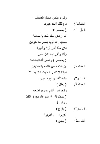 ‫ﻭﻟﻡ ﻻ ﻓﻨﺤﻥ ﺃﻓﻀل ﺍﻟﻜﺎﺌﻨﺎﺕ‬
             ‫ﺩﻉ ﺫﻟﻙ ﻷﺤﺩ ﻏﻴﺭﻙ‬      ‫ﺍﻟﺤﻤﺎﻤﺔ :‬
                    ‫) ﺒﺤﻤﺎﺱ (‬     ‫ﻓـﺄﺭ ١ :‬
     ‫ﺃﻨﺎ ﺃﺭﻓﺽ ﻤﻨﻙ ﺫﻟﻙ ﻴﺎ ﺤﻤﺎﻤﺔ‬
  ‫ﺼﺤﻴﺢ ﺃﻨﺎ ﺃﺅﻴﺩ ﺒﻌﺽ ﻤﺎ ﺘﻘﻭﻟﻴﻥ‬
        ‫ﻟﻜﻥ ﻫﺫﺍ ﺃﺨﻰ ﺃﻭﻻ ﻭﺃﺨﻴﺭﺍ‬
        ‫ﹰ‬      ‫ﹰ‬
        ‫ﻭﺃﻨﺎ ﻭﺃﺨﻰ ﻀﺩ ﺍﺒﻥ ﻋﻤﻰ‬
   ‫) ﺒﺤﻤﺎﺱ ( ﻭﺍﻨﺼﺭ ﺃﺨﺎﻙ ﻅﺎﻟﻤﺎ‬
   ‫ﹰ‬
    ‫ﺃﻥ ﺘﻤﻨﻌﻪ ﻋﻥ ﻅﻠﻤﻪ ﻴﺎ ﺼﺩﻴﻘﻰ‬     ‫ﺍﻟﺤﻤﺎﻤﺔ :‬
  ‫ﻟﻤﺎﺫﺍ ﻻ ﺘﻜﻤل ﺍﻟﺤﺩﻴﺙ ﺍﻟﺸﺭﻴﻑ ؟‬
          ‫ﻤﻨﻪ ﺘﺄﺨﺫ ﻭﻨﺩﻉ ﻤﺎ ﻨﺭﻴﺩ‬   ‫ﻓــﺄﺭ٣:‬
                       ‫) ﺒﻌﻘل (‬   ‫ﺍﻟﺤﻤﺎﻤﺔ :‬
     ‫ﻭﺘﺤﺭﻓﻭﻥ ﺍﻟﻜﻠﻡ ﻋﻥ ﻤﻭﺍﻀﻌﻪ‬
‫) ﻴﺩﺨل ﻓﺄﺭ ٢ ﻤﺴﺭﻋ ﹰ، ﻴﺠﺭﻯ ﺍﻟﻘﻁ‬
           ‫ﺎ‬
                       ‫ﻭﺭﺍﺀﻩ (‬
                      ‫) ﺒﻔﺯﻉ (‬    ‫ﻓــﺄﺭ٢:‬
             ‫ﺍﻫﺭﺒﻭﺍ .... ﺍﻫﺭﺒﻭﺍ‬
                      ‫) ﻴﻨﻬﺞ (‬    ‫ﺍﻟﻘــﻁ :‬
 