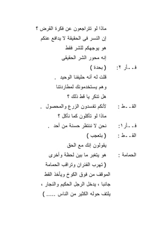 ‫ﻤﺎﺫﺍ ﻟﻭ ﺘﺘﺭﺍﺠﻌﻭﻥ ﻋﻥ ﻓﻜﺭﺓ ﺍﻟﻘﺭﺽ ؟‬
  ‫ﺇﻥ ﺍﻟﻨﺴﺭ ﻓﻰ ﺍﻟﺤﻘﻴﻘﺔ ﻻ ﻴﺩﺍﻓﻊ ﻋﻨﻜﻡ‬
              ‫ﻫﻭ ﻴﻭﺠﻬﻜﻡ ﻟﻠﺸﺭ ﻓﻘﻁ‬
            ‫ﺇﻨﻪ ﻤﺤﻭﺭ ﺍﻟﺸﺭ ﺍﻟﺤﻘﻴﻘﻰ‬
                          ‫) ﺒﺤﺩﺓ (‬      ‫ﻓــﺄﺭ ٢:‬
        ‫ﻗﻠﺕ ﻟﻪ ﺃﻨﻪ ﺤﻠﻴﻔﻨﺎ ﺍﻟﻭﺤﻴﺩ .‬
         ‫ﻭﻫﻡ ﻴﺴﺘﺨﺩﻤﻭﻨﻙ ﻟﻤﻁﺎﺭﺩﺘﻨﺎ‬
               ‫ﻫل ﺘﻨﻜﺭ ﻴﺎ ﻗﻁ ﺫﻟﻙ ؟‬
 ‫ﻷﻨﻜﻡ ﺘﻔﺴﺩﻭﻥ ﺍﻟﺯﺭﻉ ﻭﺍﻟﻤﺤﺼﻭل .‬           ‫ﺍﻟﻘــﻁ :‬
          ‫ﻤﺎﺫﺍ ﻟﻭ ﺘﺄﻜﻠﻭﻥ ﻜﻤﺎ ﻨﺄﻜل ؟‬
     ‫ﻨﺤﻥ ﻻ ﻨﻨﺘﻅﺭ ﺤﺴﻨﺔ ﻤﻥ ﺃﺤﺩ .‬          ‫ﻓــﺄﺭ١:‬
                         ‫) ﺒﺘﻌﺠﺏ (‬      ‫ﺍﻟﻘــﻁ :‬
               ‫ﻴﻘﻭﻟﻭﻥ ﺇﻨﻙ ﻤﻊ ﺍﻟﺤﻕ‬
      ‫ﻫﻭ ﻴﺘﻐﺒﺭ ﻤﺎ ﺒﻴﻥ ﻟﺤﻅﺔ ﻭﺃﺨﺭﻯ‬        ‫ﺍﻟﺤﻤﺎﻤﺔ :‬
    ‫) ﺘﻬﺭﺏ ﺍﻟﻔﺌﺭﺍﻥ ﻭﺘﺭﺍﻗﺏ ﺍﻟﺤﻤﺎﻤﺔ‬
   ‫ﺍﻟﻤﻭﻗﻑ ﻤﻥ ﻓﻭﻕ ﺍﻟﻜﻭﺥ ﻭﻴﺄﺨﺫ ﺍﻟﻘﻁ‬
  ‫ﺠﺎﻨﺒﺎ ، ﻴﺩﺨل ﺍﻟﺭﺠل ﺍﻟﺤﻜﻴﻡ ﻭﺍﻟﻨﺠﺎﺭ ،‬
                                ‫ﹰ‬
   ‫ﻴﻠﺘﻑ ﺤﻭﻟﻪ ﺍﻟﻜﺜﻴﺭ ﻤﻥ ﺍﻟﻨﺎﺱ ..... (‬
 