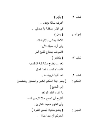 ‫) ﺒﻠﺅﻡ (‬    ‫ﺸﺎﺏ ٢:‬
                   ‫ﺃﻋﺭﻑ ﻟﻤﺎﺫﺍ ﺘﺅﻴﺩﻩ ..‬
            ‫ﻓﻰ ﺍﻷﻤﺭ ﺼﻔﻘﺔ ﻴﺎ ﺼﺩﻗﻰ .‬
                                ‫) ﺒﺨل (‬     ‫ﺇﻤﺭﺃﻩ :‬
                ‫ﻜﻼﻤﻙ ﻴﻤﺘﻠﺊ ﺒﺎﻻﺘﻬﺎﻤﺎﺕ‬
                    ‫ﻭﻟﻥ ﺃﺭﺩ ﻋﻠﻴﻙ ﺍﻵﻥ‬
            ‫ﻓﺎﻟﻤﻭﻗﻑ ﻴﺤﺘﺎﺝ ﻟﺸﺊ ﺁﺨﺭ .‬
                             ‫) ﻴﺘﻐﺎﻤﺯ (‬     ‫ﺸﺎﺏ ٣:‬
          ‫ﻨﻌﻡ .. ﻴﺤﺘﺎﺝ ﻤﺸﺎﺭﻜﺔ ﺍﻟﻤﻜﺴﺏ‬
               ‫ﻓﺎﻟﻨﺴﺎﺀ ﺘﺤﺏ ﺩﺍﺌﻤﺎ ﺍﻟﻤﺎل‬
                     ‫ﹰ‬
                    ‫ﻜﻤﺎ ﺃﻨﻬﺎ ﻗﺭﻴﺒﺔ ﻟﻪ .‬     ‫ﺸﺎﺏ ٢:‬
‫) ﻴﺩﺨل ﺍﺒﻨﺎ ﺍﻟﺤﻜﻴﻡ ﺍﻟﻜﺒﻴﺭ ﻭﺍﻟﺼﻐﻴﺭ ﻭﻴﻨﻀﻤﺎﻥ‬   ‫ﺍﻟﺤﻜﻴﻡ :‬
                            ‫ﺇﻟﻰ ﺍﻟﺠﻤﻊ (‬
                    ‫ﻴﺎ ﺃﺒﻨﺎﺀ ﺍﻟﺒﻠﺩ ﺍﻟﻭﺍﺤﺩ‬
        ‫ﺃﻗﺘﺭﺡ ﺃﻥ ﻨﺠﻤﻊ ﻤﺎﻻ ﻟﺘﺭﻤﻴﻡ ﺍﻟﺴﺩ‬
                    ‫ﹰ‬
             ‫ﻭﺃﻥ ﻨﻘﺎﻭﻡ ﺠﻤﻴﻌﺎ ﺍﻟﻔﺌﺭﺍﻥ .‬
                       ‫ﹰ‬
            ‫) ﻴﻀﻊ ﻤﻨﺩﻴﻼ ﻟﺠﻤﻊ ﺍﻟﻨﻘﻭﺩ (‬
                          ‫ﹰ‬                 ‫ﺍﻟﻨﺠﺎﺭ :‬
                ‫ﺃﺩﻋﻭﻜﻡ ﺃﻥ ﻨﺒﺩﺃ ﺤﺎﻻ .‬
                  ‫ﹰ‬
 