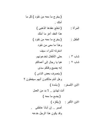 ‫) ﻴﺨﺭﺝ ﻤﺎ ﻤﻌﻪ ﻤﻥ ﻨﻘﻭﺩ ( ﻜل ﻤﺎ‬
                         ‫ﺃﻤﻠﻙ .‬
          ‫) ﺘﺨﻠﻊ ﻋﻘﺩﻫﺎ ﺍﻟﺫﻫﺒﻰ (‬        ‫ﺍﻟﻤﺭﺃﺓ :‬
           ‫ﻫﺫﺍ ﺍﻟﻌﻘﺩ ﺃﻋﺯ ﻤﺎ ﺃﻤﻠﻙ‬
       ‫) ﻴﺨﺭﺝ ﻤﺎ ﻤﻌﻪ ﻤﻥ ﻨﻘﻭﺩ (‬          ‫ﺍﻟﻁﻔل :‬
           ‫ﻭﻫﺫﺍ ﻤﺎ ﻤﻌﻰ ﻤﻥ ﻨﻘﻭﺩ‬
             ‫ﺍﺩﺨﺭﺘﻪ ﻟﺸﺭﺍﺀ ﺴﻴﻑ‬
          ‫ﺤﺘﻰ ﺍﻷﻁﻔﺎل ﺘﺨﺩﻋﻭﻨﻬﻡ‬         ‫ﺸﺎﺏ ٣ :‬
         ‫ﻫﻴﺎ ﻴﺎ ﺭﺠﺎل ﺇﻟﻰ ﺃﻋﻤﺎﻟﻜﻡ‬      ‫ﺸﺎﺏ ٢ :‬
           ‫ﺇﻨﻪ ﻴﻀﻴﻊ ﻭﻗﺘﻜﻡ ﺴﺩﻯ‬
        ‫) ﻴﻨﺼﺭﻑ ﺒﻌﺽ ﺍﻟﻨﺎﺱ (‬
‫ﻭﻫل ﺃﻨﺘﻡ ﻤﺘﺄﻜﺩﻭﻥ ﺃﻨﻬﻡ ﺴﻴﻔﻌﻠﻭﻥ ؟‬
                     ‫) ﺒﺸﺩﺓ (‬      ‫ﺍﻻﺒﻥ ﺍﻷﺼﻐﺭ:‬
       ‫ﺃﻨﺕ ﺘﻬﺫﺉ .. ﻻ ﺒﺩ ﻤﻥ ﺍﻟﻌﻤل‬
               ‫) ﻴﻀﻊ ﻤﺎ ﻤﻌﻪ (‬
                      ‫) ﻴﻠﻜﺯﻩ (‬    ‫ﺍﻻﺒﻥ ﺍﻷﻜﺒﺭ :‬
     ‫ﺃﺼﺒﺭ .. ﺇﻥ ﺃﺒﺎﻨﺎ ﻋﺎﻁﻔﻰ .‬
      ‫ﻭﻗﺩ ﻴﻜﻭﻥ ﻫﺫﺍ ﺍﻟﺭﺠل ﺨﺩﻋﻪ‬
 