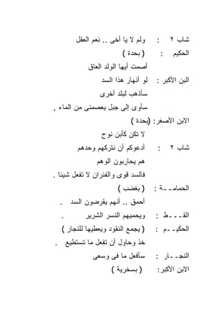 ‫ﻭﻟﻡ ﻻ ﻴﺎ ﺃﺨﻰ .. ﻨﻌﻡ ﺍﻟﻌﻘل‬    ‫:‬       ‫ﺸﺎﺏ ٢‬
                        ‫) ﺒﺤﺩﺓ (‬         ‫:‬   ‫ﺍﻟﺤﻜﻴﻡ‬
            ‫ﺃﺼﻤﺕ ﺃﻴﻬﺎ ﺍﻟﻭﻟﺩ ﺍﻟﻌﺎﻕ‬
                 ‫ﻟﻭ ﺃﻨﻬﺎﺭ ﻫﺫﺍ ﺍﻟﺴﺩ‬   ‫ﺍﻟﺒﻥ ﺍﻷﻜﺒﺭ :‬
                ‫ﺴﺄﺫﻫﺏ ﻟﺒﻠﺩ ﺃﺨﺭﻯ‬
‫ﺴﺄﻭﻯ ﺇﻟﻰ ﺠﺒل ﻴﻌﺼﻤﻨﻰ ﻤﻥ ﺍﻟﻤﺎﺀ ,‬
                           ‫ﺍﻻﺒﻥ ﺍﻷﺼﻐﺭ: )ﺒﺤﺩﺓ (‬
                 ‫ﻻ ﺘﻜﻥ ﻜﺄﺒﻥ ﻨﻭﺡ‬
        ‫ﺃﺩﻋﻭﻜﻡ ﺃﻥ ﻨﺘﺭﻜﻬﻡ ﻭﺤﺩﻫﻡ‬        ‫:‬      ‫ﺸﺎﺏ ٢‬
               ‫ﻫﻡ ﻴﺤﺎﺭﺒﻭﻥ ﺍﻟﻭﻫﻡ‬
‫ﻓﺎﻟﺴﺩ ﻗﻭﻯ ﻭﺍﻟﻔﺌﺭﺍﻥ ﻻ ﺘﻔﻌل ﺸﻴﺌﺎ .‬
  ‫ﹰ‬
                       ‫) ﺒﻐﻀﺏ (‬      ‫ﺍﻟﺤﻤﺎﻤــﺔ :‬
  ‫ﺃﺤﻤﻕ .. ﺃﻨﻬﻡ ﻴﻘﺭﻀﻭﻥ ﺍﻟﺴﺩ .‬
  ‫.‬        ‫ﻭﻴﺤﻤﻴﻬﻡ ﺍﻟﻨﺴﺭ ﺍﻟﺸﺭﻴﺭ‬      ‫ﺍﻟﻘـــﻁ :‬
   ‫) ﻴﺠﻤﻊ ﺍﻟﻨﻘﻭﺩ ﻭﻴﻌﻁﻴﻬﺎ ﻟﻠﻨﺠﺎﺭ (‬    ‫ﺍﻟﺤﻜﻴــﻡ :‬
‫ﺨﺫ ﻭﺤﺎﻭل ﺃﻥ ﺘﻔﻌل ﻤﺎ ﺘﺴﺘﻁﻴﻊ .‬
              ‫ﺴﺄﻓﻌل ﻤﺎ ﻓﻰ ﻭﺴﻌﻰ‬       ‫ﺍﻟﻨﺠــﺎﺭ :‬
                    ‫) ﺒﺴﺨﺭﻴﺔ (‬        ‫ﺍﻻﺒﻥ ﺍﻷﻜﺒﺭ:‬
 