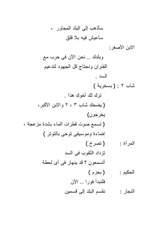 ‫ﺴﺄﺫﻫﺏ ﺇﻟﻰ ﺍﻟﺒﻠﺩ ﺍﻟﻤﺠﺎﻭﺭ ،‬
                   ‫ﺴﺄﻋﻴﺵ ﻓﻴﻪ ﺒﻼ ﻗﻠﻕ‬
                                          ‫ﺍﻻﺒﻥ ﺍﻷﺼﻐﺭ:‬
        ‫ﻭﺒﻠﺩﻙ .. ﻨﺤﻥ ﺍﻵﻥ ﻓﻰ ﺤﺭﺏ ﻤﻊ‬
        ‫ﺍﻟﻔﺌﺭﺍﻥ ﻭﻨﺤﺘﺎﺝ ﻜل ﺍﻟﺠﻬﻭﺩ ﻟﺘﺩﻋﻴﻡ‬
                                 ‫ﺍﻟﺴﺩ .‬
                                 ‫ﺸﺎﺏ ٢ : ) ﺒﺴﺨﺭﻴﺔ (‬
                  ‫ﺘﺭﻙ ﻟﻙ ﺃﺨﻭﻙ ﻫﺫﺍ .‬
      ‫) ﻴﻀﺤﻙ ﺸﺎﺏ ٣ ، ٢ ﻭﺍﻻﺒﻥ ﺍﻷﻜﺒﺭ،‬
                             ‫ﻴﺨﺭﺠﻭﻥ(‬
‫) ﺘﺴﻤﻊ ﺼﻭﺕ ﻗﻁﺭﺍﺕ ﺍﻟﻤﺎﺀ ﺒﺸﺩﺓ ﻤﺯﻋﺠﺔ ،‬
        ‫ﺇﻀﺎﺀﺓ ﻭﻤﻭﺴﻴﻘﻰ ﺘﻭﺤﻰ ﺒﺎﻟﺘﻭﺘﺭ (‬
                            ‫) ﺘﺼﺭﺥ (‬          ‫ﺍﻟﻤﺭﺁﺓ :‬
                  ‫ﺘﺯﺩﺍﺩ ﺍﻟﺜﻘﻭﺏ ﻓﻰ ﺍﻟﺴﺩ‬
        ‫ﺃﺘﺴﻤﻌﻭﻥ ؟ ﻗﺩ ﻴﻨﻬﺎﺭ ﻓﻰ ﺃﻯ ﻟﺤﻅﺔ‬
                              ‫) ﺒﺤﺯﻡ (‬        ‫ﺍﻟﺤﻜﻴﻡ :‬
                     ‫ﻓﻠﻨﺒﺩﺃ ﻓﻭﺭﺍ .. ﺍﻵﻥ‬
                            ‫ﹰ‬
                  ‫ﻨﻘﺴﻡ ﺍﻟﺒﻠﺩ ﺇﻟﻰ ﻗﺴﻤﻴﻥ‬        ‫ﺍﻟﻨﺠﺎﺭ :‬
 