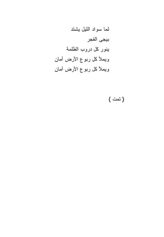 ‫ﻟﻤﺎ ﺴﻭﺍﺩ ﺍﻟﻠﻴل ﻴﺸﺘﺩ‬
              ‫ﺒﻴﺠﻰ ﺍﻟﻔﺠﺭ‬
    ‫ﻴﻨﻭﺭ ﻜل ﺩﺭﻭﺏ ﺍﻟﻅﻠﻤﺔ‬
‫ﻭﻴﻤﻸ ﻜل ﺭﺒﻭﻉ ﺍﻷﺭﺽ ﺃﻤﺎﻥ‬
‫ﻭﻴﻤﻸ ﻜل ﺭﺒﻭﻉ ﺍﻷﺭﺽ ﺃﻤﺎﻥ‬



                        ‫) ﺘﻤﺕ (‬
 