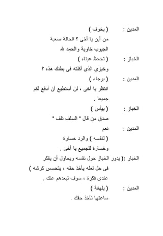 ‫) ﺒﺨﻭﻑ (‬       ‫ﺍﻟﻤﺩﻴﻥ :‬
         ‫ﻤﻥ ﺃﻴﻥ ﻴﺎ ﺃﺨﻰ ؟ ﺍﻟﺤﺎﻟﺔ ﺼﻌﺒﺔ‬
             ‫ﺍﻟﺠﻴﻭﺏ ﺨﺎﻭﻴﺔ ﻭﺍﻟﺤﻤﺩ ﷲ‬
                      ‫) ﺘﺠﺤﻅ ﻋﻴﻨﺎﻩ (‬      ‫ﺍﻟﺨﺒﺎﺯ :‬
     ‫ﻭﺨﺒﺯﻯ ﺍﻟﺫﻯ ﺃﻜﻠﺘﻪ ﻓﻰ ﺒﻁﻨﻙ ﻫﺫﻩ ؟‬
                           ‫) ﺒﺭﺠﺎﺀ (‬      ‫ﺍﻟﻤﺩﻴﻥ :‬
 ‫ﺍﻨﺘﻅﺭ ﻴﺎ ﺃﺨﻰ ، ﻟﻥ ﺃﺴﺘﻁﻴﻊ ﺃﻥ ﺃﺩﻓﻊ ﻟﻜﻡ‬
                              ‫ﺠﻤﻴﻌﺎ .‬
                                ‫ﹰ‬
                            ‫) ﺒﻴﺄﺱ (‬      ‫ﺍﻟﺨﺒﺎﺯ :‬
          ‫ﺼﺩﻕ ﻤﻥ ﻗﺎل " ﺍﻟﺴﻠﻑ ﺘﻠﻑ "‬
                                  ‫ﻨﻌﻡ‬     ‫ﺍﻟﻤﺩﻴﻥ :‬
               ‫) ﻟﻨﻔﺴﻪ ( ﻭﺍﻟﺭﺩ ﺨﺴﺎﺭﺓ‬
             ‫ﻭﺨﺴﺎﺭﺓ ﻟﻠﺠﻤﻴﻊ ﻴﺎ ﺃﺨﻰ .‬
     ‫ﺍﻟﺨﺒﺎﺭ :) ﻴﺩﻭﺭ ﺍﻟﺨﺒﺎﺯ ﺤﻭل ﻨﻔﺴﻪ ﻭﻴﺤﺎﻭل ﺃﻥ ﻴﻔﻜﺭ‬
‫ﻓﻰ ﺤل ﻟﻌﻠﻪ ﻴﺄﺨﺫ ﺤﻘﻪ ، ﻴﺘﺤﺴﺱ ﻜﺭﺸﻪ (‬
     ‫ﻋﻨﺩﻯ ﻓﻜﺭﺓ ، ﺴﻭﻑ ﺘﺒﻌﺩﻫﻡ ﻋﻨﻙ .‬
                            ‫) ﺒﻠﻬﻔﺔ (‬     ‫ﺍﻟﻤﺩﻴﻥ :‬
                  ‫ﺴﺎﻋﺘﻬﺎ ﺘﺄﺨﺫ ﺤﻘﻙ .‬
 