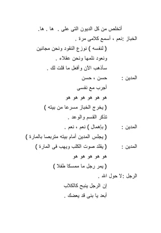 ‫ﺃﺘﺨﻠﺹ ﻤﻥ ﻜل ﺍﻟﺩﻴﻭﻥ ﺍﻟﺘﻰ ﻋﻠﻰ . ﻫﺎ . ﻫﺎ.‬
                        ‫ﺍﻟﺨﺒﺎﺯ :ﻨﻌﻡ ، ﺃﺴﻤﻊ ﻜﻼﻤﻰ ﻤﺭﺓ .‬
     ‫) ﻟﻨﻔﺴﻪ ( ﻨﻭﺯﻉ ﺍﻟﻨﻘﻭﺩ ﻭﻨﺤﻥ ﻤﺠﺎﻨﻴﻥ‬
              ‫ﻭﻨﻌﻭﺩ ﻨﻠﻤﻬﺎ ﻭﻨﺤﻥ ﻋﻘﻼﺀ .‬
          ‫ﺴﺄﺫﻫﺏ ﺍﻵﻥ ﻭﺃﻓﻌل ﻤﺎ ﻗﻠﺕ ﻟﻙ .‬
                           ‫ﺤﺴﻥ ، ﺤﺴﻥ‬          ‫ﺍﻟﻤﺩﻴﻥ :‬
                         ‫ﺃﺠﺭﺏ ﻤﻊ ﻨﻔﺴﻰ‬
                   ‫ﻫﻭ ﻫﻭ ﻫﻭ ﻫﻭ ﻫﻭ ﻫﻭ‬
         ‫) ﻴﺨﺭﺝ ﺍﻟﺨﺒﺎﺯ ﻤﺴﺭﻋﺎ ﻤﻥ ﺒﻴﺘﻪ (‬
                   ‫ﹰ‬
                    ‫ﺘﺫﻜﺭ ﺍﻟﻘﺴﻡ ﻭﺍﻟﻭﻋﺩ .‬
                   ‫) ﺒﺈﻫﻤﺎل ( ﻨﻌﻡ ، ﻨﻌﻡ .‬     ‫ﺍﻟﻤﺩﻴﻥ :‬
‫) ﻴﺠﻠﺱ ﺍﻟﻤﺩﻴﻥ ﺃﻤﺎﻡ ﺒﻴﺘﻪ ﻤﺘﺭﺒﺼﺎ ﺒﺎﻟﻤﺎﺭﺓ (‬
          ‫ﹰ‬
    ‫) ﻴﻘﻠﺩ ﺼﻭﺕ ﺍﻟﻜﻠﺏ ﻭﻴﻬﺏ ﻓﻰ ﺍﻟﻤﺎﺭﺓ (‬         ‫ﺍﻟﻤﺩﻴﻥ :‬
                       ‫ﻫﻭ ﻫﻭ ﻫﻭ ﻫﻭ ﻫﻭ‬
             ‫) ﻴﻤﺭ ﺭﺠل ﻤﺎ ﻤﻤﺴﻜﺎ ﻁﻔﻼ (‬
               ‫ﹰ‬   ‫ﹰ‬
                                    ‫ﺍﻟﺭﺠل : ﻻ ﺤﻭل ﺍﷲ .‬
                  ‫ﺇﻥ ﺍﻟﺭﺠل ﻴﻨﺒﺢ ﻜﺎﻟﻜﻼﺏ‬
                  ‫ﺃﺒﻌﺩ ﻴﺎ ﺒﻨﻰ ﻗﺩ ﻴﻌﻀﻙ .‬
 