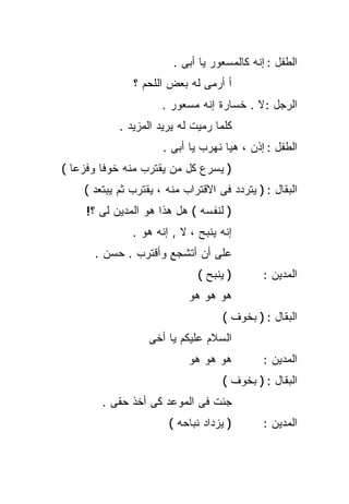 ‫ﺍﻟﻁﻔل : ﺇﻨﻪ ﻜﺎﻟﻤﺴﻌﻭﺭ ﻴﺎ ﺃﺒﻰ .‬
               ‫ﺃ ﺃﺭﻤﻰ ﻟﻪ ﺒﻌﺽ ﺍﻟﻠﺤﻡ ؟‬
                      ‫ﺍﻟﺭﺠل : ﻻ . ﺨﺴﺎﺭﺓ ﺇﻨﻪ ﻤﺴﻌﻭﺭ .‬
            ‫ﻜﻠﻤﺎ ﺭﻤﻴﺕ ﻟﻪ ﻴﺭﻴﺩ ﺍﻟﻤﺯﻴﺩ .‬
                      ‫ﺍﻟﻁﻔل : ﺇﺫﻥ ، ﻫﻴﺎ ﻨﻬﺭﺏ ﻴﺎ ﺃﺒﻰ .‬
‫) ﻴﺴﺭﻉ ﻜل ﻤﻥ ﻴﻘﺘﺭﺏ ﻤﻨﻪ ﺨﻭﻓﺎ ﻭﻓﺯﻋﺎ (‬
  ‫ﹰ‬     ‫ﹰ‬
    ‫ﺍﻟﺒﻘﺎل : ) ﻴﺘﺭﺩﺩ ﻓﻰ ﺍﻻﻗﺘﺭﺍﺏ ﻤﻨﻪ ، ﻴﻘﺘﺭﺏ ﺜﻡ ﻴﺒﺘﻌﺩ (‬
     ‫) ﻟﻨﻔﺴﻪ ( ﻫل ﻫﺫﺍ ﻫﻭ ﺍﻟﻤﺩﻴﻥ ﻟﻰ ؟!‬
               ‫ﺇﻨﻪ ﻴﻨﺒﺢ ، ﻻ , ﺇﻨﻪ ﻫﻭ .‬
      ‫ﻋﻠﻰ ﺃﻥ ﺃﺘﺸﺠﻊ ﻭﺃﻗﺘﺭﺏ . ﺤﺴﻥ .‬
                              ‫) ﻴﻨﺒﺢ (‬        ‫ﺍﻟﻤﺩﻴﻥ :‬
                            ‫ﻫﻭ ﻫﻭ ﻫﻭ‬
                                    ‫ﺍﻟﺒﻘﺎل : ) ﺒﺨﻭﻑ (‬
                   ‫ﺍﻟﺴﻼﻡ ﻋﻠﻴﻜﻡ ﻴﺎ ﺃﺨﻰ‬
                            ‫ﻫﻭ ﻫﻭ ﻫﻭ‬          ‫ﺍﻟﻤﺩﻴﻥ :‬
                                    ‫ﺍﻟﺒﻘﺎل : ) ﺒﺨﻭﻑ (‬
        ‫ﺠﺌﺕ ﻓﻰ ﺍﻟﻤﻭﻋﺩ ﻜﻰ ﺃﺨﺫ ﺤﻘﻰ .‬
                       ‫) ﻴﺯﺩﺍﺩ ﻨﺒﺎﺤﻪ (‬        ‫ﺍﻟﻤﺩﻴﻥ :‬
 